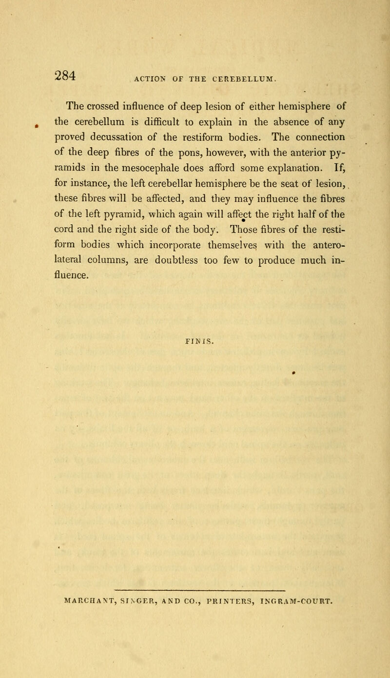 ACTION OF THE CEREBELLUM. The crossed influence of deep lesion of either hemisphere of the cerebellum is difficult to explain in the absence of any proved decussation of the restiform bodies. The connection of the deep fibres of the pons, however, with the anterior py- ramids in the mesocephale does afford some explanation. If, for instance, the left cerebellar hemisphere be the seat of lesion, these fibres will be affected, and they may influence the fibres of the left pyramid, which again will affect the right half of the cord and the right side of the body. Those fibres of the resti- form bodies which incorporate themselves with the antero- lateral columns, are doubtless too few to produce much in- fluence. FINIS. MARCHANT, SINGER, AND CO., PRINTERS, INC. RAM-COURT.