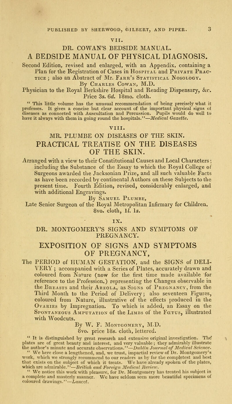 PUBLISHED BY SHERWOOD, GILBERT, AND PIPER. 6 VII. DR. COWAN'S BEDSIDE MANUAL. A BEDSIDE MANUAL OF PHYSICAL DIAGNOSIS. Second Edition, revised and enlarged, with an Appendix, containing a Plan for the Registration of Cases in Hospital and Private Prac- tice j also an Abstract of Mr. Farr's Statistical Nosology. By Charles Cowan, M.D. Physician to the Royal Berkshire Hospital and Reading Dispensary, &c Price 3s. 6d. 18mo. cloth.  This little volume has the unusual recommendation of being precisely what it professes. It gives a concise but clear account of the important physical signs of diseases as connected with Auscultation and Percussion. Pupils would do well to have it always with them in going round the hospitals.—Medical Gazette. VIII. MR. PLUMBE ON DISEASES OF THE SKIN. PRACTICAL TREATISE ON THE DISEASES OF THE SKIN. Arranged with a view to their Constitutional Causes and Local Characters; including the Substance of the Essay to which the Royal College of Surgeons awarded the Jacksonian Prize, and all such valuable Facts as have been recorded by continental Authors on these Subjects to the present time. Fourth Edition, revised, considerably enlarged, and with additional Engravings. By Samuel Plumbe, Late Senior Surgeon of the Royal Metropolitan Infirmary for Children. 8vo. cloth, 11. Is. IX. DR. MONTGOMERY'S SIGNS AND SYMPTOMS OF PREGNANCY. EXPOSITION OF SIGNS AND SYMPTOMS OF PREGNANCY, The PERIOD of HUMAN GESTATION, and the SIGNS of DELI- VERY ; accompanied with a Series of Plates, accurately drawn and coloured from Nature (now for the first time made available for reference to the Profession,) representing the Changes observable in the Breasts and their Areola, as Signs of Pregnancy, from the Third Month to the Period of Delivery; also seventeen Figures, coloured from Nature, illustrative of the effects produced in the Ovaries by Impregnation. To which is added, an Essay on the Spontaneous Amputation of the Limbs of the Foitus, illustrated with Woodcuts. By W. F. Montgomery, M.D. 8vo. price 18s. cloth, lettered.  It is distinguished by great research and extensive original investigation. The plates are of great beauty and interest, and very valuable ; they admirably illustrate the author's minute and accurate observations.—Dublin Journal of Medical Science.  We here close a lengthened, and, we trust, impartial review of Dr. Montgomery's work, which we strongly recommend to our readers as by far the completest and best that exists on the subject of which it treats. We have already spoken of the plates, which are admirable.—British and Foreign. Medical Review.  We notice this work with pleasure, for Dr. Montgomery has treated his subject in a complete and masterly manner. We have seldom seen more beautiful specimens of coloured drawings.—Lancet,