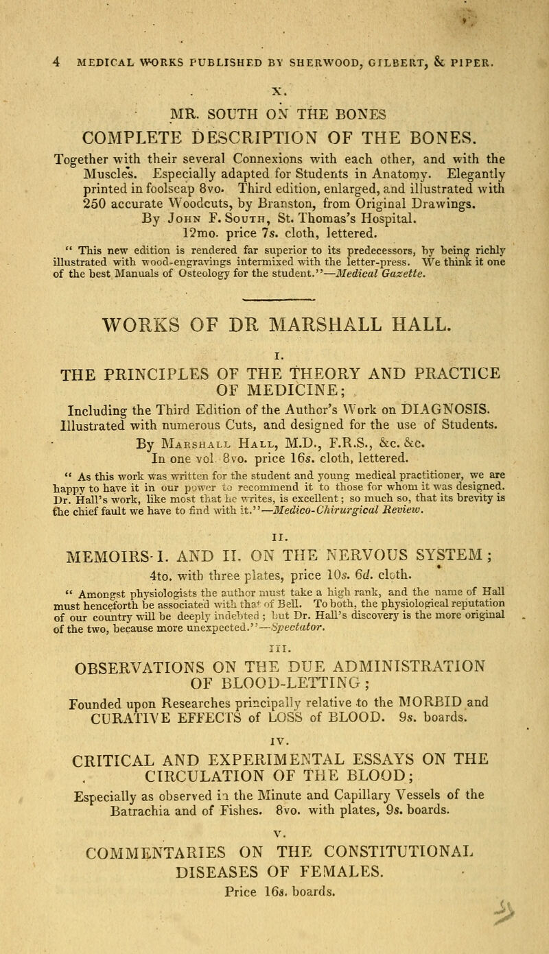 X. MR. SOUTH ON THE BONES COMPLETE DESCRIPTION OF THE BONES. Together with their several Connexions with each other, and with the Muscles. Especially adapted for Students in Anatomy. Elegantly printed in foolscap 8vo. Third edition, enlarged, and illustrated with 250 accurate Woodcuts, by Branston, from Original Drawings. By John F. South, St. Thomas's Hospital. 12mo. price 7s. cloth, lettered.  This new edition is rendered far superior to its predecessors, by being richly illustrated with wood-engravings intermixed with the letter-press. We think it one of the best Manuals of Osteology for the student.—Medical Gazette. WORKS OF DR MARSHALL HALL. THE PRINCIPLES OF THE THEORY AND PRACTICE OF MEDICINE; Including the Third Edition of the Author's Work on DIAGNOSIS. Illustrated with numerous Cuts, and designed for the use of Students. By Marshall Hall, M.D., F.R.S., &c. &c. In one vol 8vo. price 16s. cloth, lettered.  As this work was written for the student and young medical practitioner, we are happy to have it in our power to recommend it to those for whom it was designed. Dr. Hall's work, like most that he writes, is excellent; so much so, that its brevity is the chief fault we have to find with it.—Medico-Chirurgical Review. II. MEMOIRS-1. AND II. ON THE NERVOUS SYSTEM; 4to. with three plates, price 10s. 6d. cloth.  Amongst physiologists the author must take a high rank, and the name of Hall must henceforth be associated with tha' of Bell. To both, the physiological reputation of our country will be deeply indebted ; but Dr. Hall's discovery is the more original of the two, because more unexpected.—Spectator. III. OBSERVATIONS ON THE DUE ADMINISTRATION OF BLOOD-LETTING; Founded upon Researches principally relative to the MORBID and CURATIVE EFFECTS of LOSS of BLOOD. 9s. boards. IV. CRITICAL AND EXPERIMENTAL ESSAYS ON THE CIRCULATION OF THE BLOOD; Especially as observed ia the Minute and Capillary Vessels of the Batrachia and of Fishes. 8vo. with plates, 9s. boards. v. COMMENTARIES ON THE CONSTITUTIONAL DISEASES OF FEMALES. Price 16a. boards. $