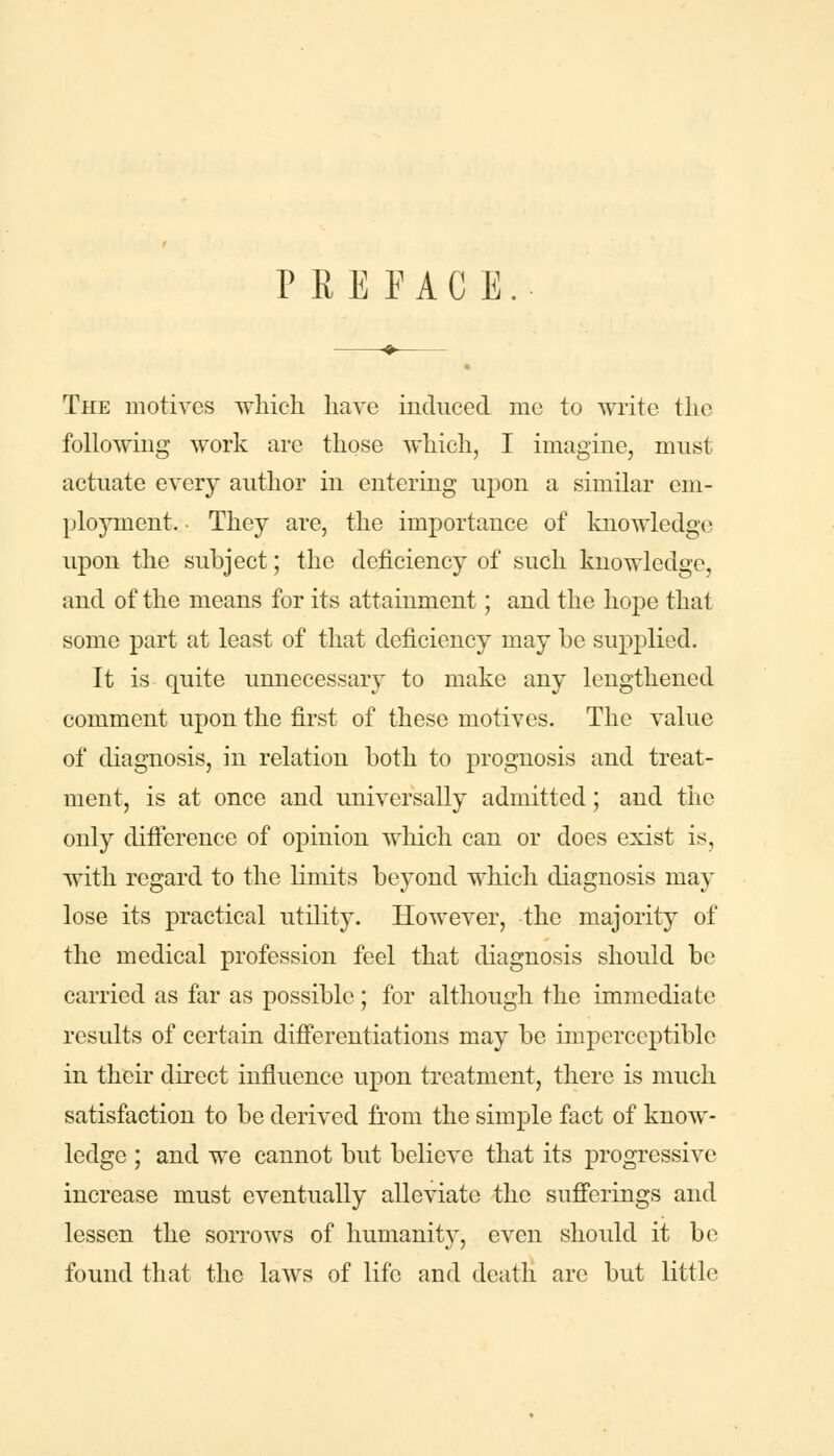 PREFACE The motives which have induced me to write the following work are those which, I imagine, must actuate every author in entering upon a similar em- ployment. ■ They are, the importance of knowledge upon the subject; the deficiency of such knowledge, and of the means for its attainment; and the hope that some part at least of that deficiency may be supplied. It is quite unnecessary to make any lengthened comment upon the first of these motives. The value of diagnosis, in relation both to prognosis and treat- ment, is at once and universally admitted; and the only difference of opinion which can or does exist is, with regard to the limits beyond which diagnosis may lose its practical utility. HoweA^er, the majority of the medical profession feel that diagnosis should be carried as far as possible; for although the immediate results of certain differentiations may be imperceptible in their direct influence upon treatment, there is much satisfaction to be derived from the simple fact of know- ledge ; and we cannot but believe that its progressive increase must eventually alleviate the sufferings and lessen the sorrows of humanity, even should it be found that the laws of life and death arc but little