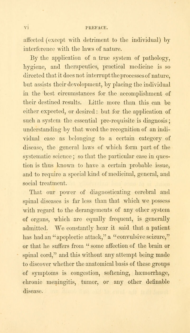 affected (except with detriment to the individual) by interference with the laws of nature. By the application of a true system of pathology, hygiene, and therapeutics, practical medicine is so directed that it does not interrupt the processes of nature, but assists their development, by placing the individual in the best circumstances for the accomplishment of their destined results. Little more than this can be either expected, or desired: but for the application of such a system the essential pre-requisite is diagnosis; understanding by that word the recognition of an indi- vidual case as belonging to a certain category of disease, the general laws of which form part of the systematic science ; so that the particular case in ques- tion is thus known to have a certain probable issue, and to require a special kind of medicinal, general, and social treatment. That our power of diagnosticating cerebral and spinal diseases is far less than that which we possess with regard to the derangements of any other system of organs, which are equally frequent, is generally admitted. We constantly hear it said that a patient has had an  apoplectic attack, a convulsive seizure, or that he suffers from  some affection of the brain or spinal cord, and this without any attempt being made to discover whether the anatomical basis of these groups of symptoms is congestion, softening, haemorrhage, chronic meningitis, tumor, or any other definable disease.
