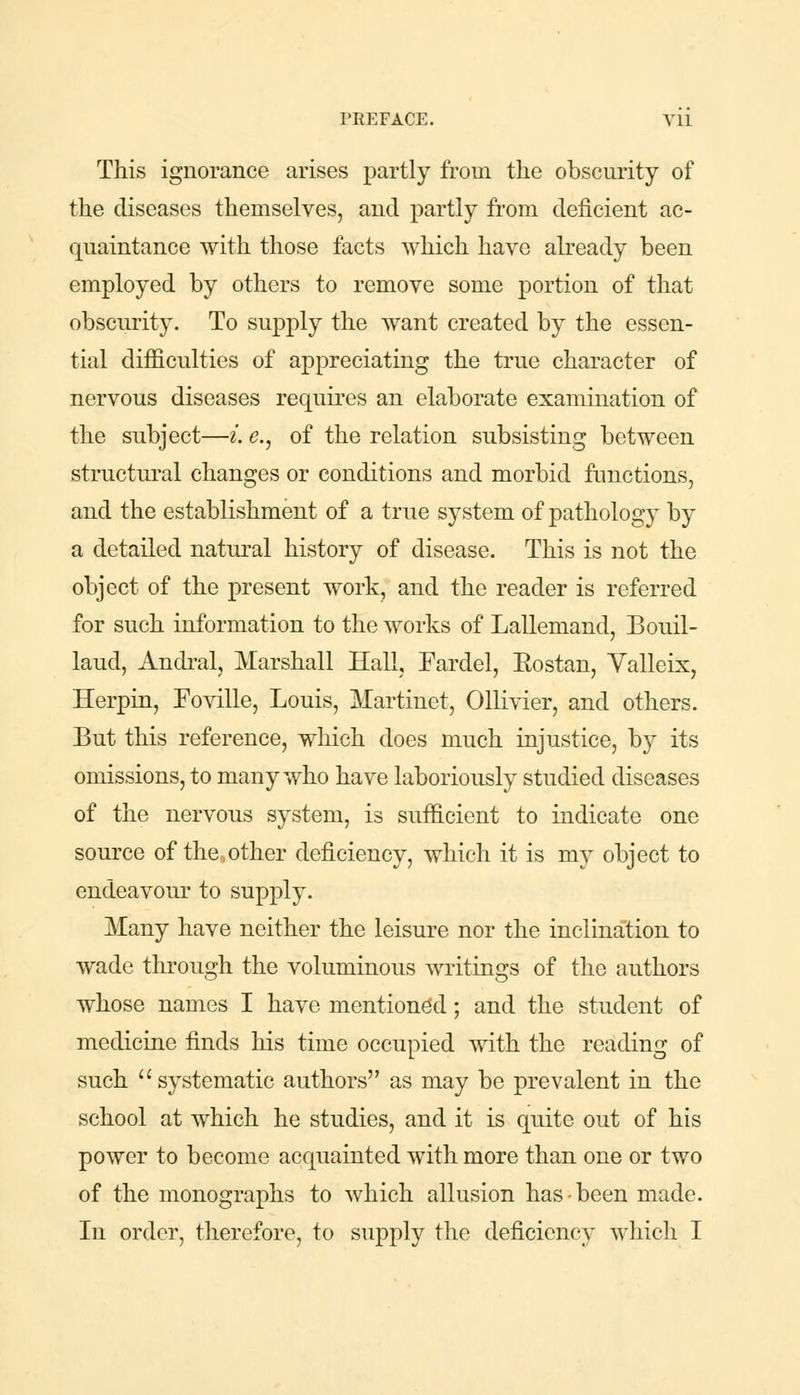 This ignorance arises partly from the obscurity of the diseases themselves, and partly from deficient ac- quaintance with those facts which have already been employed by others to remove some portion of that obscurity. To supply the want created by the essen- tial difficulties of appreciating the true character of nervous diseases requires an elaborate examination of the subject—i. e., of the relation subsisting between structural changes or conditions and morbid functions, and the establishment of a true system of pathology by a detailed natural history of disease. This is not the object of the present work, and the reader is referred for such information to the works of Lallemand, Bouil- laud, Andral, Marshall Hall, Fardel, Eostan, Valleix, Herpin, Foville, Louis, Martinet, Ollivier, and others. But this reference, which does much injustice, by its omissions, to many who have laboriously studied diseases of the nervous system, is sufficient to indicate one source of the,other deficiency, which it is my object to endeavour to supply. Many have neither the leisure nor the inclination to wade through the voluminous writings of the authors whose names I have mentioned; and the student of medicine finds his time occupied with the reading of such systematic authors as may be prevalent in the school at which he studies, and it is quite out of his power to become acquainted with more than one or two of the monographs to which allusion has-been made. In order, therefore, to supply the deficiency which I