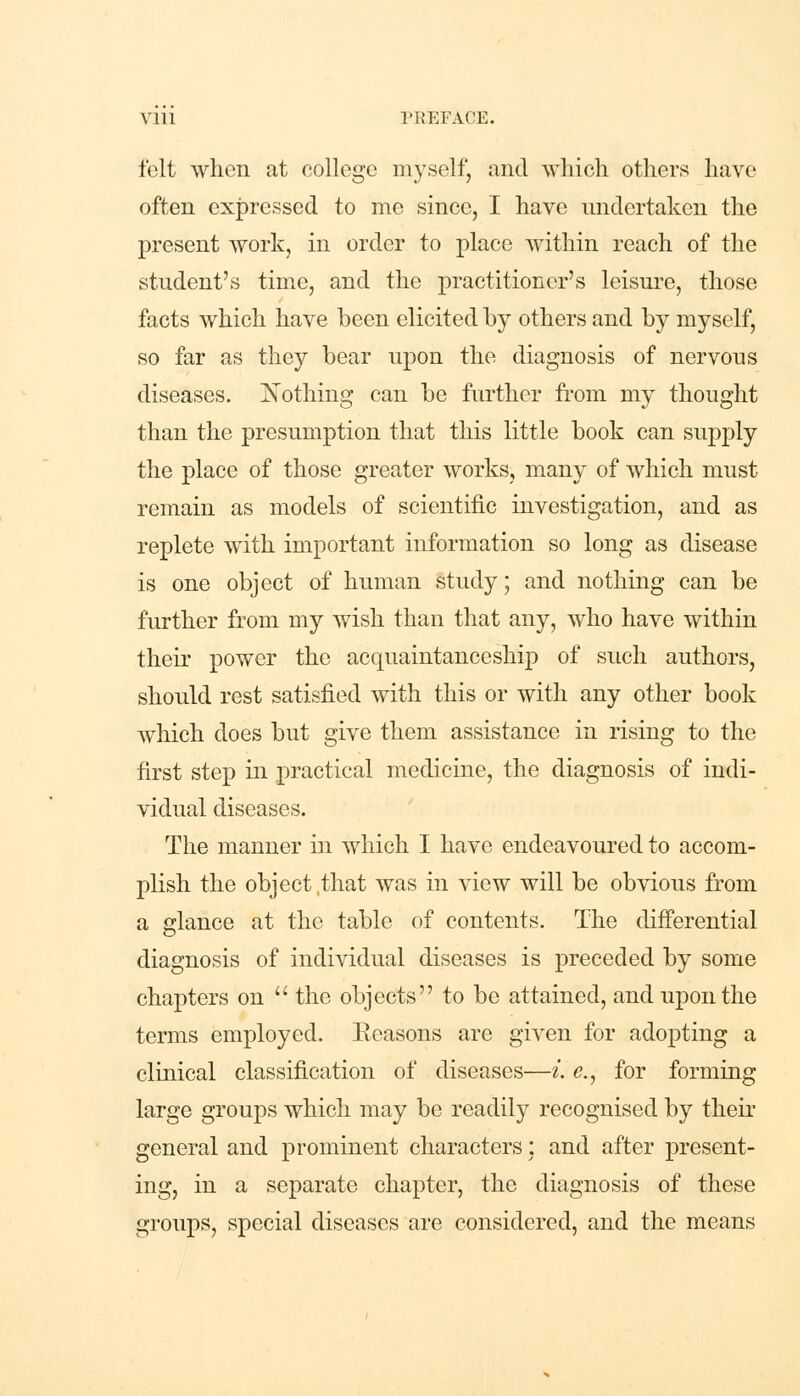 felt when at college myself, and which others have often expressed to me since, I have undertaken the present work, in order to place within reach of the student's time, and the practitioner's leisure, those facts which have been elicited by others and by myself, so far as they bear upon the diagnosis of nervous diseases. Nothing can be further from my thought than the presumption that this little book can supply the place of those greater works, many of which must remain as models of scientific investigation, and as replete with important information so long as disease is one object of human study; and nothing can be further from my wish than that any, who have within their power the acquaintanceship of such authors, should rest satisfied with this or with any other book which does but give them assistance in rising to the first step in practical medicine, the diagnosis of indi- vidual diseases. The manner in which I have endeavoured to accom- plish the object,that was in view will be obvious from a glance at the table of contents. The differential diagnosis of individual diseases is preceded by some chapters on  the objects to be attained, and upon the terms employed. Eeasons are given for adopting a clinical classification of diseases—i. e., for forming large groups which may be readily recognised by their general and prominent characters: and after present- ing, in a separate chapter, the diagnosis of these groups, special diseases are considered, and the means