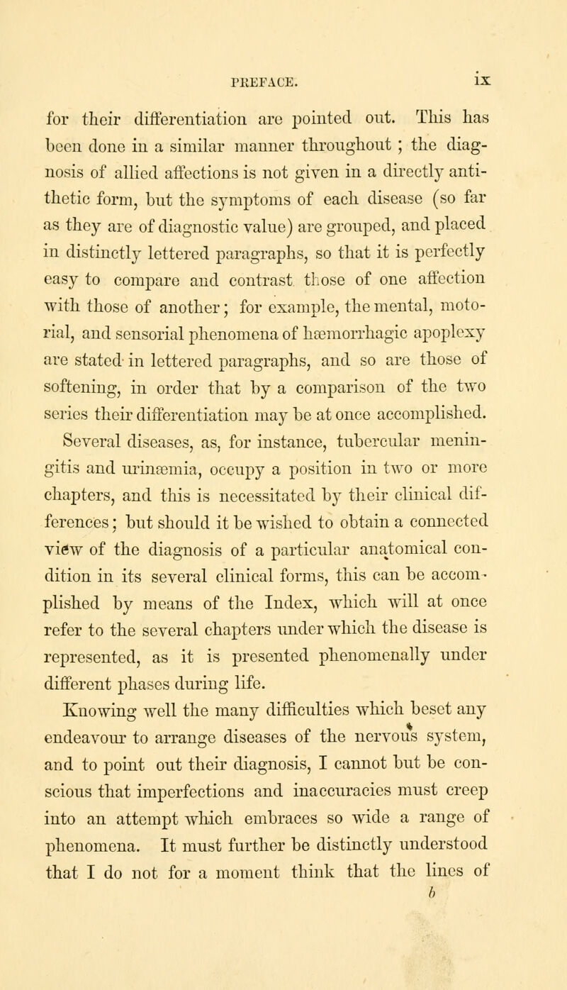 for their differentiation are pointed out. This has been done in a similar manner throughout ; the diag- nosis of allied affections is not given in a directly anti- thetic form, but the symptoms of each disease (so far as they are of diagnostic value) are grouped, and placed in distinctly lettered paragraphs, so that it is perfectly easy to compare and contrast those of one affection with those of another; for example, the mental, moto- rial, and sensorial phenomena of hsemorrhagic apoplexy are stated- in lettered paragraphs, and so are those of softening, in order that by a comparison of the two series their differentiation may be at once accomplished. Several diseases, as, for instance, tubercular menin- gitis and urinsemia, occupy a position in two or more chapters, and this is necessitated by their clinical dif- ferences ; but should it be wished to obtain a connected view of the diagnosis of a particular anatomical con- dition in its several clinical forms, this can be accom- plished by means of the Index, which wTill at once refer to the several chapters under which the disease is represented, as it is presented phenomenally under different phases during life. Knowing well the many difficulties which beset any endeavour to arrange diseases of the nervous system, and to point out their diagnosis, I cannot but be con- scious that imperfections and inaccuracies must creep into an attempt which embraces so wide a range of phenomena. It must further be distinctly understood that I do not for a moment think that the lines of b