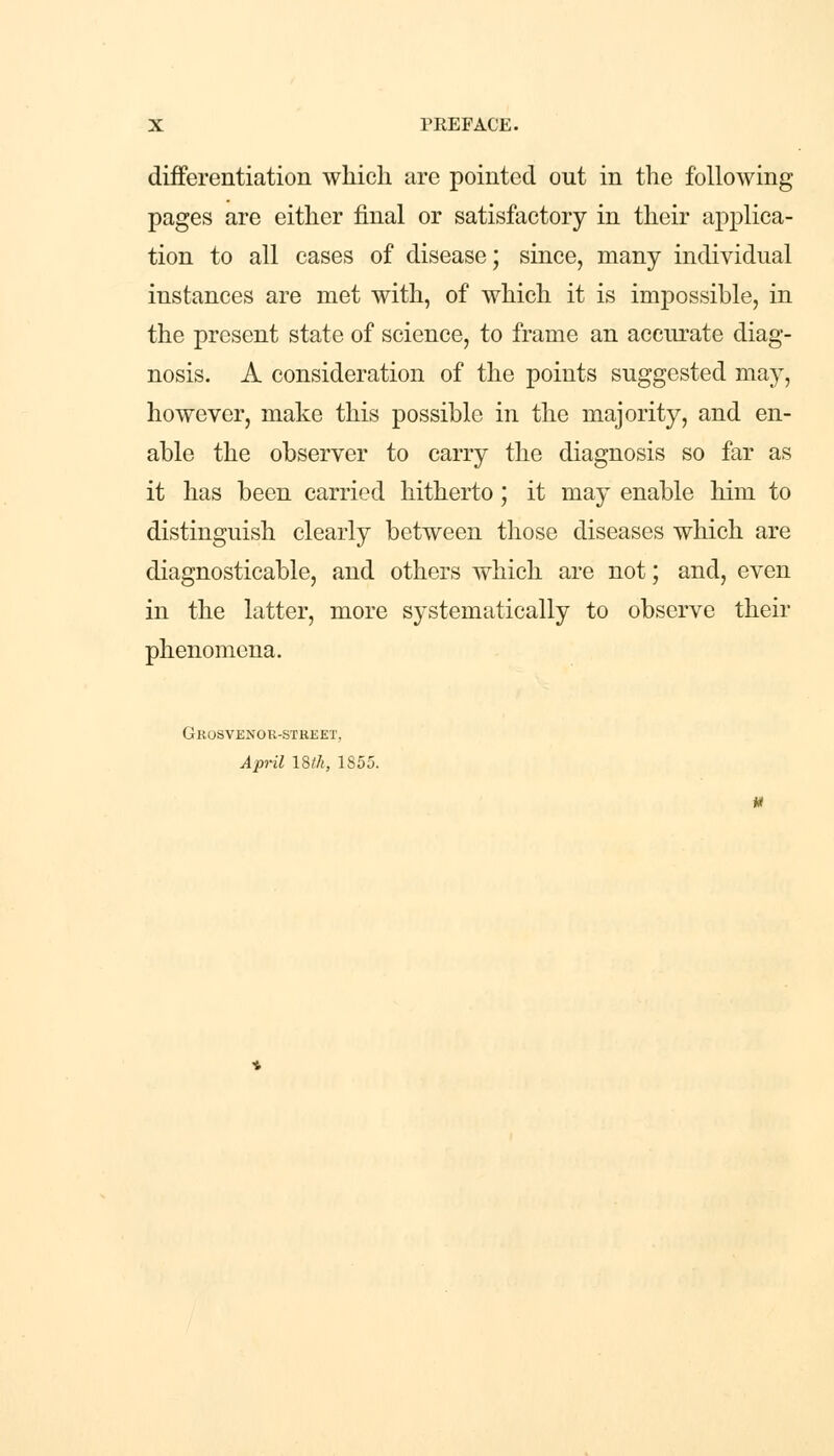differentiation which are pointed out in the following pages are either final or satisfactory in their applica- tion to all cases of disease; since, many individual instances are met with, of which it is impossible, in the present state of science, to frame an accurate diag- nosis. A consideration of the points suggested may, however, make this possible in the majority, and en- able the observer to carry the diagnosis so far as it has been carried hitherto; it may enable him to distinguish clearly between those diseases which are diagnosticable, and others which are not; and, even in the latter, more systematically to observe their phenomena. Grosvenor-street, April 18th, 1855.