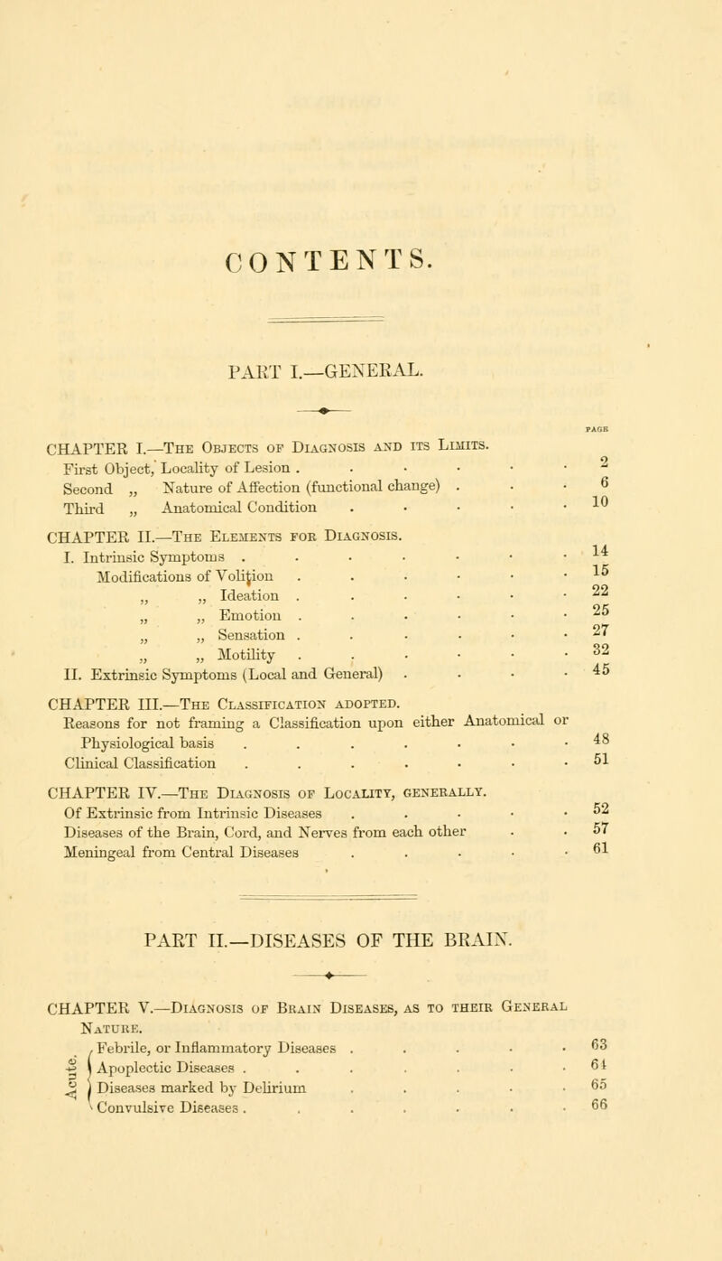 CONTENTS. PART I.—GENERAL. CHAPTER I.—The Objects op Diagnosis and its Limits. First Object,' Locality of Lesion . Second „ Nature of Affection (functional change) . Third „ Anatomical Condition CHAPTER II.—The Elements for Diagnosis. I. Intrinsic Symptoms . Modifications of Volijiou „ „ Ideation „ ,, Emotion „ „ Sensation „ „ Motility II. Extrinsic Symptoms (Local and General) CHAPTER III.—The Classification adopted. Reasons for not framing a Classification upon either Anatomical or Physiological basis . . . . • • .48 Clinical Classification ....■••■ CHAPTER IV.—The Diagnosis of Locality, generally. Of Extrinsic from Intrinsic Diseases Diseases of the Brain, Cord, and Nerves from each other Meningeal from Central Diseases 2 6 10 14 15 22 25 27 32 45 52 57 61 PART II.—DISEASES OF THE BRAIN. CHAPTER V.—Diagnosis of Brain Diseases, as to their General Nature. ! Febrile, or Inflammatory Diseases . . . • .63 Apoplectic Diseases . . . . . • .61 Diseases marked by Delirium . . . • .65 * Convulsive Diseases . ...... 66