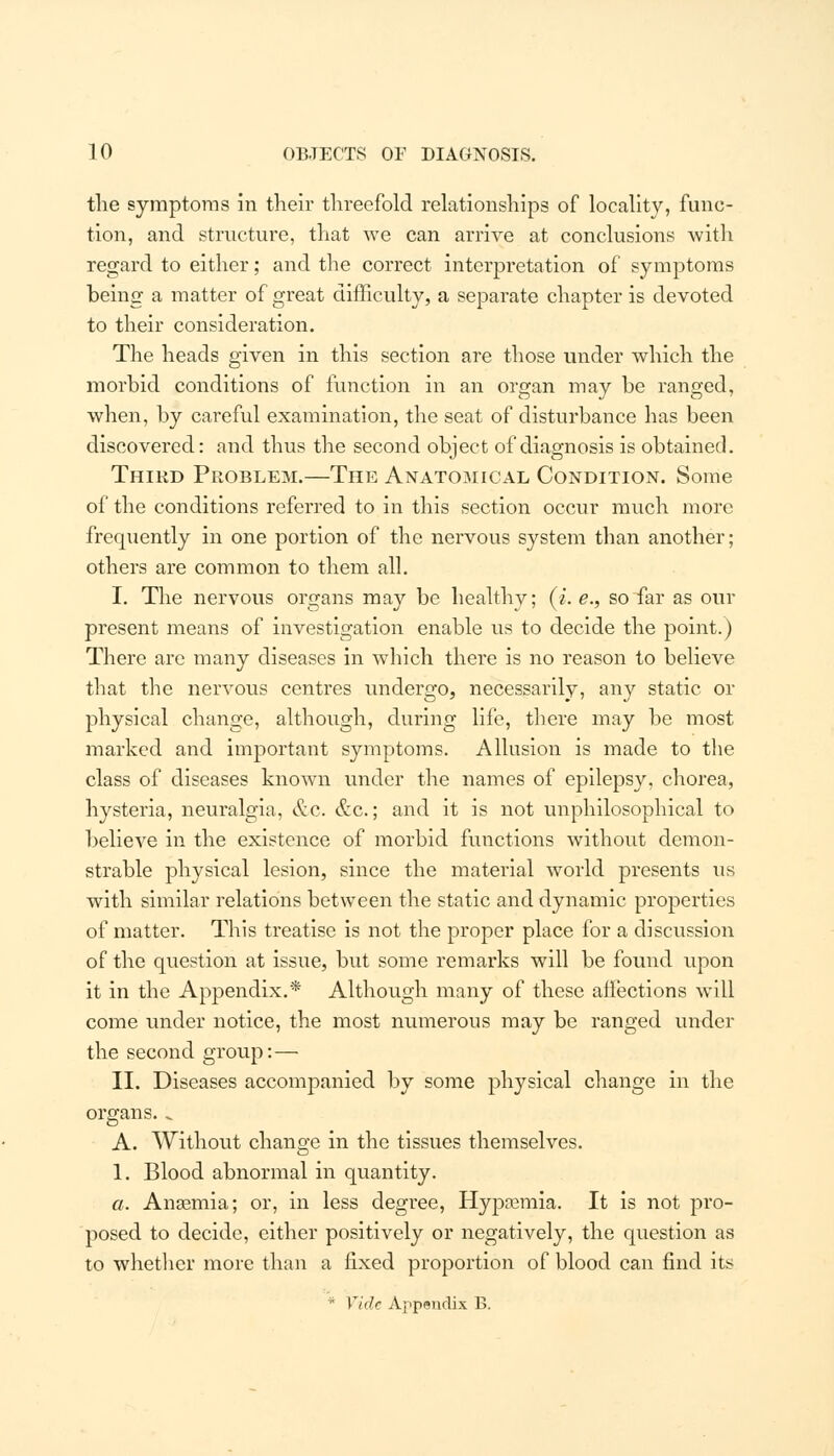 the symptoms in their threefold relationships of locality, func- tion, and structure, that we can arrive at conclusions with regard to either; and the correct interpretation of symptoms being a matter of great difficulty, a separate chapter is devoted to their consideration. The heads given in this section are those under which the morbid conditions of function in an organ may be ranged, when, by careful examination, the seat of disturbance has been discovered: and thus the second object of diagnosis is obtained. Third Problem.—The Anatomical Condition. Some of the conditions referred to in this section occur much more frequently in one portion of the nervous system than another; others are common to them all. I. The nervous organs may be healthv; (i. e., so far as our present means of investigation enable us to decide the point.) There are many diseases in which there is no reason to believe that the nervous centres undergo, necessarily, any static or physical change, although, during life, there may be most marked and important symptoms. Allusion is made to the class of diseases known under the names of epilepsy, chorea, hysteria, neuralgia, &c. &c.; and it is not unphilosophical to believe in the existence of morbid functions without demon- strable physical lesion, since the material world presents us with similar relations between the static and dynamic properties of matter. This treatise is not the proper place for a discussion of the question at issue, but some remarks will be found upon it in the Appendix.* Although many of these affections will come under notice, the most numerous may be ranged under the second group: — II. Diseases accompanied by some physical change in the organs. _ A. Without change in the tissues themselves. 1. Blood abnormal in quantity. a. Ansemia; or, in less degree, Hypremia. It is not pro- posed to decide, either positively or negatively, the question as to whether more than a fixed proportion of blood can find its * Vide Appendix B.