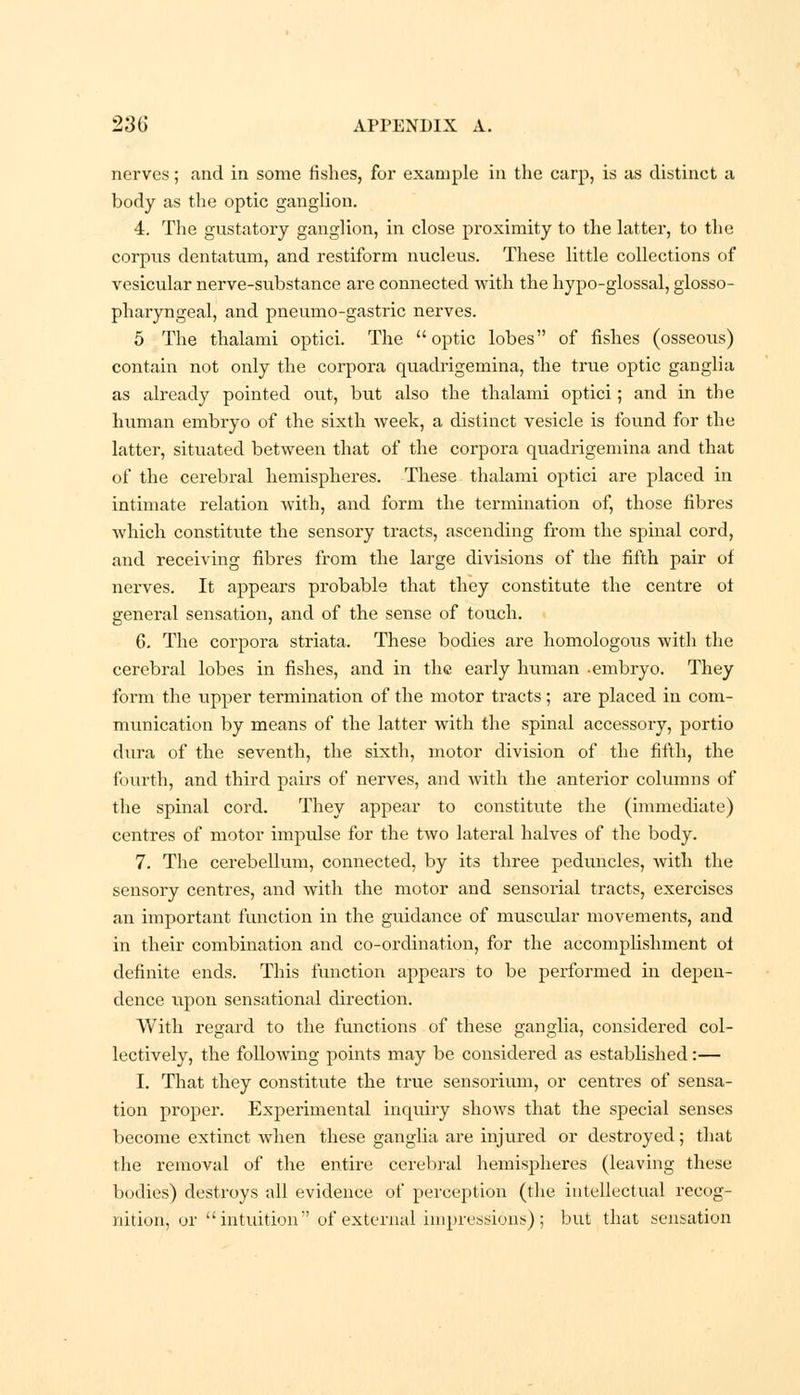 nerves; and in some fishes, for example in the carp, is as distinct a body as the optic ganglion. 4. The gustatory ganglion, in close proximity to the latter, to the corpus dentatum, and restiform nucleus. These little collections of vesicular nerve-substance are connected with the hypo-glossal, glosso- pharyngeal, and pneumo-gastric nerves. 5 The thalami optici. The optic lobes of fishes (osseous) contain not only the corpora quadrigemina, the true optic ganglia as already pointed out, but also the thalami optici; and in the human embryo of the sixth week, a distinct vesicle is found for the latter, situated between that of the corpora quadrigemina and that of the cerebral hemispheres. These thalami optici are placed in intimate relation with, and form the termination of, those fibres which constitute the sensory tracts, ascending from the spinal cord, and receiving fibres from the large divisions of the fifth pair of nerves. It appears probable that they constitute the centre of general sensation, and of the sense of touch. G. The corpora striata. These bodies are homologous with the cerebral lobes in fishes, and in the early human -embryo. They form the upper termination of the motor tracts ; are placed in com- munication by means of the latter with the spinal accessory, portio dura of the seventh, the sixth, motor division of the fifth, the fourth, and third pairs of nerves, and with the anterior columns of the spinal cord. They appear to constitute the (immediate) centres of motor impidse for the two lateral halves of the body. 7. The cerebellum, connected, by its three peduncles, Avith the sensory centres, and with the motor and sensorial tracts, exercises an important function in the guidance of musoular movements, and in their combination and co-ordination, for the accomplishment of definite ends. This function appears to be performed in depen- dence upon sensational direction. With regard to the functions of these ganglia, considered col- lectively, the following points may be considered as established:— I. That they constitute the true sensorium, or centres of sensa- tion proper. Experimental inquiry shows that the special senses become extinct when these ganglia are injured or destroyed; that the removal of the entire cerebral hemispheres (leaving these bodies) destroys all evidence of perception (the intellectual recog- nition, or intuition of external impressions); but that sensation