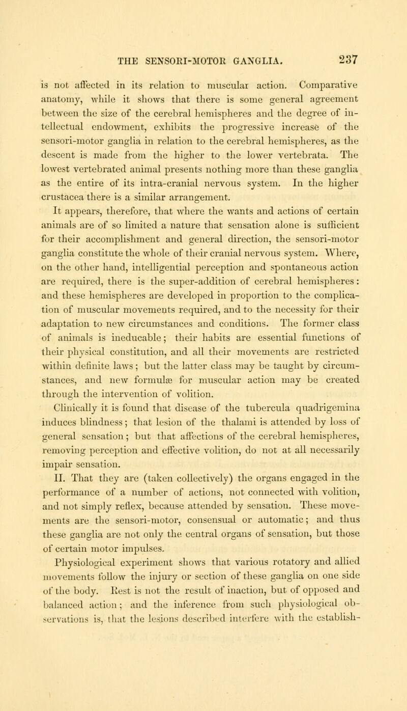 is not affected in its relation to muscular action. Comparative anatomy, while it shows that there is some general agreement between the size of the cerebral hemispheres and the degree of in- tellectual endowment, exhibits the progressive increase of the sensori-motor ganglia in relation to the cerebral hemispheres, as the descent is made from the higher to the lower vertebrata. The lowest vertebrated animal presents nothing more than these ganglia as the entire of its intra-cranial nervous system. In the higher Crustacea there is a similar arrangement. It appears, therefore, that where the wants and actions of certain animals are of so limited a nature that sensation alone is sufficient for their accomplishment and general direction, the sensori-motor ganglia constitute the whole of their cranial nervous system. Where, on the other hand, intelfigential perception and spontaneous action are required, there is the super-addition of cerebral hemispheres: and these hemispheres are developed in proportion to the complica- tion of muscular movements required, and to the necessity for their adaptation to new circumstances and conditions. The former class of animals is ineducable; their habits are essential functions of their physical constitution, and all their movements are restricted within definite laws; but the latter class may be taught by circum- stances, and new formula? for muscidar action may be created through the intervention of volition. Clinically it is found that disease of the tubercula quadrigemina induces blindness; that lesion of the thalami is attended by loss of general sensation; but that affections of the cerebral hemispheres, removing perception and effective volition, do not at all necessarily impair sensation. II. That they are (taken collectively) the organs engaged in the performance of a number of actions, not connected with volition, and not simply reflex, because attended by sensation. These move- ments are the sensori-motor, consensual or automatic; and thus these ganglia are not only the central organs of sensation, but those of certain motor impulses. Physiological experiment shows that various rotatory and allied movements follow the injury or section of these ganglia on one side of the body. Rest is not the result of inaction, but of opposed and balanced action; and the inference from such physiological ob- servations is, that the lesions described interfere with the establish-