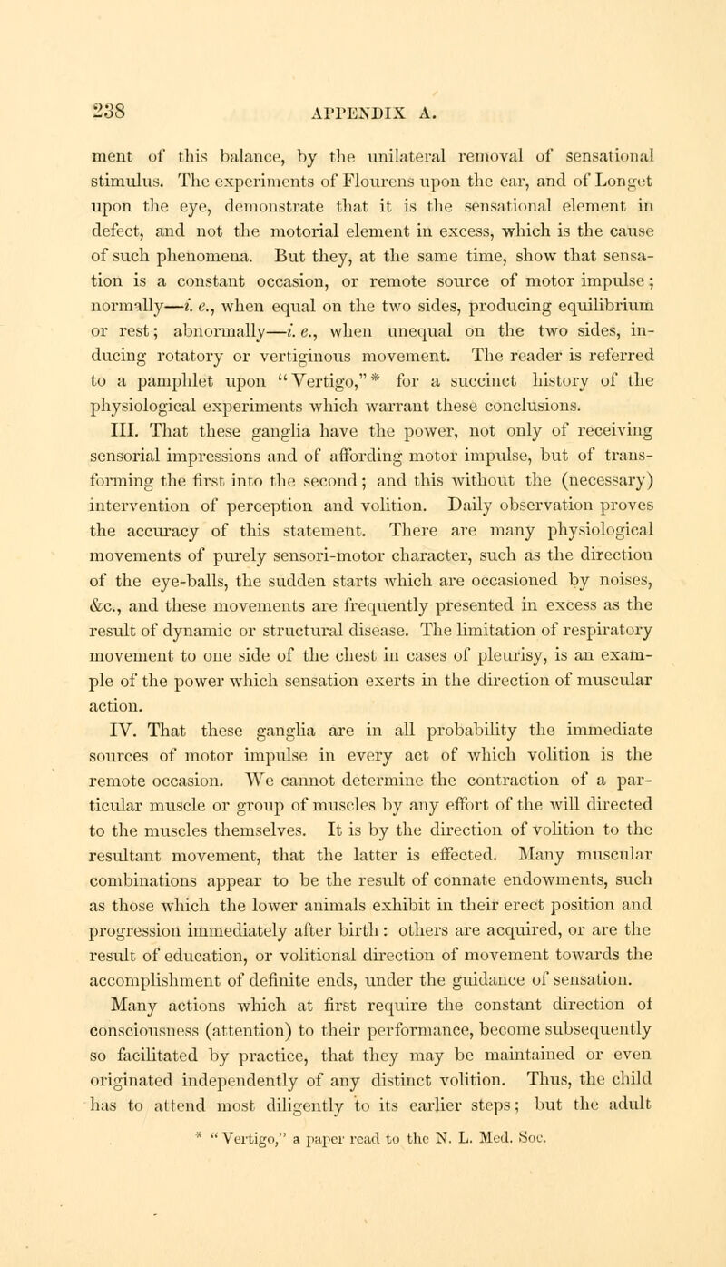 ment of this balance, by the unilateral removal of sensational stimulus. The experiments of Flourens upon the ear, and of Longet upon the eye, demonstrate that it is the sensational element in defect, and not the motorial element in excess, ■which is the cause of such phenomena. But they, at the same time, show that sensa- tion is a constant occasion, or remote source of motor impulse; normally—i. e., when equal on the two sides, producing equilibrium or rest; abnormally—i. e., when unequal on the two sides, in- ducing rotatory or vertiginous movement. The reader is referred to a pamphlet upon  Vertigo, * for a succinct history of the physiological experiments which warrant these conclusions. III. That these ganglia have the power, not only of receiving sensorial impressions and of affording motor impulse, but of trans- forming the first into the second; and this without the (necessary) intervention of perception and volition. Daily observation proves the accuracy of this statement. There are many physiological movements of purely sensori-motor character, such as the direction of the eye-balls, the sudden starts which are occasioned by noises, &c, and these movements are frequently presented in excess as the result of dynamic or structural disease. The limitation of respiratory movement to one side of the chest in cases of pleurisy, is an exam- ple of the power which sensation exerts in the direction of muscular action. IV. That these ganglia are in all probability the immediate sources of motor impulse in every act of which volition is the remote occasion. We cannot determine the contraction of a par- ticular muscle or group of muscles by any effort of the will directed to the muscles themselves. It is by the direction of volition to the resultant movement, that the latter is effected. Many muscular combinations appear to be the result of connate endowments, siich as those which the lower animals exhibit in their erect position and progression immediately after birth: others are acquired, or are the result of education, or volitional direction of movement towards the accomplishment of definite ends, under the guidance of sensation. Many actions which at first require the constant direction ot consciousness (attention) to their performance, become subsequently so facilitated by practice, that they may be maintained or even originated independently of any distinct volition. Thus, the child has to attend most diligently to its earlier steps; but the adult *  Vertigo, a paper read to the N. L. Med. Soc.