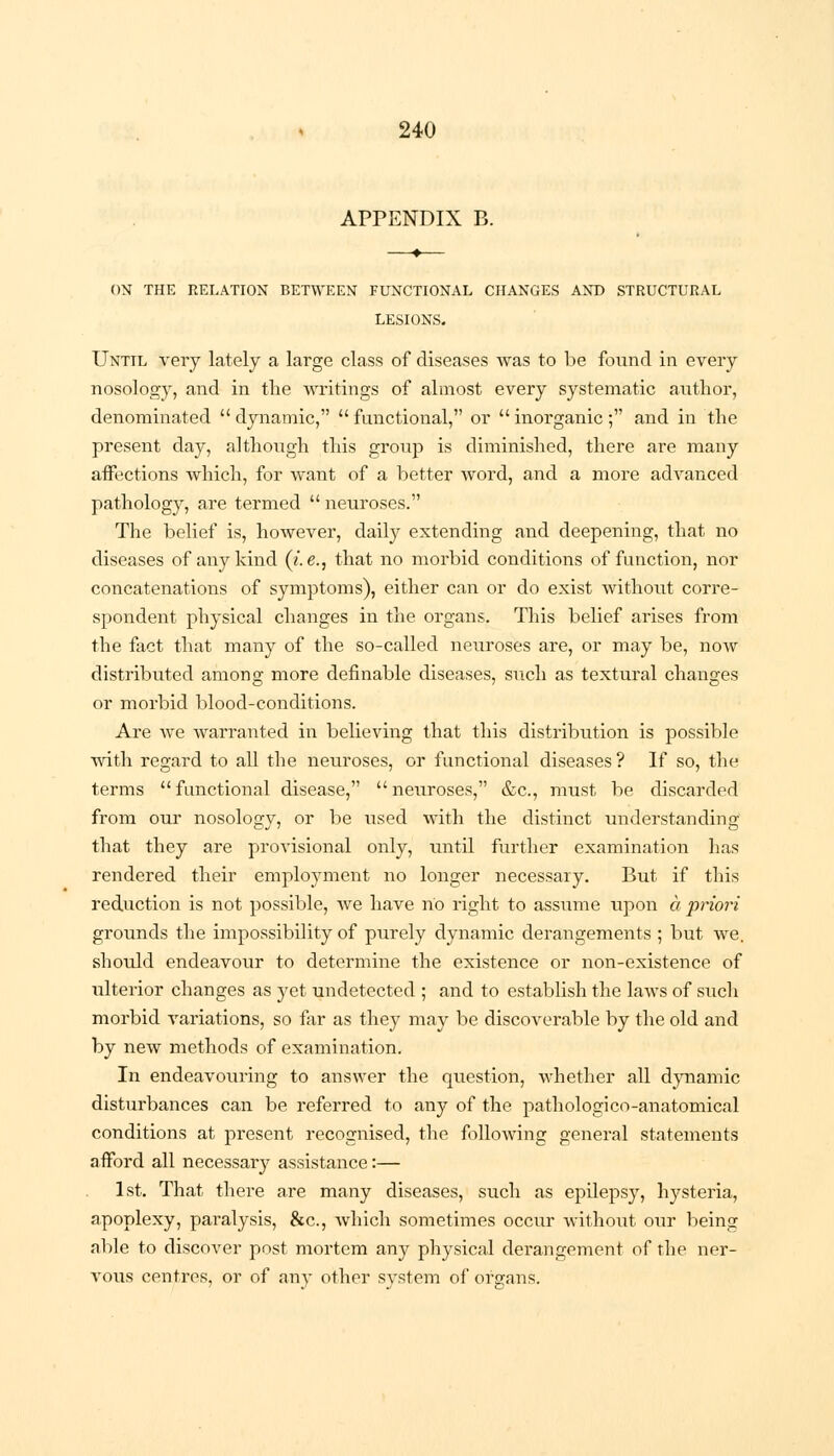 APPENDIX B. ON THE RELATION BETWEEN FUNCTIONAL CHANGES AND STRUCTURAL LESIONS. Until very lately a large class of diseases was to be found in every nosology, and in the writings of almost every systematic author, denominated dynamic, functional, or inorganic; and in the present day, although this group is diminished, there are many affections which, for want of a better word, and a more advanced pathology, are termed  neuroses. The belief is, however, daily extending and deepening, that no diseases of any kind (i.e., that no morbid conditions of function, nor concatenations of symptoms), either can or do exist without corre- spondent physical changes in the organs. This belief arises from the fact that many of the so-called neuroses are, or may be, now distributed among more definable diseases, such as textural changes or morbid blood-conditions. Are we warranted in believing that this distribution is possible with regard to all the neuroses, or functional diseases? If so, the terms functional disease, neuroses, &c, must be discarded from our nosology, or be used with the distinct understanding that they are provisional only, until further examination has rendered their employment no longer necessary. But if this reduction is not possible, we have no right to assume upon a priori grounds the impossibility of purely dynamic derangements ; but we. should endeavour to determine the existence or non-existence of ulterior changes as yet undetected ; and to establish the laws of such morbid variations, so far as they may be discoverable by the old and by new methods of examination. In endeavouring to answer the question, whether all dynamic disturbances can be referred to any of the pathologico-anatomical conditions at present recognised, the following general statements afford all necessary assistance:— 1st. That there are many diseases, such as epilepsy, hysteria, apoplexy, paralysis, &c, which sometimes occur without our being able to discover post mortem any physical derangement of the ner- vous centres, or of any other system of organs.