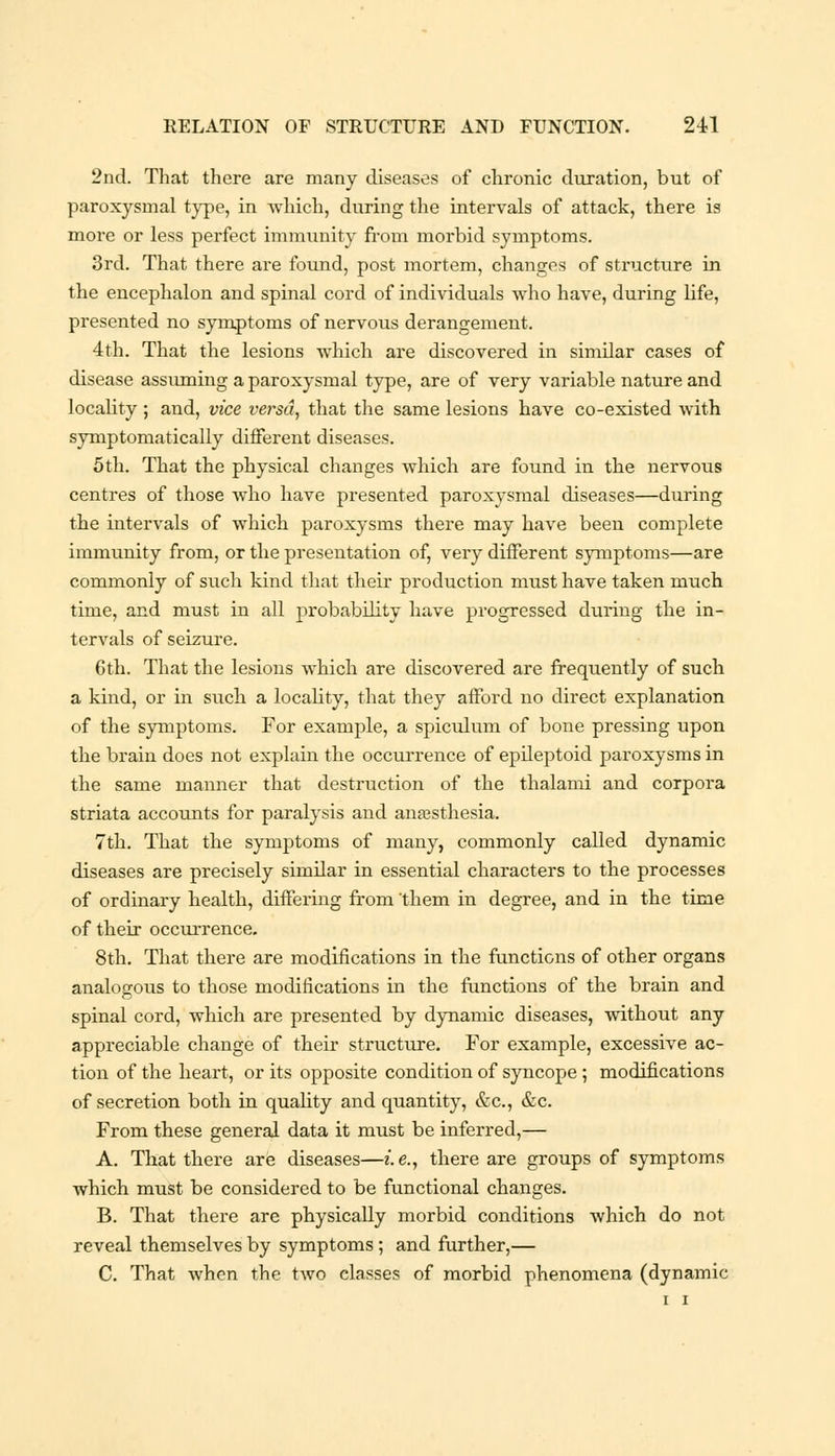 2nd. That there are many diseases of chronic duration, but of paroxysmal type, in which, during the intervals of attack, there is more or less perfect immunity from morbid symptoms. 3rd. That there are found, post mortem, changes of structure in the encephalon and spinal cord of individuals who have, during life, presented no symptoms of nervous derangement. 4th. That the lesions which are discovered in similar cases of disease assuming a paroxysmal type, are of very variable nature and locality ; aiid, vice versa, that the same lesions have co-existed with symptomatically different diseases. 5th. That the physical changes which are found in the nervous centres of those who have presented paroxysmal diseases—during the intervals of which paroxysms there may have been complete immunity from, or the presentation of, very different symptoms—are commonly of such kind that their production must have taken much time, and must in all probability have progressed during the in- tervals of seizure. 6th. That the lesions which are discovered are frequently of such a kind, or in such a locality, that they afford no direct explanation of the symptoms. For example, a spiculum of bone pressing upon the brain does not explain the occurrence of epileptoid paroxysms in the same manner that destruction of the thalami and corpora striata accounts for paralysis and anaesthesia. 7th. That the symptoms of many, commonly called dynamic diseases are precisely similar in essential characters to the processes of ordinary health, differing from them in degree, and in the time of their occurrence. 8th. That there are modifications in the functions of other organs analogous to those modifications in the functions of the brain and spinal cord, which are presented by dynamic diseases, without any appreciable change of their structure. For example, excessive ac- tion of the heart, or its opposite condition of syncope ; modifications of secretion both in quality and quantity, &c, &c. From these general data it must be inferred,— A. That there are diseases—i.e., there are groups of symptoms which must be considered to be functional changes. B. That there are physically morbid conditions which do not reveal themselves by symptoms ; and further,— C. That when the two classes of morbid phenomena (dynamic