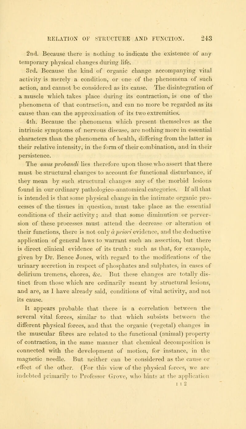 2nd. Because there is nothing to indicate the existence of any temporary physical changes during life. 3rd. Because the kind of organic change accompanying vital activity is merely a condition, or one of the phenomena of such action, and cannot be considered as its cause. The disintegration of a muscle which takes place during its contraction, is one of the phenomena of that contraction, and can no more be regarded as its cause than can the approximation of its two extremities. 4th. Because the phenomena which present themselves as the intrinsic symptoms of nervous disease, are nothing more in essential characters than the phenomena of health, differing from the latter in their relative intensity, in the form of their combination, and in their persistence. The onus probandi lies therefore upon those who assert that there must be structural changes to account for functional disturbance, if they mean by such structural changes any of the morbid lesions found in our ordinary pathologico-anatomical categories. If all that is intended is that some physical change in the intimate organic pro- cesses of the tissues in question, must take place as the essential conditions of their activity; and that some diminution or perver- sion of these processes must attend the decrease or alteration ot their functions, there is not only apriori evidence, and the deductive application of general laws to warrant such an assertion, but there is direct clinical evidence of its truth: such as that, for example, given by Dr. Bence Jones, with regard to the modifications of the urinary secretion in respect of phosphates and sulphates, in cases of delirium tremens, chorea, &c. But these changes are totally dis- tinct from those which are ordinarily meant by structural lesions, and are, as I have already said, conditions of vital activity, and not its cause. It appears probable that there is a correlation between the several vital forces, similar to that which subsists between the different physical forces, and that the organic (vegetal) changes in the muscular fibres are related to the functional (animal) property of contraction, in the same manner that chemical decomposition is connected with the development of motion, for instance, in the magnetic needle. But neither can be considered as the cause or etfect of the other. (For this view of the physical forces, we are indebted primarily to Professor Grove, who hints al the application i i 2