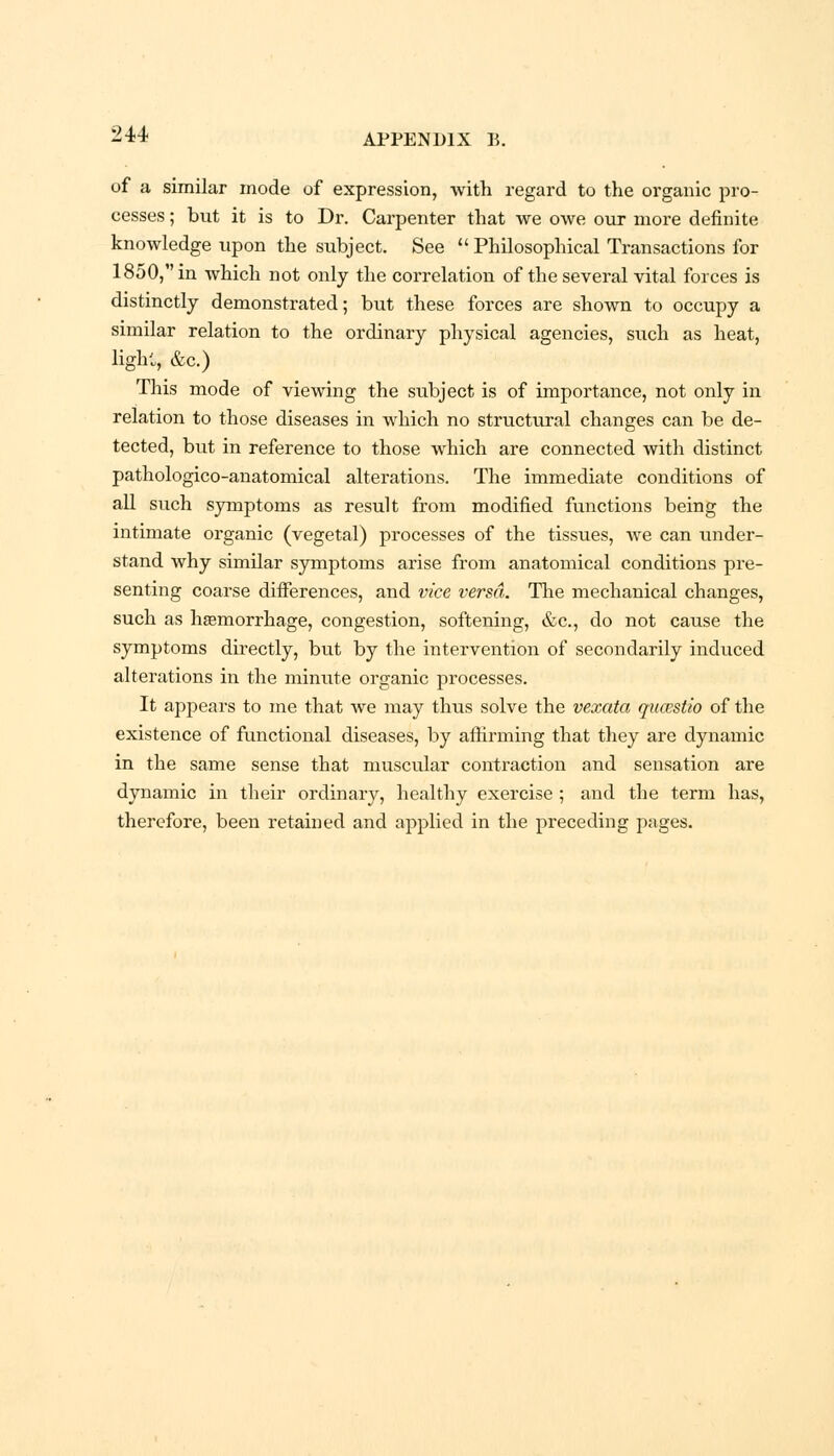of a similar mode of expression, with regard to the organic pro- cesses ; but it is to Dr. Carpenter that we owe our more definite knowledge upon the subject. See  Philosophical Transactions for 1850, in which not only the correlation of the several vital forces is distinctly demonstrated; but these forces are shown to occupy a similar relation to the ordinary physical agencies, such as heat, light, &c.) This mode of viewing the subject is of importance, not only in relation to those diseases in which no structural changes can be de- tected, but in reference to those which are connected with distinct pathologico-anatomical alterations. The immediate conditions of all such symptoms as result from modified functions being the intimate organic (vegetal) processes of the tissues, we can under- stand why similar symptoms arise from anatomical conditions pre- senting coarse differences, and vice versa. The mechanical changes, such as haemorrhage, congestion, softening, &c, do not cause the symptoms directly, but by the intervention of secondarily induced alterations in the minute organic processes. It appears to me that we may thus solve the vexata qucestio of the existence of functional diseases, by affirming that they are dynamic in the same sense that muscular contraction and sensation are dynamic in their ordinary, healthy exercise ; and the term has, therefore, been retained and applied in the preceding pages.