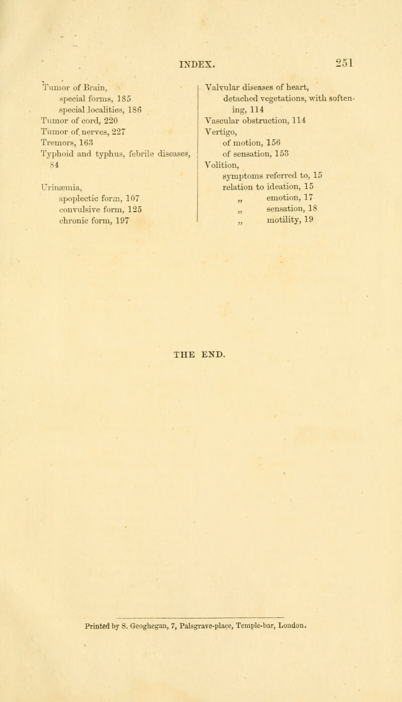 Tumor of Brain, special forms, 185 special localities, 186 Tumor of cord, 220 Tumor of. nerves, 227 Tremors, 163 Typhoid and typhus, febrile diseases, S4 CJrinsemia, apoplectic form, 107 convulsive form, 125 chronic form, 197 Valvular diseases of heart, detached vegetations, with soften- ing, 114 Vascular obstruction, 114 Vertigo, of motion, 156 of sensation, 153 Volition, symptoms referred to, 15 relation to ideation, 15 „ emotion, 17 „ sensation, 18 „ motility, 19 THE END. Printed by S. Geoghegan, 7, Palsgrave-place, Temple-bar, Loudon.