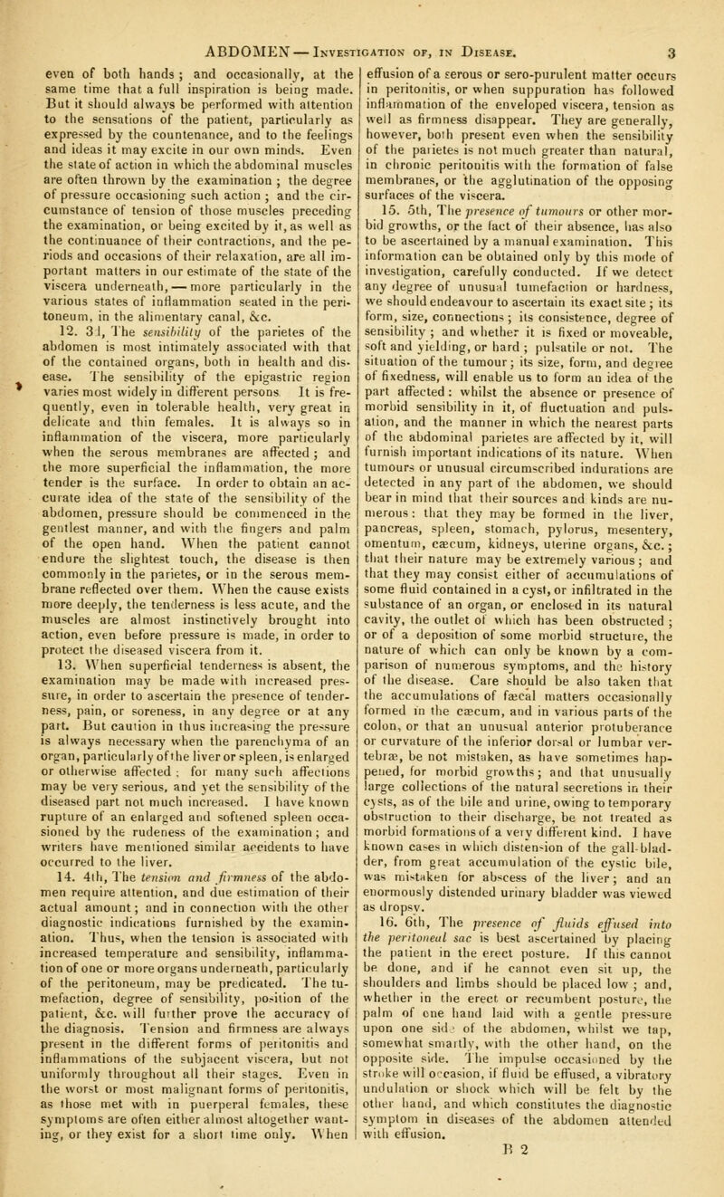 even of both hands ; and occasionally, at the same time that a full inspiration is being made. But it should always be performed with attention to the sensations of the patient, particularly as expressed by the countenance, and to the feelings and ideas it may excite in our own minds. Even the slate of action in which the abdominal muscles are often thrown by the examination ; the degree of pressure occasioning such action ; and the cir- cumstance of tension of those muscles preceding the examination, or being excited by it, as well as the continuance of their contractions, and the pe- riods and occasions of their relaxation, are all im- portant matters in our estimate of the state of the viscera underneath, — more particularly in the various states of inflammation seated in the peri- toneum, in the alimentary canal, &:c. 12. 3.1, The sensibilitii of the parietes of the abdomen is most intimately associated with that of the contained organs, botii in health and dis- ease. 'I'he sensibility of the epigastric region varies most widely in different persons It is fre- quently, even in tolerable health, very great in delicate and thin females. It is always so in inflammation of the viscera, more particularly when the serous membranes are affected ; and the more superficial the inflammation, the more tender is the surface. In order to obtain an ac- curate idea of the state of the sensibility of the abdomen, pressure should be commenced in the gentlest manner, and with the fingers and palm of the open hand. When the patient cannot endure the slightest touch, the disease is then commonly in the parietes, or in the serous mem- brane reflected over them. When the cause exists more deeply, the tenderness is less acute, and the muscles are almost instinctively brought into action, even before pressure is made, in order to protect the diseased viscera from it. 13. When superficial tenderness is absent, the examination may be made with increased pres- sure, in order to ascertain the presence of tender- ness, pain, or soreness, in any degree or at any part. But cauiion in thus iiicrea-ing the pressure is always necessary when the parenchyma of an organ, particularly of the liver or spleen, is enlarged or otherwise affected ; for many such aflTeciions may be very serious, and yet the sensibility of the diseased part not much mcreased. 1 have known rupture of an enlarged and softened spleen occa- sioned by the rudeness of the examination; and writers have mentioned similar accidents to have occurred to the liver. 14. 4lh, The tensim and firmness of the abdo- men requii'e attention, and due estimation of their actual amount; and in connection with the other diagnostic indications furnished by the examin- ation. Thus, when the tension is associated with increased temperature and sensibility, inflamma- tion of one or more organs underneath, particularly of the peritoneum, may be predicated. The tu- mefaction, degree of sensibility, position of the patient, &c. will fuither prove the accuracy of the diagnosis. Tension and firmness are always present in the difl^erent forms of peritonitis and inflammations of the subjacent viscera, but not uniformly throughout all their stages. Even in the worst or most malignant forms of peritonitis, as those met with in puerperal females, these symptoms are often either almost altogether want- ing, or they exist for a short time only. \\ hen eflfusion of a serous or sero-purulent matter occurs in peritonitis, or when suppuration has followed inflammation of the enveloped viscera, tension as well as firmness disappear. They are generally, however, both present even when the sensibility of the paiietes is not much greater than natural, in chronic peritonitis with the formation of false membranes, or the agglutination of the opposin<r surfaces of the viscera. 15. 5th, The presence of tumours or other mor- bid growths, or the lact of their absence, lias also to be ascertained by a manual examination. This information can be obtained only by this mode of investigation, carefully conducted. If we detect any degree of unusual tuinefaciion or hardness, we should endeavour to ascertain its exact site ; its form, size, connections ; its consistence, degree of sensibility ; and whether it is fixed or moveable, soft and yielding, or hard ; pulsatile or not. The situation of the tumour; its size, form, and degree of fixedness, will enable us to form an idea of the part afl^ected : whilst the absence or presence of morbid sensibility in it, of fluctuation and puls- ation, and the manner in which the nearest parts of the abdominal parietes are affected by it, will furnish important indications of its nature. AVlien tumours or unusual circumscribed indurations are detected in any part of ihe abdomen, we should bear in mind that their sources and kinds are nu- merous : that they maybe formed in the liver, pancreas, spleen, stomach, pylorus, mesentery, omentum, caecum, kidneys, uterine organs, &;c.; that their nature may be extremely various; and that they may consist either of accumulations of some fluid contained in a cyst, or infiltrated in the substance of an organ, or enclosed in its natural cavity, the outlet of which has been obstructed ; or of a deposition of some morbid structure, the nature of which can only be known by a com- parison of numerous symptoms, and the history of the disease. Care should be also taken that the accumulations of facal matters occasionally formed in the caecum, and in various parts of the colon, or that an unusual anterior protuberance or curvature of the inferior dorsal or lumbar ver- tebras, be not mistaken, as have sometimes hap- pened, for morbid growths; and that unusually large collections of the natural secr-etions in their C)sts, as of the liile and urine, owing to temporary obstruction to their discharge, be not treated as morbid formations of a very difl'erent kind. I have known ca-es in which distention of the gall-blad- der, from great accumulation of the cystic bile, was mistaken for abscess of the liver; and an enormously distended urinary bladder was viewed as dropsv. 16. 6th, The presence of fluids effused into the peritoneal sac is best ascertained by placing the patient in the erect posture. 1( this cannot be done, and if he cannot even sit up, the shoulders and limbs should be placed low ; and, whether in the erect or recumbent postur,, the palm of one hand laid with a gentle pressure upon one sid ■ of the abdomen, vv hilst we tap, somewhat smaitly, with the other hand, on the opposite side. The impulse occasioned by the stroke will occasion, if fluid be efl'used, a vibratory undulation or shock which will be felt by the other hand, and which constitutes the diagnostic symptom in diseases of the abdomen attended with effusion.