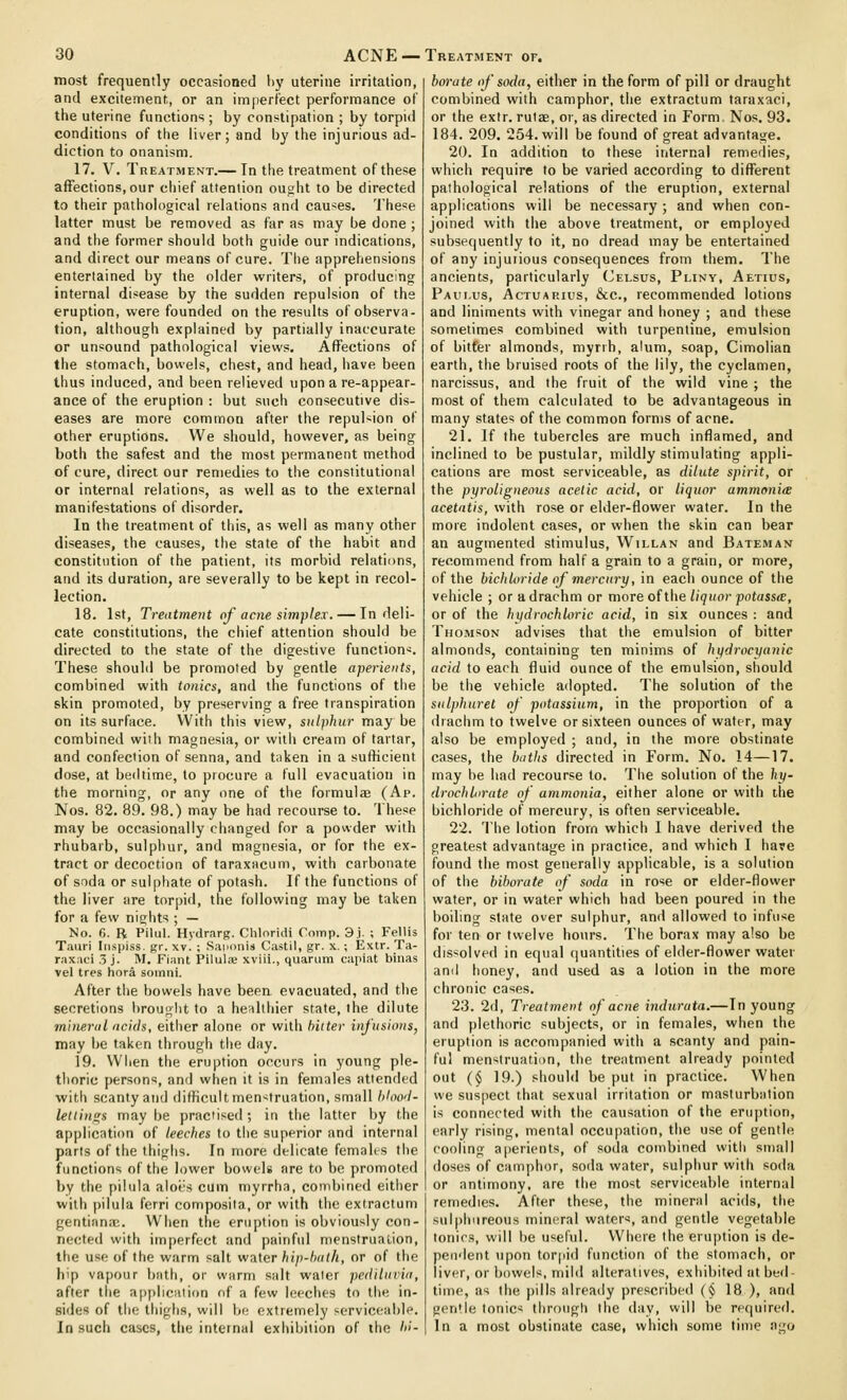 most frequently occasioned 1)\' uterine irritation, and excitement, or an imperfect performance of the uterine functions ; by constipation ; by torpid conditions of the liver; and by the injurious ad- diction to onanism. 17. V. Treatment.— In the treatment of these affections, our chief attention ou^ht to be directed to their pathological relations and cau'^es. These latter must be removed as far as may be done ; and the former should both guide our indications, and direct our means of cure. Tiie apprehensions entertained by the older writers, of proilucing internal disease by the sudden repulsion of the eruption, were founded on the results of observa- tion, although explained by partially inaccurate or unsound pathological views. Affections of the stomach, bowels, chest, and head, have been thus induced, and been relieved upon a re-appear- ance of the eruption : but such consecutive dis- eases are more common after the repulsion of other eruptions. We should, however, as being both the safest and the most permanent method of cure, direct our remedies to the constitutional or internal relations, as well as to the external manifestations of disorder. In the treatment of this, as well as many other diseases, the causes, the state of the habit and constitution of the patient, its morbid relations, and its duration, are severally to be kept in recol- lection. 18. 1st, Treatment of acne simpleT. — Indeli- cate constitutions, the chief attention should be directed to the state of the digestive function'^. These should be promoted by gentle aperients, combined with tonics, and the functions of the skin promoted, by preserving a free transpiration on its surface. With this view, sulphur may be combined with magnesia, or with cream of tartar, and confection of senna, and t;iken in a sufficient dose, at bedtime, to procure a full evacuation in the morning, or any one of the formulae (Ap. Nos. 82. 89. 98.) may be had recourse to. These may be occasionally changed for a powder with rhubarb, sulphur, and magnesia, or for the ex- tract or decoction of taraxacum, with carbonate of soda or sulphate of potash. If the functions of the liver are torpid, the following may be taken for a few nights ; — No. 6. B Pilul. Hydrarg. Cliloridi Coinp. 3). ; Fellis Tauri Iiispiss. gr. xv. ; SapiinU Castil, gr. x.; Extr. Ta- raxaci .5 j. M. Fiant Pilulas xviii., quarum capiat binas vel ires hora soinni. After tiie bowels have beea evacuated, and tlie secretions brought to a healthier state, the dilute mineral acids, either alone or with hiiter infusions, may be taken through the day. 19. When the eruption occurs in young ple- thoric persons, and when it is in females attended with scanty and difficult menstruation, small hloo'l- letiings may be practised; in the latter by the application of leeches to the superior and internal parts of the thighs. In more delicate females the functions of the lower bowel* are to be promoted by the piiula aloi's cum myrrha, combined either witli |)ilula ferri composita, or with the extractum gentiana;. When the eruption is obviously con- nected with imperfect and painful menstruation, the use of the warm salt water hip-hath, or of the hip vapour bath, or warm salt water pediluvia, after the application of a few leeches to the in- sides of the thighs, will be extremely serviceaiile. In such cases, the internal exhibition of the hi- bm-ate of soda, either in the form of pill or draught combined with camphor, the extractum taraxaci, or the extr. rutae, or, as directed in Form. Nos. 93. 184. 209. 254. will be found of great advantage. 20. In addition to these internal remedies, which require to be varied according to different pathological relations of the eruption, external applications will be necessary ; and when con- joined with the above treatment, or employed subsequently to it, no dread may be entertained of any injurious consequences from them. The ancients, particularly Celsus, Pliny, Aetius, Paiu.us, Actuarius, &c., recommended lotions and liniments with vinegar and honey ; and these sometimes combined with turpentine, emulsion of bilfer almonds, myrrh, alum, soap, Cimolian earth, the bruised roots of the lily, the cyclamen, narcissus, and the fruit of the wild vine ; the most of them calculated to be advantageous in many states of the common forms of acne. 21. If the tubercles are much inflamed, and inclined to be pustular, mildly stimulating appli- cations are most serviceable, as dilute spirit, or the pyroligneous acetic acid, or liquor ammonia acetntis, with rose or elder-flower water. In the more indolent cases, or when the skin can bear an augmented stimulus, Willan and Bateman recommend from half a grain to a grain, or more, of the bichloride of mercury, in each ounce of the vehicle ; or a drachm or more of the liquor potass(B, or of the hydrochloric acid, in six ounces : and Thomson advises that the emulsion of bitter almonds, containing ten minims of hydrocyanic acid to each fluid ounce of the emulsion, should be the vehicle adopted. The solution of the sulphuret of potassium, in the proportion of a drachm to twelve or sixteen ounces of water, may also be employed ; and, in the more obstinate cases, the baths directed in Form. No. 14—17. may be had recourse to. The solution of the hy- drochlorate of ammonia, either alone or with the bichloride of mercury, is often serviceable. 22. lhe lotion from which 1 have derived the greatest advantage in practice, and which I hare found the most generally applicable, is a solution of the hihorate of soda in rose or elder-flower water, or in water which had been poured in the boiling state over sulphur, and allowed to infuse for ten or twelve hours. The borax may also be dissolved in equal (juantities of elder-flower water and honey, and used as a lotion in the more chronic cases. 23. 2d, Treatment of acne indnrata.—In young and plethoric subjects, or in females, when the eruption is accompanied with a scanty and pain- ful menstruation, the treatment already pointed out (§ 19.) should be put in practice. When we suspect that sexual irritation or masturbation is connected with the causation of the erii|)tion, early rising, mental occupation, the use of genth; cooling aperients, of soda combined with small doses of camphor, soda water, sulphur with soda or antimony, are the most serviceable internal remedies. After these, the mineral acids, the sul|)liiireous mineral waters, and gentle vegetable tonics, will be useful. Where the eruption is de- pendent upon torpid function of the stomach, or liver, or bowels, mild alteratives, exhibited at bed- time, as the pills already prescribed (§ 18 ), and gon'le tonics through the day, will be refpiired. In a most obstinate case, which some lime ago