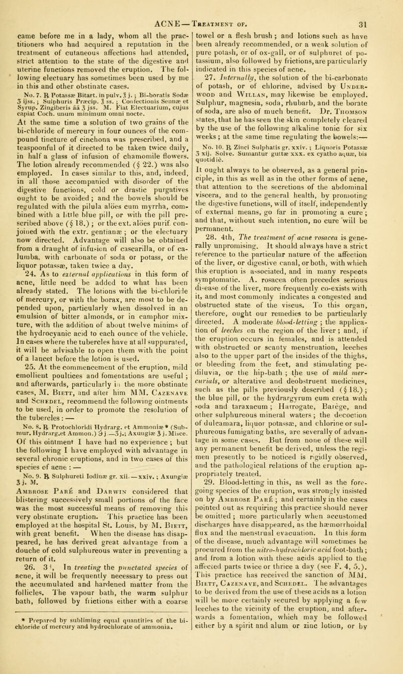 came before me in a lady, whom all the prac- titioners who had acquired a reputation in the treatment of cutaneous afi'ections had attended, strict attention to the state of the digestive and uterine functions removed the eruption. The fol- lowing electuary has sometimes been used by me in this and other obstinate cases. No. 7. B Potassse Bitart. in pulv. .1 j. ; Bi-boratis Sodae 3 ijss. ; Sulphuris Pra?cip. J ss. ; Contectioiiis Sennae et S) lup. Ziiigiberis aa 3 jss. M. Fial Electuarium, cujus capiat Coch. umim minimum omni nocte. At the same time a solution of two grains of the bi-chloride of mercury in four ounces of the com- pound tincture of cinchona was prescribed, and a teaspoonful of it directed to be taken twice daily, in half a glass of infusion of chamomile flowers. The lotion already recommended (§ 22.) was also employed. In cases similar to this, and, indeed, in all those accompanied with disorder of the digestive functions, cold or drastic purgatives ought to be avoided ; and the bowels should be regulated with the pilula aloes cum myrrha, com- bined with a little blue pill, or with the pill pre- scribed above (§ 18.) ; or theext. aides purif con- joined with the e.vtr. gentianse ; or the electuary now directed. Advantage will also be obtained from a draught of infusion of cascarilla, or of ca- lumba. with carbonate of soda or potass, or the liquor potassae, taken twice a day. 24. As to eiternal applications in this form of acne, little need be added to what has been already stated. The lotions with the bi-chlorile of mercury, or with the borax, are most to be de- pended upon, particularly when dissolved in an emulsion of bitter almonds, or in camphor mix- ture, with the addition of about twelve minims of the hydrocyanic acid to each ounce of the vehicle. In cases where the tubercles have at ail suppurated, it will be advisable to open them with the point of a lancet befoie the lotion is used. 25. At the commencement of the eruption, mild emollient poultices and fomentations are useful ; and afterwards, particularly i i the more obstinate cases, M. Biett, and ailer him 1\II\I. Cazexave and SciiEDEL, recommend the following ointments to be used, in order to promote the resolution of the tubercles : — No. 8. R Protochloridi Hydrarg. et Ammonias* (Sub- niur. Hydrarg.et Amnion.) 3 j—3j.; Axungiae 3 j•Mi^ce. Of this ointment I have had no experience ; but the following I have employed with advantage in several chronic eruptions, and in two cases of this species of acne : — No. 9. R Siilphureti lodinEE gr. xli — xxiv.: Axungije 3j. M. Ambrose Pahe and Darwin considered that blistering successively small portions of the face was the most successful means of removing this very obstinate eruption. This practice has been employed at the hospital St. Louis, by IM. Biett, with great benefit. When the disease has disap- peared, he has derived great advantage from a douche of cold sulphureous water in preventing a return of it. 26. 3^, Tn treating the punctated species of acne, it will be frequently necessary to press out the accumulated and hardened matter from tiie follicles. 'J'he vapour bath, the warm sulphur bath, followed by fiictions either with a coarse * Prepared by subliming equal qnantilifs of the bi- chloride of mercury and hydrochlorate of ammonia. towel or a flesh brush ; and lotions such as have been already recominended, or a weiik solution of pui-e potash, or of ox-gall, or of sulphuret of po- tassium, also followed by frictions, are particularly indicated in this species of acne. 27. liiternatlu, the solution of the bi-carbonate of potash, or of chlorine, advised by Under- wood and WiLLAN, may likewise be employed. Sulphur, magnesia, soda, rhubarb, and the borate of soda, are also of much benefit. Dr. Thomson slates, that he has seen the skin completely cleared by the use of the following alkaline tonic for six weeks ; at the same time regulating the bowels:— No. 10. R Zinci Sulphalis gr. xxiv. ; Liqiioris Potassse 3 xij. Solve. Suniantur guttae xxx. ex cyatho aquiE, bis quotidie. It ought always to be observed, as a general prin- ciple, in this as well as in the other forms of acne, that attention to the secretions of the abdominal viscera, and to the general health, by promoting the dige-tive functions, will of itself, independently of external means, go far in promoting a cure ; and that, without such intention, no cure will be permanent. 28. 4th, The treatment of acne rosacea is gene- rally unpromising. It should always have a strict reference to the particular nature of the affection of the liver, or digestive canal, or both, with which this eruption is associated, and in many respects symptomatic. A. rosacea often precedes serious di-ease of the liver, more frequently co-exists with it, and most commonly indicates a congested and obstructed state of the viscus. To this organ, therefore, ought our remedies to be particularly directed. A modeiate blood-letting ; the applica- tion of leeches on the region of the liver; and, if the eruption occurs in females, and is attended with obstructed or scanty menstruation, leeches also to tiie upper part of the insides of the thighs, or bleeding from the feet, and stimulating pe- diluvia, or the hip-bath ; the use of mild mer- curials, or alterative and deobstruent medicines, such as the pills previously described (§18.); the blue pill, or the hydrargyrum cum creta with soda and taraxacum ; Harrogate, Barege, and other sulpiiureous mineral waters; the decoction of dulcamara, lii|Uor potassaa, and chlorine or sul- phureous fumigatmg baths, are severally of advan- tage in some cases. But from none of these will any permanent benefit be derived, unless the regi- men presently to be noticed is rigidly observed, and the pathological relations of the eruption ap- pi'opriately treated. 29. Blood-letting in this, as well as the fore- going species of the eruption, was stronjjly insisted on by Ambrose Pare ; and certainly in the cases pointed out as requiring this practice should never be omitted ; more particularly when accustomed discharges have disappeared, as the ha'morrhoidal flux and the menstruiil evacuation. In this form of the disease, much advantage will sometimes be procured from tlie nitro-liydrociiloric acid foot-bath ; and from a lotion with these acids ap])licd to the affected parts twice or thrice a day (see F. 4, 5.). This practice has received the sanction of JMftJ. Biett, Cazenave, and Sciiedel. 1 he advantages to be derived from the use of these acids as a lotion will be more ceitainly secured by applying a few leeches to the vicinity of the eruption, and after- wards a fomentation, which may be followed either by a spirit and alum or zinc lotion, or by