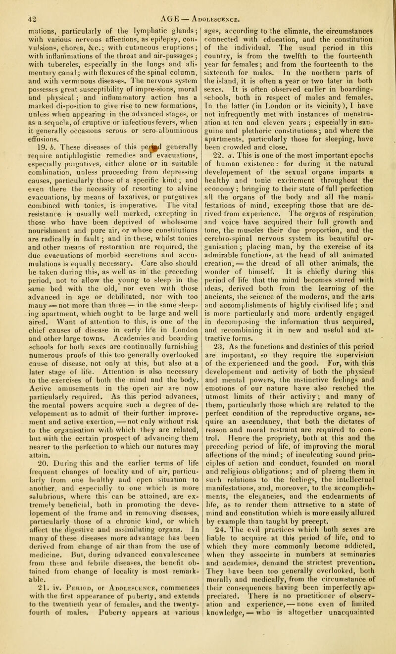 millions, particularly of ihe lymphatic glands; wiih various nervous affections, as epilepsy, con- vulsion«, chorea, &c.; witii cut;meous eruptions; with inflammations of the throat and air-passages ; with tubercles, especially in the lungs and ali- mentary canal; with flexures of the spinal column, and with verminous diseases. The nervous system possesses great susceptibility of impre>sions, moral and physical ; and inflammatory action has a marked di'^po^ition to give rise to new formations, unless when ajipearing in the advanced stages, or as a sequela, of eruptive or infectious fevers, when it generally occasions serous or seroalbuminous effusions. 19. b. These diseases of this pei^d generally requiie antiphlogistic remedies and evacuations, especially purgatives, either alone or in suitable combination, unless proceeding from depressing causes, particularly those of a specific kind ; and even there the necessity of resorting to alvine evacuations, by means of laxatives, or purgatives combined with tonics, is imperative. The vital resistance is usually well marked, excepting in those who have been deprived of wholesome nourishment and pure air, or whose constitutions are radically in fault ; and in these, whilst tonics and other means of restoration are re<iuired, the due evacuations of morbid secretions and accu- mulations is equally necessary. Care also should he taken during this, as well as in the preceding period, not to allow the young to sleep in the same bed with the old, nor even with those advanced in age or debilitated, nor with too many — not more than three— in the same sleep- ing apartment, which ought to be large and well aired. Want of attention to this, is one of the chief causes of disease in early life in London and other large towns. Acadeniies and boarding schools for both sexes are continually furnishing numerous proofs of this too generally overlooked cause of disease, not only at this, but also at a later stage of life. Attention is also necessary to the exerci'-es of both the mind and the body. Active amusements in the open air are now particularly required. As this period advances, the mental powers acquire such a degree of de- velopement as to admit of their further improve- ment and active exeition, — not only without risk to the organisation with which they are related, but with the ceitain prospect of advancing them nearer to the perfection to which our natures may attain. 20. During this and the earlier terms of life frecjuent changes of locality and of air, particu- larly from one healthy and open situation to another, and especially to one wliich is more salubrious, where this can be attained, are ex- tremely beneficial, both in promoting the deve- lopement of the frame and in removing diseases, particularly those of a clironic kind, or which affect the digestive and assimilating organs. In many of these diseases more advantage lias been derived from change of air than from the use of medicine. Hut, during advanced convalescence from these and febiile disea>es, the ben< fit ob- tained from change of locality is most remaik- able. 21. iv. PiciiioD, or ADOi,K«ti;N'CF,, commences with the first appearance of puberty, and extends to the twentieth year of females, and the twenty- fourth of males. Puberty appears at various ages, according to the climate, the circumstances connected with education, and the constitution of the individual. The usual period in this country, is from the twelfth to the fourteenth year for females; and from the fourteenth to the sixteenth for males. In the northern parts of the island, it is often a year or two later in both sexes. It is often observed earlier in boarding- schools, both in respect of males and females. In the latter (in London or its vicinity), I have not infrequently met with instances of menstru- ation at ten and eleven years; especially in san- guine and plethoric constitutions; and where the apartments, particularly those for sleeping, have been crowded and close. 22. a. This is one of the most important epochs of human existence: for during it the natural developement of the sexual organs imparts a healthy and tonic excitement throughout the economy ; bringing to their state of full perfection all the organs of the body and all the mani- festations of mind, excepting those that are de- rived from expeiience. The organs of respiration and voice have acquired their full growth and tone, the muscles their due proportion, and the cerebio-spinal nervous sys-tem its beautiful or- ganisation ; placing man, by the exercise of its admirable function*, at the head of all animated creation, — the dread of all other animals, the wonder of himself. It is chiefly during this period of life that the mind becomes stored with ideas, derived both from the learning of the ancients, the science of the moderns, and the arts and accomplishments of highly civilised life; and is more particulaily and more ardently engaged in decomp.ising the information thus acquired, and recombining it in new and useful and at- tractive forms. 23. As the functions and destinies of this period are important, so they require the supervision of the experienced and the good. For, with this developement and activity of both the physical and mental powers, the instinctive feelings and emotions of our nature have also reached the utmost limits of their activiiy; and many of them, particularly those which are related to the perfect condition of the reproductive organs, ac- quire an ascendancy, that both the dictates of reason and moral restraint are required to con- trol. Menre the propriety, both at this and the prece<ling period of life, of improving the moral affections of the mind ; of inculcating sound prin- ciples of action and conduct, founded on moral and religious obligations; and of placmg them in such relations to the feeliiigs, the intellectual manifestations, and, moreover, to the accomplish- ments, the elegancies, and the endearments of life, as to render them attractive to a state of mind and constitution which is more easily allured by example than taught by precept. 24. The evil practices which both sexes are liable to acquire at thia peiiod of life, and to which they more commonly become addicted, when they associate in numbers at seminaries and academies, demand the strictest prevention. They have been too generally overlooked, both morallv and medically, from the circumstance of their consequences having been imperfectly ap- preciated, 'i'here is no practitioner of observ- ation and experience,— none even of limited knowledge,— who is altogether unacquainted