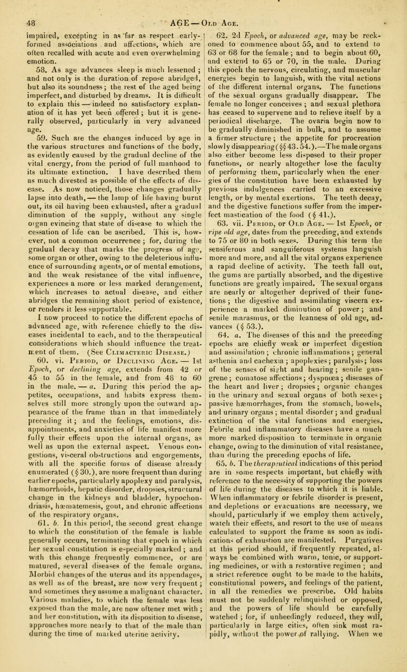 impairetl, excepting in as far as respect early- formed associations and affections, which are often recalled with acute and even overwhelming emotion. 58. As age advances sleep is much lessened ; and not only is the duration of repo?e abridged, but also its soundness; the rest of the aged being imperfect,and disturbed by dreams. It is dithcult to explain this — indeed no satisfactory explan- ation of it, has yet been offered ; but it is gene- rally observed, particularly in very advanced age. •59. Such are the changes induced by age in the various structures and functions of the body, as evidently caused by the gradual decline of the vital energy, from the period of full manhood to its ultimate extinction. 1 have described them as much divested as possible of the effects of dis- ease. As now noticed, those changes gradually lapse into death,— the lump of life having burnt out, its oil having been exhausted, after a gradual diminution of the supply, without any single oigan evincing that state of di-^ease to which the cessation of life can be ascribed. This is, how- ever, not a common occurrence ; for, during the gradual decay that marks the progress of agr, some organ or other, owing to the deleterious influ- ence of surroundins^ agents, or of mental emotions, and the weak resistance of the vital influence, experiences a more or less marked derangement, which increases to actual disease, and either abridges the remaining shoit period of existence, or renders it less supportable. I now proceed to notice the different epochs of advanced age, with reference chiefly to the dis- eases incidental to each, and to the therapeutical considerations which should influence the treat- ir.ent of them. (See Climacteric Disease.) 60. vi. Period, or Declining Age. — 1st Epoch, or declining age, extends from 42 or 45 to 55 in the female, and from 48 to 60 in the male. — a. During this period the ap- petites, occupations, and habits express them- selves still more strongly upon the outward ap- pearance of the frame than in that immediately preceding it; and the feelings, emotions, dis- appointments, and anxieties of life manifest more fully their effects upon the internal organs, as well as upon the external aspect. Venous con- gestions, visceral obstructions and engorgements, with all the specific forms of disease already enumerated (§30.), are more frequent than during earlierepochs, particularly apoplexy and paralysis, haemorrhoids, hepatic disorder, dropsies, siruitural change in the kidneys and bladder, hypochon- driasis, ha;matemesis, gout, and chronic affections of the respiratory organs. 61. h. In this period, the second great change to which the constitution of the female is liable generally occurs, terminating that epoch in which her sexual constitution is especially marked ; and with this change frefjuently commence, or are matured, several diseases of the female organs. Alorbid changes of the uterus and its appendages, as well as of the breast, are now very fretjuent ; and sometimes ihey assume a malignant chaiacter. Various maladies, to wiiich the female was less exposed than the male, are now oltener met with ; and her con-'titution, with its disposition to disease, approaches more nearly to that of the male than during the time of maiked uterine activity. 62. 2d Epoch, or advanced age, may be reck- oned to commence about 55, and to extend to 63 or 68 for the female ; and to begin about 60, and extend to 65 or 70, in the male. During this epoch the nervous, circulating, and muscular energies begin to languish, with the vital actions of the different internal organs. The functions of the sexual organs gradually disappear. The female no longer conceives ; and sexual plethora has ceased to supervene and to relieve itself by a periodical disciiarge. The ovaria begin now to be gradually diminished in bulk, and to assume a firmer structure ; the appetite for procreation slowly disappearitig(§§43.54.).—The male organs also either become less disposed to their proper functions, or nearly altogether lose the faculty of performing them, particularly when the ener gies of the constitution have been exhausted by previous indulgences carried to an excessive length, or by mental exertions. The teeth decay, and the digestive functions suffer from the imper- fect mastication of the food (§ 41.). 63. vii. Period, or Old Age.— 1st Epoch, or ripe old age, dates from the preceding, and extends to 75 or 80 in both sexes. During this term the sensiferous and sanguiferous systems languish more and more, and all the vital organs experience a rapid decline of activity. The teeth fall out, the gums are partially absorbed, and the digestive functions are greatly impaired. The sexual organs are nearly or altogether deprived of their func- tions ; the digestive and assimilating viscera ex- perience a maiked diminution of power; and senile marasmus, or the leanness of old age, ad- vances (§ 53.). 64. a. The diseases of this and the preceding epochs are chiefly weak or imperfect digestion and assimilation ; chronic inflammations ; general asthenia and cachexia ; apoplexies; paralysis; loss of the senses of sijht and hearing; senile gan- grene; comatose affections; dyspnoea; diseases of the heart and liver; dropsies; organic changes in the urinary and sexual organs of both sexes; passive haemorrhages, from the stomach, bowels, and urinary organs ; mental disorder; and gradual extinction of the vital functions and energies. Fel)rile and inflammatory diseases have a much more marked disposition to terminate in organic change, owing to the diminution of vital resistance, than during the preceding epochs of life. 65. h. Thu therupi'utical indications of this period are in some respects important, but chiefly with refei'ence to the necessity of supporting the powers of life (luring the diseases to which it is liable. When inflammatory or febrile disorder is present, and depletions or evacuations are necessary, we should, particularly if we employ them actively, watch tiieir effects, and resort to the use of means calculated to support the frame as soon as indi- cation-^ of exhaustion are manifested. Purgatives at this period should, if frequently repeated, al- ways be combined with warm, tonic, or support- ing medicines, or with a restorative regimen ; and a strict reference ought to be made to the habits, constitutional powers, and feelings of the patient, in all the remedies we prescribe. Old habits must not be suddenly relinquisiied or opposed, and tiie powers of life should be carefully watched ; for, if unheedingly reduced, they will, parti(!ulaily in large cities, often sink most ra- pidly, wilho'it the ])ower,of rallying. When we
