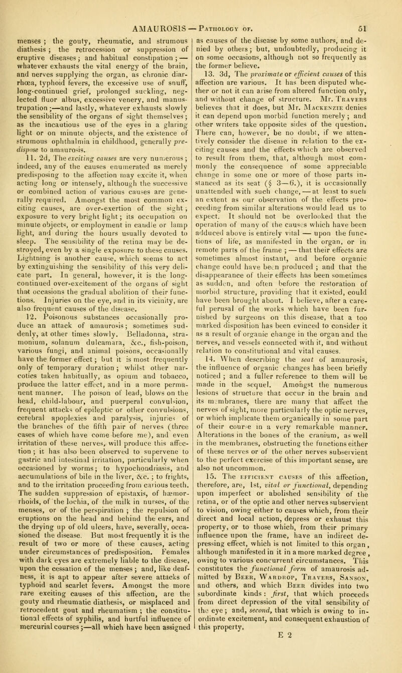 menses ; the gouty, rheumatic, and strumous diathesis ; the retrocession or suppression of eruptive diseases; and habitual constipation; — whatever exhausts tiie vital energy of the brain, and nerves supplying the organ, as ciironic diar- rhoea, typhoid fevers, the excessive use of snuff, long-continued grief, prolonged suckling, neg- lected (luor albus, excessive venery, and manus- trupation ;—and lastly, whatever exhausts slowly the sensibility of the organs of sight themselves; as the incautious use of the eyes in a glaring light or on minute objects, and the existence of strumous ophthalmia in childhood, generally pre- disjhise to amaurosis. 11. 2d, The exciting causes are very numerous; indeed, any of the causes enumerated as merely predisposing to the alFection may excite it, when acting long or intensely, although the successive or combined action of various causes are gene- rally required. Amongst the most common ex- citing causes, are over-exertion of the sight ; exposure to very bright light; its occupation on minute object*!, or employment in candle or lamp light, and during the hours usually devoted to sleep. The sensibility of the retina may be de- stroyed, even by a single exposure to these causes. Lightning is another cau^e, which seems to act by extinguishing the sensibility of this very deli- cate part. In general, however, it is the long- continued over-excitement of the organs of sight that occasions the gradual abolition of their func- tions. Injuries on the eye, and in its vicinity, are also frequent causes of the disease. 12. Poisonous substances occasionally pro- duce an attack of amaurosis; sometimes sud- denly, at other times slowly. Belladonna, stra- monium, solanum dulcamara, &c., fish-poison, various fungi, and animal poisons, occasionally have the former effect; but it is most frequently only of temporary duration ; whilst other nar- cotics taken habitually, as opium and tobacco, produce the latter effect, and in a more perma- nent manner. 1 he poison of lead, blows on the head, child-labour, and puerperal convuNion, frequent attacks of epileptic or other convulsions, cerebral apoplexies and paralysis, injuries of the branches of the fifth pair of nerves (three cases of which have come before me), an<l even irritation of these nerves, will produce this affec- tion ; it has also been observed to supervene to gastric and intestinal irritation, particularly when occasioned by worms; to hypochondriasis, and accumulations of bile in the liver, &c. ; to frights, and to the irritation proceeding from cations teeth. The sudden suppression of epistaxis, of hemor- rhoids, of the lochia, of the milk in nurses, of the menses, or of the perspiration ; the repulsion of eruptions on the head and behind the ears, and the drying up of old ulcers, have, severally, occa- sioned the disease. But most frequently it is the result of two or more of these causes, acting under circumstances of predisposition. Females with dark eyes are extremely liable to the disease, upon the cessation of the menses ; and, like deaf- ness, it is apt to appear after severe attacks of typhoid and scarlet fevers. Amongst the more rare exciting causes of this affection, are the gouty and rheumatic diathesis, or misplaced and retrocedent gout and rheumatism ; the constitu- tional effects of syphilis, and hurtful influence of mercurial courses;—all which have been assigned as causes of the disease by some authors, and de- nied by otheis; but, undoubtedly, producing it on some occasions, although not so frequently as the former believe. 13. 3d, The proximate or efficient causes o( ihis affection are various. It has been disputed whe- ther or not it can aiise from altered function only, and without change of structure. JMr. Traveks believes that it does, but JNIr. Mackenzie denies it can depend upon morbid function merely ; and other writers take opposite sides of the question. Ihere can, however, be no doubt, if we atten- tively consider the disease in relation to the ex- citing causes and the effects which are observed to result from them, that, although most com- monly the consequence of some appreciable change in some one or more of those parts in- stanced as its seat (§ 3—6.), it is occasionally unattended with such change, — at least to such an extent as our observation of the effects pro- ceeding from similar alterations would lead us to expect. It should not be overlooked that the operation of many of the causes which have been adduced above is entirely vital — upon the func- tions of life, as manifested in the organ, or in remote parts of the frame ; — that their effects are sometimes almost instant, and before organic change could have be^n produced ; and that the disappearance of their effects has been sometimes as sudden, and often before the restoration of morbid structure, providing that it existed, could have been brought about. I believe, after a care- ful perusal of the works which have been fur- nished by surgeons on this disease, that a too marked disposition has been evinced to consider it as a result of organic change in the organ and the nerves, and vessels connected with it, and without relation to constitutional and vital causes. 14. When describing the seat of amaurosis, the influence of organic changes has been briefly noticed ; and a fuller reference to them will be made in the sequel. Amongst the numerous lesions of structure that occur in the brain and its membranes, there are many that affect the nerves of sight, more particularly the optic nerves, or which implicate them organically in some part of their cour-e in a very remarkable manner. Alterations in the bones of the cranium, as well in the membranes, obstructing the functions either of these nerves or of the other nerves subset vient to the perfect exercise of this important sense, are also not uncommon. 15. The EFFICIENT CAUSES of this affection, therefore, are, 1st, vital or functional, dependm^ upon imperfect or abolished sensibility of the retina, or of the optic and other nerves subservient to vision, owing either to causes which, from their direct and local action, depress or exhaust this property, or to those which, from their primary influence upon the frame, have an indirect de- pressing effect, which is not limited to this organ, although manifested in it in a more marked degree , owing to various concurrent circumstances. This constitutes the functional form of amaurosis ad- mitted by Beer, Wardrop, Travers, Sanson, and others, and which Beer divides into two subordinate kinds : first, that which proceeds from direct depression of the vital sensibility of the eye; and, second, that which is owing to in- ordinate excitement, and consequent exhaustion of this property, E 2