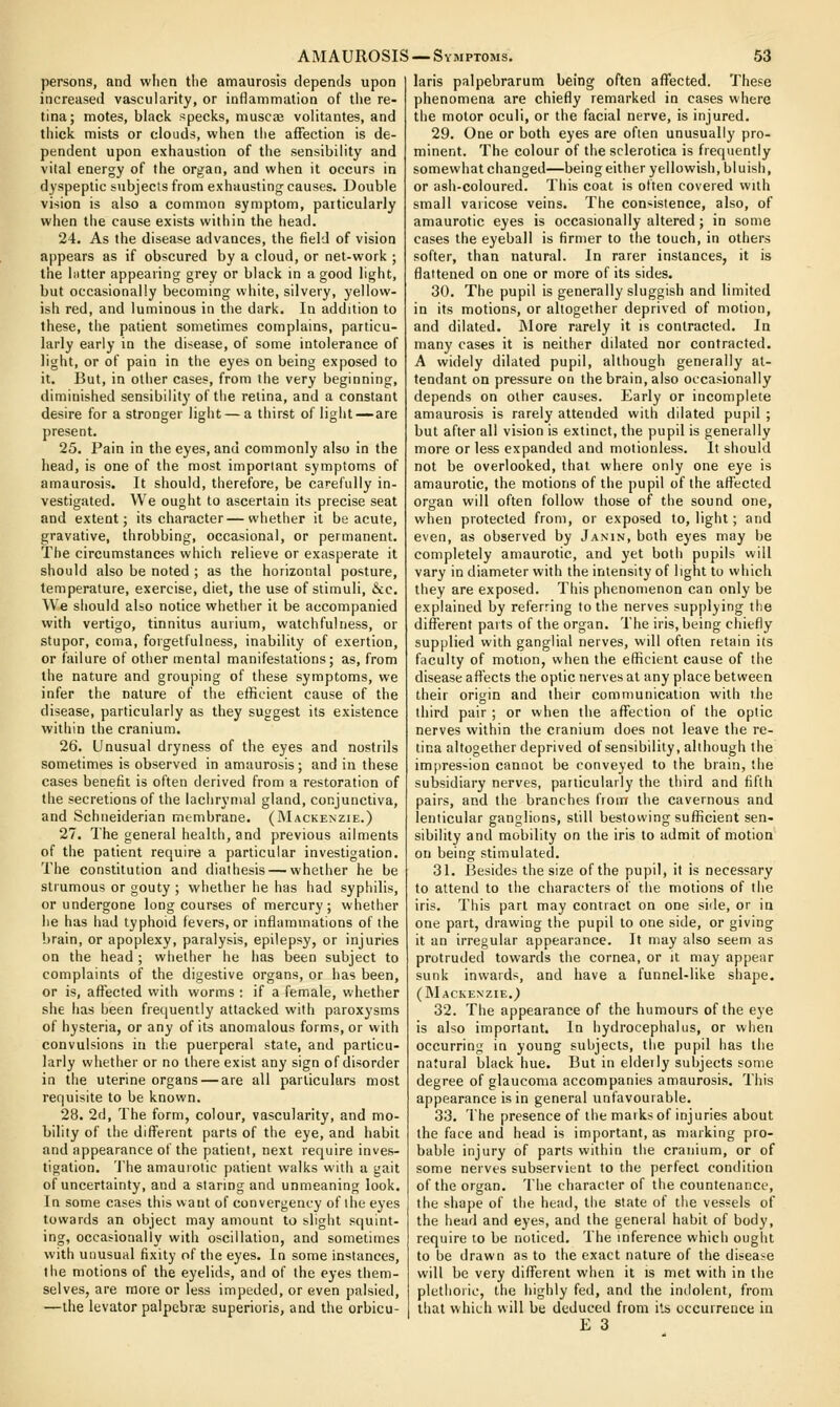 persons, and wlien tlie amaurosis depends upon increased vascularity, or inflammation of the re- tina; motes, black specks, muscae volitantes, and thick mists or clouds, when the affection is de- pendent upon exhaustion of the sensibility and vital energy of the organ, and when it occurs in dyspeptic subjects from exhausting causes. Double vision is also a common symptom, particularly when the cause exists within the head. 24. As the disease advances, the field of vision appears as if obscured by a cloud, or net-work ; the hitter appearing grey or black in a good light, but occasionally becoming white, silvery, yellow- ish red, and luminous in the dark. In addition to these, the patient sometimes complains, particu- larly early in the disease, of some intolerance of light, or of pain in the eyes on being exposed to it. But, in other cases, from the very beginning, diminished sensibility of the retina, and a constant desire for a stronger light — a thirst of light—are present. 25. Pain in the eyes, and commonly also in the head, is one of the most important symptoms of amaurosis. It should, therefore, be carefully in- vestigated. We ought to ascertain its precise seat and extent; its character—whether it be acute, gravative, throbbing, occasional, or permanent. The circumstances which relieve or exasperate it should also be noted ; as the horizontal posture, temperature, exercise, diet, the use of stimuli, &c. We should also notice whether it be accompanied with vertigo, tinnitus aurium, watchfulness, or stupor, coma, forgetfulness, inability of exertion, or failure of other mental manifestations; as, from the nature and grouping of these symptoms, we infer the nature of the efficient cause of the disease, particularly as they suggest its existence within the cranium, 26. Unusual dryness of the eyes and nostrils sometimes is observed in amaurosis; and in these cases benefit is often derived from a restoration of the secretions of the lachrynud gland, conjunctiva, and Schneiderian membrane. (Mackenzie.) 27. The general health, and previous ailments of the patient require a particular investigation. The constitution and diathesis — whether he be strumous or gouty ; whether he has had syphilis, or undergone long courses of mercury; whether he has had typhoid fevers, or inflammations of the brain, or apoplexy, paralysis, epilepsy, or injuries on the head ; whether he has been subject to complaints of the digestive organs, or has been, or is, affected with worms : if a female, whether she has been frequently attacked with paroxysms of hysteria, or any of its anomalous forms, or with convulsions in tlie puerperal state, and particu- larly whether or no there exist any sign of disorder in the uterine organs — are all particulars most requisite to be known. 28. 2d, The form, colour, vascularity, and mo- bility of the different parts of the eye, and habit and appearance of the patient, next require inves- tigation. The amaurotic patient walks with a gait of uncertainty, and a staring and unmeaning look. In some cases this want of convergency of the eyes towards an object may amount to slight squint- ing, occasionally with oscillation, and sometimes with unusual fixity of the eyes. In some instances, the motions of the eyelids, and of the eyes them- selves, are more or less impeded, or even palsied, —the levator palpebroe superioris, and the orbicu- laris palpebrarum being often affected. These phenomena are chiefly remarked in cases where the motor oculi, or the facial nerve, is injured. 29. One or both eyes are often unusually pro- minent. The colour of the sclerotica is frequently somewhat changed—being either yellowish, bluish, or ash-coloured. This coat is often covered with small varicose veins. The con'-istence, also, of amaurotic eyes is occasionally altered; in some cases the eyeball is firmer to the touch, in others softer, than natural. In rarer instances, it is flattened on one or more of its sides. 30. The pupil is generally sluggish and limited in its motions, or altogether deprived of motion, and dilated. More rarely it is contracted. In many cases it is neither dilated nor contracted. A widely dilated pupil, although generally at- tendant on pressure on the brain, also occasionally depends on other causes. Early or incomplete amaurosis is rarely attended with dilated pupil ; but after all vision is extinct, the pupil is generally more or less expanded and motionless. It should not be overlooked, that where only one eye is amaurotic, the motions of the pupil of the affected organ will often follow those of the sound one, when protected from, or exposed to, light; and even, as observed by Janin, both eyes may be completely amaurotic, and yet botii pupils will vary in diameter with the intensity of light to which they are exposed. This phenomenon can only be explained by referring to the nerves supplying the different parts of the organ. The iris, being chiefly supplied with ganglial nerves, will often retain its faculty of motion, when the efficient cause of the disease aflects the optic nerves at any place between their origin and their communication with the third pair ; or when the affection of the optic nerves within the cranium does not leave the re- tina altogether deprived of sensibility, although the impres-ion cannot be conveyed to the brain, the subsidiary nerves, particularly the third and fifth pairs, and the branches from the cavernous and lenticular ganglions, still bestowing sufficient sen- sibility and mobility on the iris to admit of motion' on being stimulated. 31. Besides the size of the pupil, it is necessary to attend to the characters of the motions of the iris. This part may contract on one side, or in one part, drawing the pupil to one side, or giving it an irregular appearance. It may also seem as protruded towards the cornea, or it may appear sunk inwards, and have a funnel-like shape, (INIackenzie.) 32. The appearance of the humours of the eye is also important. In hydrocephalus, or when occurring in young subjects, the pupil has the natural black hue. But in eldeily subjects some degree of glaucoma accompanies amaurosis. This appearance is in general unfavourable. 33. The presence of the marks of injuries about the face and head is important, as marking pro- bable injury of parts within the cranium, or of some nerves subservient to the perfect condition of the organ. The character of the countenance, the shape of the head, the state of the vessels of the head and eyes, and the general habit of body, require to be noticed. The inference which ought to be drawn as to the exact nature of the disease will be very different when it is met with in the plethoric, the highly fed, and the indolent, from that which will be deduced from its occurrence in