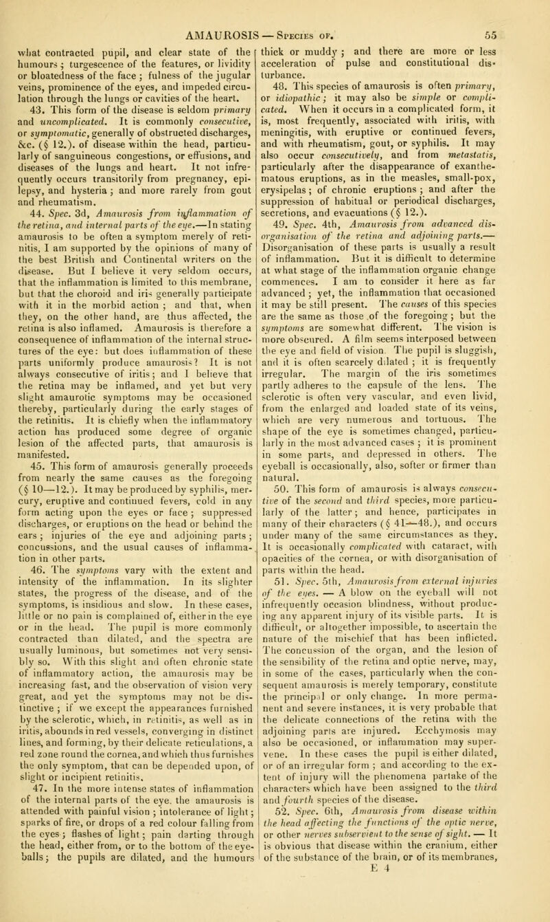 what contracted pupil, and clear state of the humours ; turgescence of the features, or lividily or bloatedness of tlie face ; fulness of the jugular veins, prominence of the eyes, and impeded circu- lation through the lungs or cavities of tlie heart. 43. This form of the disease is seldom primary and uncomplicated. It is commonly consecutice, or symptomatic, generally of obstructed discharges, &:c. (§ 12.). of disease within the head, particu- larly of sanguineous congestions, or effusions, and diseases of the lungs and heart. It not infre- quently occurs transitorily from pregnancy, epi- lepsy, and hysteria; and more rarely from gout and rheumatism. 44. Spec. 3d, Amaurosis from h^ammation of iheretitia, and internal parts of theeife.—In stating amaurosis to be often a symptom merely of reti- nitis, I am supported by the opinions of many of the best British and Continental writers on the disease. But I believe it very seldom occurs, that the inflammation is limited to tliis membrane, but that the choroid and iri-i generally participate with it in the morbid action ; and that, when tliey, on the other hand, are thus affected, the retina is also inflamed. Amaurosis is tiierefore a consequence of inflammation of the internal struc- tures of the eye: but does inflammation of these parts uniformly produce amaurosis? It is not always consecutive of iritis; and I believe that the retina may be inflamed, and yet but very slij^ht amaurotic symptoms may be occasioned thereby, particularly during tlie early stages of the retinitis. It is chiefly when the inflammatory action has produced some degree of organic lesion of the affected parts, that amaurosis is manifested. 45. This form of amaurosis generally proceeds from nearly the same causes as the foregoing (§ 10—12.). It may be produced by syphilis, mer- cury, eruptive and continued fevers, cold in any form acting upon the eyes or face ; suppressed discharges, or eruptions on the iiead or behind the ears; injuries of the eye and adjoining parts; concussions, and the usual causes of inflamma- tion in other parts. 46. The symptoms vary with the extent and intensity of the inflammation. In its slighter slates, the progress of the disease, and of the symptoms, is insidious and slow. In these cases, little or no pain is complained of, either in the eye or in the head. 'ihe pupil is more commonly contracted than dilated, and the spectra are usually luminous, but sometimes not very sensi- bly so. With this slight and often chronic state of inflammatory action, the amaurosis may be increasing fast, and the observation of vision very great, and yet the symptoms may not be dis- tinctive ; if we except the appearances furnished by the sclerotic, which, in retiniti-;, as well as in iritis, abounds in red vessels, converging in distinct lines, and forming, by their delicate reticulations, a red zone round the cornea, and which thus furnishes the only symptom, that can be depended upon, of slight or incipient retinitis. 47. In the more intense states of inflammation of the internal parts of the eye. the amaurosis is attended with painful vision ; intolerance of light; sparks of fire, or drops of a red colour falling from the eyes ; flashes of light; pain darting through the head, either from, or to the bottom of the eye- balls; the pupils are dilated, and the humours thick or muddy ; and there are more or less acceleration of pulse and constitutional dis- turbance. 40. I'his species of amaurosis is often primary, or idiopathic; it may also be simple or compli- cated. When it occurs in a complicated form, it is, most frequently, associated with iritis, with meningitis, with eruptive or continued fevers, and with rheumatism, gout, or syphilis. It may also occur consecutively, and from metastatis, particularly after the disappearance of exanthe- matous eruptions, as in the measles, small-pox, erysipelas; of chronic eruptions ; and after the suppression of habitual or periodical discharges, secretions, and evacuations (§ 12.). 49. Spec. 4th, Amaurosis from advanced dis- organisation of the retina and adjoining parts.— Disorganisation of these parts is usually a result of inflammation. But it is diflicult to determine at what stage of the inflammation organic change commences. I am to consider it here as far advanced ; yet, the inflammation that occasioned it may be still present. The causes of this species are the same as those of the foregoing ; but the symptoms are somewhat different. The vision is more obscured. A film seems interposed between the eye and field of vision. The pupil is sluggish, and it is often scarcely dilated ; it is frequently irregular. The margin of the iris sometimes partly adheres to the capsule of the lens. The sclerotic is often very vascular, and even livid, from the enlarged and loaded state of its veins, which are very numerous and tortuous. The shape of the eye is sometimes changed, particu- larly in the most advanced cases ; it is prominent in some parts, and depressed in others. The eyeball is occasionally, also, softer or firmer than natural. 50. This form of amaurosis is always consecu- tive of the second and third species, moie particu- larly of the latter; and hence, participates in many of their characters (§ 41-^48.), and occurs under many of the same circumstances as they. It is occasionally complicated with cataract, with opacities of the cornea, or with disorganisation of parts within the head. 51. 5/»er. 5th, Amaurosis from external inj uries of the eyes. — A blow on the eyeball will not infrequently occasion blindness, without produc- ing any apparent injury of its visible parts. It is difficult, or altogether impossible, to ascertain the nature of the mischief that has been inflicted. The concussion of the organ, and the lesion of the sensibility of the retina and optic nerve, may, in some of the cases, particularly when the con- sequent amaurosis is merely temporary, constitute the prmclpil or only change. In more perma- nent and severe instances, it is very probable that the delicate connections of the retina with the adjoining parts are injured. Ecchymosis may also be occasioned, or inflammation may super- vene. In these cases the pupil is either dilated, or of an irregular form ; and according to the ex- tent of injury will the phenomena partake of the characters which have been assigned to the third and fourth species of the disease. 52. Spec. 6th, Amaurosis from disease icithin the head affecting the functions of the optic nerve, or other nerves subservient to the sense oj sight. — It is obvious that disease within the cranium, either of the substance of the biain, or of its membranes,