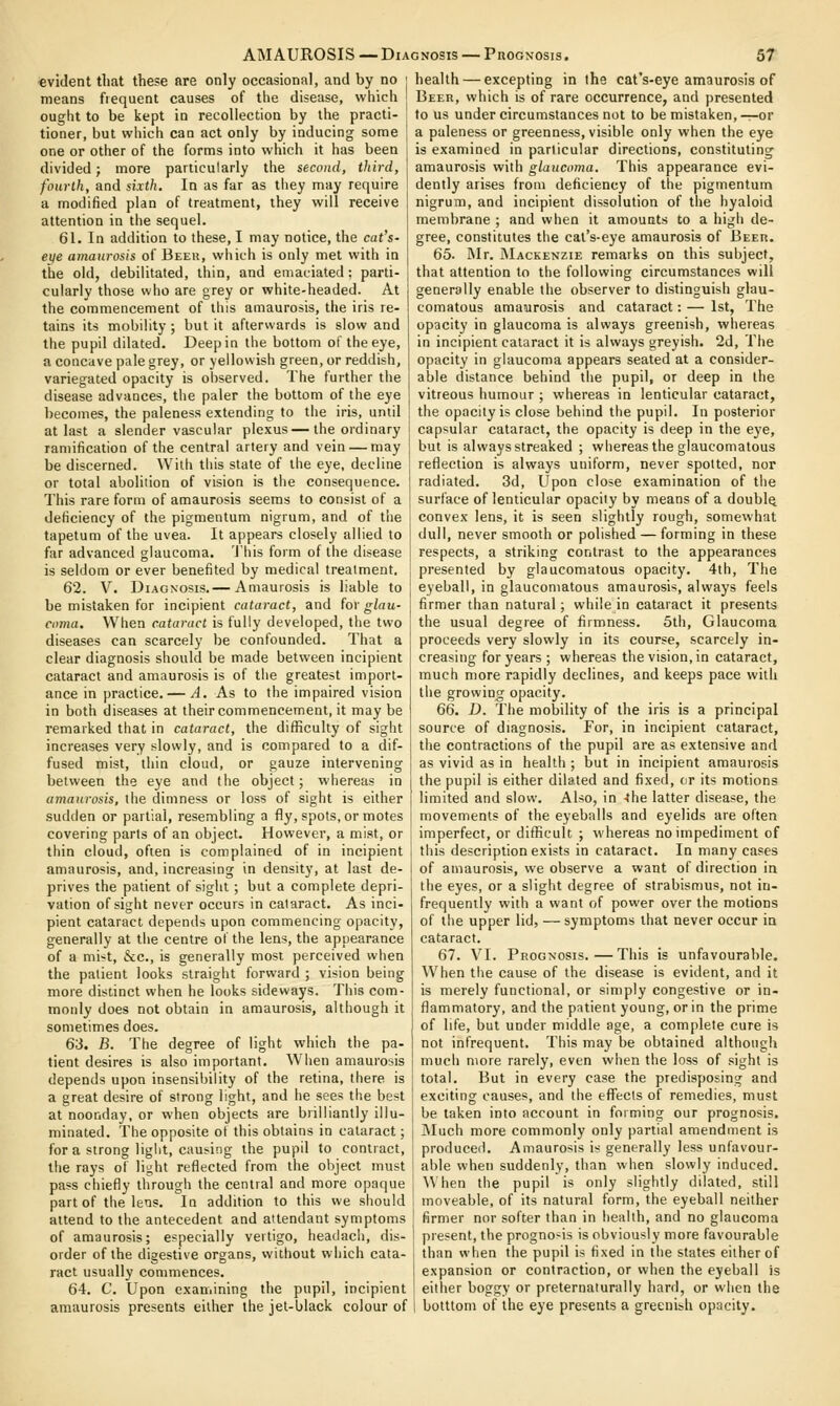 evident that these are only occasional, and by no means fiequent causes of the disease, which ought to be kept in recollection by the practi- tioner, but which can act only by inducing some one or other of the forms into which it has been divided; more particularly the second, tliird, fourth, and sixth. In as far as tliey may require a modified plan of treatment, they will receive attention in the sequel. 61. In addition to these, I may notice, the cat's- ei/e amaurosis of Beeu, which is only met with in tiie old, debilitated, thin, and emaciated: parti- cularly those who are grey or white-headed. At the commencement of this amaurosis, the iris re- tains its mobility ; but it afterwards is slow and the pupil dilated. Deep in the bottom of the eye, a concave pale grey, or yellowish green, or reddish, variegated opacity is observed. The further the disease advances, the paler the bottom of the eye becomes, the paleness extending to the iris, until at last a slender vascular plexus—the ordinary ramification of the central artery and vein — may be discerned. With this state of the eye, decline or total abolition of vision is the consequence. This rare form of amaurosis seems to consist of a deficiency of the pigmentum nigrum, and of the tapetum of the uvea. It appears closely allied to far advanced glaucoma, 'i'his form of the disease is seldom or ever benefited by medical treatment. 62. V. Diagnosis.— Amaurosis is liable to be mistaken for incipient cataract, and for glau- cnma. When cataract is fully developed, the two diseases can scarcely be confounded. That a clear diagnosis should be made between incipient cataract and amaurosis is of the greatest import- ance in practice. — A. As to the impaired vision in both diseases at their commencement, it may be remarked that in cataract, the difficulty of sight increases very slowly, and is compared to a dif- fused mist, thin cloud, or gauze intervening between the eye and the object; whereas in amaurosis, the dimness or loss of sight is either sudden or partial, resembling a fly, spots, or motes covering parts of an object. However, a mist, or thin cloud, often is complained of in incipient health — excepting in the cat's-eye amaurosis of Beer, which is of rare occurrence, and presented to us under circumstances not to be mistaken, -r-or a paleness or greenness, visible only when the eye is examined in particular directions, constituting amaurosis with glaucoma. This appearance evi- dently arises from deficiency of the pigmentum nigrum, and incipient dissolution of the hyaloid membrane ; and when it amounts to a high de- gree, constitutes the cat's-eye amaurosis of Beeu. 65. Rlr. Mackenzie remarks on this subject, that attention to the following circumstances will generally enable the observer to distinguish glau- comatous amaurosis and cataract: — 1st, The opacity in glaucoma is always greenish, whereas in incipient cataract it is always greyish. 2d, The opacity in glaucoma appears seated at a consider- able distance behind the pupil, or deep in the vitreous humour ; whereas in lenticular cataract, the opacity is close behind the pupil. In posterior capsular cataract, the opacity is deep in the eye, but is always streaked ; whereas the glaucomatous reflection is always uniform, never spotted, nor radiated. 3d, Upon close examination of the surface of lenticular opacity by means of a doubly convex lens, it is seen slightly rough, somewhat dull, never smooth or polished —forming in these respects, a striking contrast to the appearances presented by glaucomatous opacity. 4th, The eyeball, in glaucomatous amaurosis, always feels firmer than natural; while in cataract it presents the usual degree of firmness. 5th, Glaucoma proceeds very slowly in its course, scarcely in- creasing for years; whereas the vision, in cataract, much more rapidly declines, and keeps pace with the growing opacity. 66. D. The mobility of the iris is a principal source of diagnosis. For, in incipient cataract, the contractions of the pupil are as extensive and as vivid as in health ; but in incipient amaurosis the pupil is either dilated and fixed, or its motions limited and slow. Also, in -the latter disease, the movements of the eyeballs and eyelids are often imperfect, or difficuU ; whereas no impediment of this description exists in cataract. In many cases amaurosis, and, increasing in density, at last de- I of amaurosis, we observe a want of direction in prives the patient of sight ; but a complete depri- vation of sight never occurs in cataract. As inci- pient cataract depends upon commencing opacity, generally at the centre of the lens, the appearance of a mi^t, &c., is generally most perceived when the patient looks straight forward ; vision being more distinct when he looks sideways. This com- monly does not obtain in amaurosis, although it sometimes does. 63. B. The degree of light which the pa- tient desires is also important. When amaurosis depends upon insensibility of the retina, there is a great desire of strong light, and he sees the best at noonday, or when objects are brilliantly illu- minated. The opposite of this obtains in cataract; for a strong light, causing the pupil to contract, the rays of light reflected from the object must pass chiefly through the central and more opaque part of the letis. In addition to this we should attend to the antecedent and attendant symptoms of amaurosis; especially vertigo, headacii, dis- order of the digestive organs, tvithout which cata- ract usually commences. 64. C. Upon examining the pupil, incipient amaurosis presents either the jet-black colour of the eyes, or a slight degree of strabismus, not in- frequently with a want of power over the motions of the upper lid, —symptoms that never occur in cataract. 67. VI. Prognosis.—This is unfavourable. When the cause of the disease is evident, and it is merely functional, or simply congestive or in- flammatory, and the patient young, or in the prime of life, but under middle age, a complete cure is not infrequent. This may be obtained although much more rarely, even when the loss of sight is total. But in every case the predisposing and exciting causes, and the effects of remedies, must be taken into account in forming our prognosis, I\Iuch more commonly only partial amendment is produced. Amaurosis is generally less unfavour- able when suddenly, than when slowly induced. \\hen the pupil is only slightly dilated, still moveable, of its natural form, the eyeball neither firmer nor softer than in health, and no glaucoma present, the progno-is is obviously more favourable than when the pupil is fixed in the states either of expansion or contraction, or when the eyeball is either boggy or preternaturally hard, or when the botttom of the eye presents a greenish opacity.