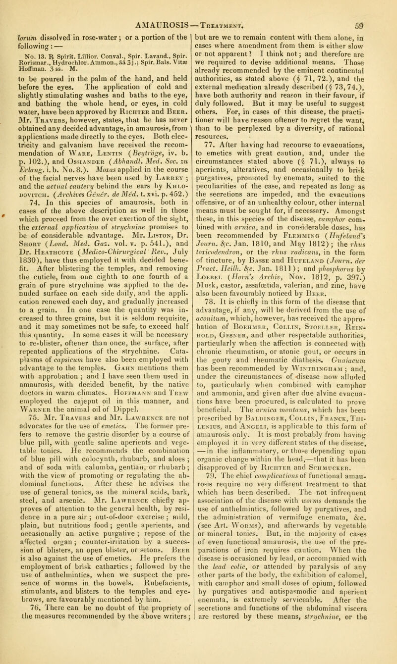 lorum dissolved in rose-water ; or a portion of the following: — No. 13. B Spirit. Lillior. Conval., Spir. Lavand., Spir. Rorismar., Hydrochlor. Aniraon.,aa3j.; Spir.Bals. Vitae Hoffman. 3 ss. M. to be poured in the palm of the hand, and held before the e^-es. The application of cold and slightly stimulating washes and baths to the eye, and bathing the whole head, or eyes, in cold water, have been approved by Riciiter and Beer. Mr. Travers, however, slates, that he has never obtained any decided advantage, in amaurosis, from ' applications made directly to the eyes. Both elec- tricity and galvanism have received the recom- mendation of Ware, Lentin (Beutriige, iv. b. p. 102.), and Os-^iander (Abhaiidl. Med. Soc. zii ErUiiig. i.b. No. 8.). Moias applied in the course of the facial nerves have been used by Larrey ; and the actual cauleiy behind the ears by Kulo- uoviTCH. (Archives Gener. de Mtd. t. xvi. p. 452.) 74. In this species of amaurosis, both in cases of the above description as well in those which proceed from the over exeitionof the siglit, the external applicatuvi of striichnine promises to be of considerable advantage. Mr. Liston, Dr. Short {Lond. Med. Gaz. vol. v. p. 541.), and Dr. Heathcote (Medico-Chirurgical Rev., July 1830), have thus employed it with decided bene- fit. After blistering the temples, and removing the cuticle, from one eighth to one fourth of a grain of pure strychnine was applied to the de- nuded surface on each side daily, and the appli- cation renewed each day, and gradually increased to a grain. In one case the quantity was in- creased to three grains, but it is seldom requisite, and it may sometimes not be safe, to exceed half this quantity. In some cases it will be necessary to re-blister, oftener than once, the surface, after repeated applications of the .strychnine. Cata- plasms of capsicum have also been employed with advantage to the temples. Gahn mentions them with approbation ; and I have seen them used in amaurosis, with decided benefit, by the native doctors in warm climates. Hoffmann and Trew employed the cajeput oil in this manner, and Warner the animal oil of Dippel. 75. Mr. Travers and JMr. Lawrence are not advocates for the use of e7netics. The former pre- fers to remove the gastric disorder by a course of blue pill, with gentle saline aperients and vege- table tonics. lie recommends the combination of blue pill with colocynth, rhubarb, and aloes ; and of soda with calumba, gentian, or rhubarb; with the view of promoting or regulating the ab- dominal functions. After these he advises the use of general tonics, as the mineral acids, bark, steel, and arsenic. Mr. Lawrence chiefly ap- proves of attention to the general health, by resi- dence in a pure air ; out-of-door exercise : mild, plain, but nutritious food; gentle aperients, and occasionally an active purgative ; repose of the alected organ; counter-initation by a succes- sion of blisters, an open blister, or setons. Beer is also against the use of emetics. He prefers the employment of brisk cathartics; followed by the use of anthelmintics, when we suspect the pre- sence of worms in the bowels. Ilubefacients, stimulants, and blisters to the temples and eye- brows, are lavourably mentioned by him. 76. There can be no doubt of the propriety of the measures recommended by the above writers; AMAUROSIS —Treatment. 59 but are we to remain content with them alone, in cases where amendment from them is either slow or not apparent? I think not; and therefore are we required to devise additional means. Those already recommended by the eminent continental authorities, as stated above (§ 71, 72.), and the external medication already described {§ 73,74.), have both authority and reason in their favour, if duly followed. But it may be useful to suggest others. For, in cases of this disease, the practi- tioner will have reason oftener to regret the want, than to be perplexed by a diversity, of rational resources. 77. After having had recourse to evacuations, to emetics with great ciiution, and, under the circumstances slated above (§ 71.), always to aperients, alteratives, and occasionally to bri-k purgatives, promoted by enemata, suited to the peculiarities of the case, and repeated as long as the secretions are impeded, and the evacutions offensive, or of an unhealthy colour, other internal means must be sought for, if necessary. Amongst these, in this species of the disease, camphor com- bined with arnica, and in considerable doses, has been recommended by Flemming (Hiifeland's Journ. &;c. Jan. 1810, and May 1812) ; the rhus toxicddendron, or the rhns radicans, in the form of tincture, by Basse and Hufeland (Joiirn, der Pract. Heilk. <^c. Jan. 1811); and phosphorus by LoEBEL {Horn's Archiv, Nov. 1812, p. 397.) IMusk, castor, assafoetida, valerian, and zinc, have also been favourably noticed by Beer. 78. It is chiefly in this form of the disease that advantage, if any, will be derived from the use of aconilum, which, however, has received the appro- bation of BoEHMER, Collin, Stoeller, Rein- iioLD, Gesner, and other respectable authorities, particularly when the affection is connected with chronic rheumatism, or atonic gout, or occurs in the gouty and rheumatic diathesis. Guaiucum has been recommended by WiNTRiNOHAiu ; and, under the circumstances of-disease now alluded to, particularly when combined with camphor and ammonia, and given after due alvine evacua- tions have been procured, is calculated to prove beneficial. The arnica montana, which has been prescribed by Baldinger, Collin, Franck, 'J'ni- LENius, and Angeli, is applicable to this form of amaurosis only. It is most probably from having employed it in very difierent states of the disease, — in the inflammatory, or those depending upon organic change within the head,—that it has been disapproved of by Riciiter and Schmucker. 79. The chief ccmp/jfa(/i))(s of functional amau- rosis require no very difieient trealmeni to that which has been described. The not infrequent association of the disease with ivorvis demands the use of anthelmintics, followed by purgatives, and the administration of vermifuge enemata, 6cc. (see Art. Worms), and afteiwards by vegetable or mineral tonics. But, in the majority of cases of even functional amaurosis, the use of the pre- parations of iron requires caution. AV'hen the disease is occasioned by lead, or accompanied with the lead colic, or attended by paralysis of any other parts of the body, the e.xhibition of calomel, with camphor and small doses of opium, followed by purgatives and antispasmodic and aperient enemata, is extremely serviceable. After the secretions and functions of the abdominal viscera ; are restored by these means, stnichnine, or the