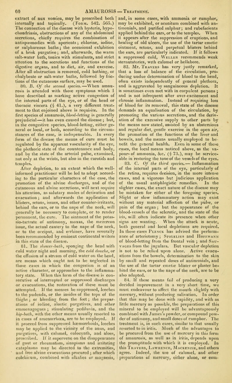 extract of nux vomica, may be prescribed both internally and topically. (Form. 542. 565.) The connection of the disease witli hysteria, hypo- chondriasis, obstructions of any of the abdominal secretions, chiefly requires the combination of antispasmodics with aperients; chlorine, iodine, or sulphureous baths; the occasional exhibition of a brisk purgative; and, afterwards, the warm salt-water bath, tonics with stimulants, and strict attention to the secretions and functions of the digestive organs, and to diet, air, and exercise. After all obstruction is removed, cold bathing, or chalybeate or salt-water baths, followed by fric- tions of the cutaneous surface, may be used. 80. B. Of the second species.—When amau- rosis is attended with tliose symptoms which 1 have described as marking active congestion of tiie internal parts of the eye, or of the head or thoracic viscera (§ 41.), a very different treat- ment to that enjoined above is requi.-ite. In the first species of amaurosis, blood-letting is generally prejudicial—it has even caused the disease; but, in the congestive species, blood-letting, either ge- neral or local, or both, according to the circum- stances of the case, is indispensable. In every form of the disease the means of cure must be regulated by the apparent vascularity of the eye, the plethoric state of the countenance and body, and by the state of the arterial pulse, examined, not only at the wrists, but also in the carotids and temples. After depletion, to an extent which the well- informed practitioner will be led to adopt accord- ing to the particular characters of the case, the promotion of the alvine discharges, and of the cutaneous and alvine secretions, will next require his attention, as salutary modes of derivation and evacuation; and afterwards the application of blisters, setons, issues, and other counter-irritants, behind the ears, or to the nape of the neck, will generally be necessary to complete, or to render permanent, the cure. The ointment of tiie potas- sio-tartrate of antimony, moxas, the mezereon issue, tiie actual cautery to the nape of the neck, or to the occiput, and errhines, have severally been recommended by eminent continental writers in this state of the disease. 81. 'Ihe slioxcei-ballt, sponging the head with cold water night and morning, the cold douche, or the effusion of a stream of cold water on the head, are means which ought not to be neglected in those cases in which the congestion is of an active character, or approaches to tiie inflamma- tory state. When this form of the disease is con- secutive of interrupted or suppressed discharges or evacuations, the restoration of these must be attem])ied. If the menses be so])pressed, leeches to the pudenda, or the insides of the t()[)s of the thighs ; or bleeding from the feet; the prepar- ations of iodine, aloetic purgatives, and otiier emmenagogues ; stimulating pediluvia, and the hip-hulh, with the other means usually resorted to in cases of amenorrlia'.a, are to be employed. Jf it proceeil from suppressed haiinorrlioids, leeches may be applied to the vicinity of the anus, and purgatives, with calomel, colocynth, and aloes, prescriljed. If it siijiervene on the disappearance of gout or rlieuniatism, sinapisms and iriitating cataplasms may be directed to the extremities, and free alvine evacuations procured ; after which colchicum, combined with alkalies or magnesia, and, in some cases, with ammonia or camphor, may be exhibited, or aconitum combined with an- timonials, and purified sulphur; and rubefacients applied behind the ears, or to the temples. When it appears after the suppression of eruptions, and healing of old ulcers, the use of the tartar emetic ointment, setons, and perpetual blisters behind the ears, are particularly indicated. If it follows a suppressed cold, Weller recommends weak sternutatories, with calomel or hellebore. 82. Mr. Travers has very justly remarked, that a loss of balance of the circulation, pro- ducing undue determination of blood to the head, often exists independently of general plethora, and is aggravated by sanguineous depletion. It is sometimes even met with in corpulent persons ; and is not infrequent after over-excitement and chronic inflammation. Instead of requiring loss of blood for its removal, this state of the disease demands an equalisation of the circulation, by promoting the various secretions, and the deriv- ation of the excessive supply to other parts by the means now stated, assisted by an abstemious and regular diet, gentle exercise in the open air, the promotion of the functions of the liver and bowels, and the means usually employed to be- nefit the general health. Even in some of these cases, the local means noticed above, as the va- pours of ammonia, &c. (§ 73.), may be service- able in restoring the tone of the vessels of the eyes. 83. C. Of the third species.— Inflammation of the internal parts of the eye, particularly of the retina, requires decision, in the more intense cases, and a vigorous but judicious application of the usual antiphlogistic remedies. In the slighter cases, the exact nature of the disease may be mistaken for either of the foregoing species. Slight or slow inflammatory action may exist without any material afl^ection of the pulse, or pain of the organ ; but the appearance of the blood-vessels of the sclerotic, and the state of the iris, will olten indicate its presence when other signs are wanting. When the attack is acute, both general and local depletions are required. In these cases Plenck has advised the perform- ance of arteriotomy ; Si'iGELius and Hoffmann of blood-letting from the frontal vein ; and Sau- VACEs from the jugulars. But vascuhir depletion is not to be relied upon alone. Active evacu- ations from the bowels, determination to the skin by small and repeated doses of antimonials, and the use of the tartar emetic blister or plaster be- hind the eais, or to the nape of the neck, are to be also ado|)ted. 84. If these means fail of producing a very decided improvement in a very short time, we must endeavour to aflfect the mouth slightly with mercury, without pioducing salivation. In order that this may be done with lajjidity, and with as little mercury as possible, the preparations of this mineral to be employed will be advantageously combined with .James's jiowder, or com[)oiind pow- der of antimony, and small doses of camphor. The treatment is, in such cases, similar to that usually resorted to in iritis. Much of the advantages to be procured from the use of mercury in this form of amaurosis, as well as in iritis, depends upon the pronqititude with which it is employed, [n this TuAVF.KS, I-AWRENCK, Macken/.ik, and others agree. Indeed, the use of calomel, and other preparations of mercury, either alone, or com-