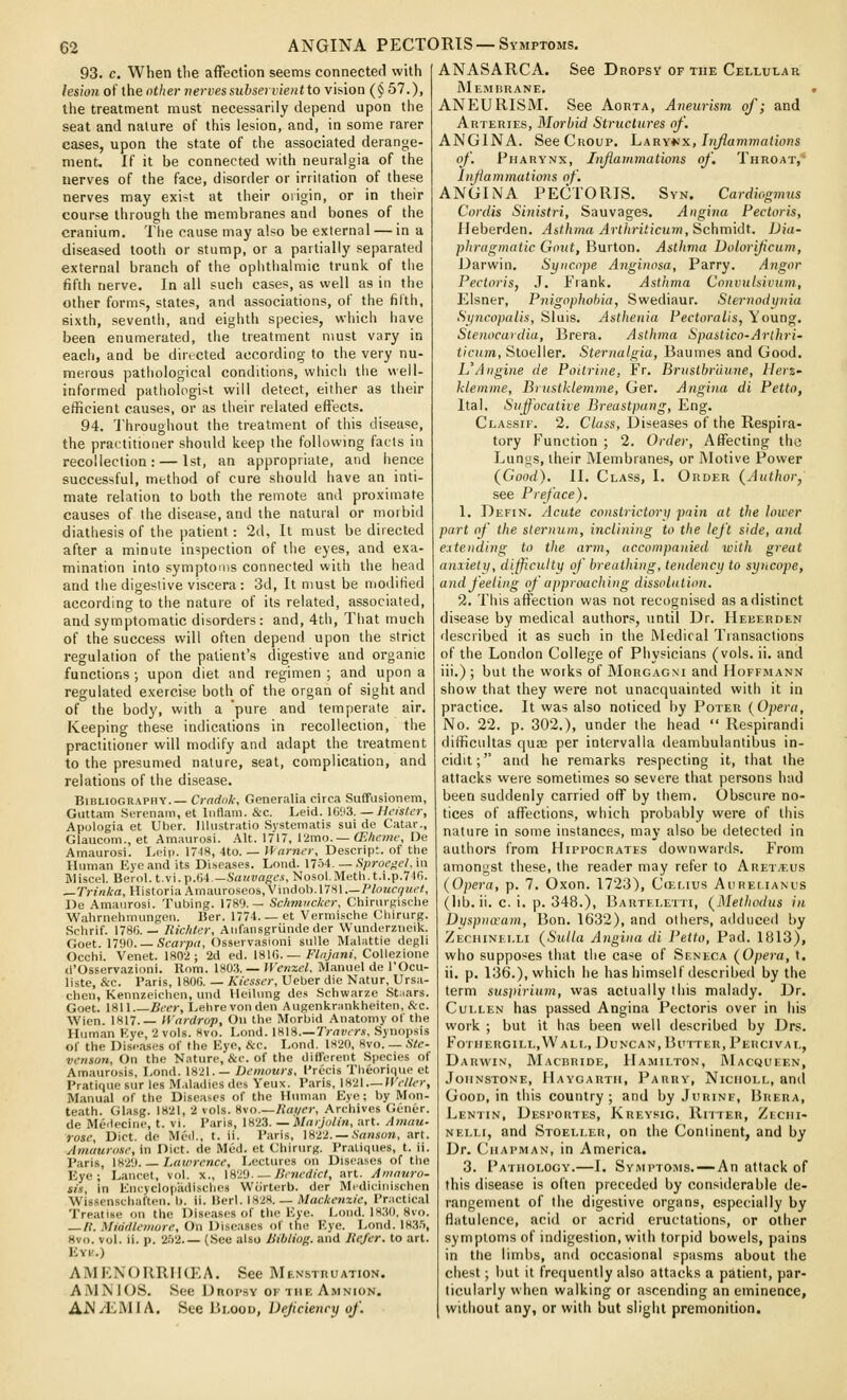 93. c. When the affection seems connecter! with lesion of the nther vervessitbservientto vision (§ 57.), the treatment must necessarily depend upon the seat and nature of this lesion, and, in some rarer cases, upon the state of the associated derange- ment. If it be connected with neuralgia of the nerves of the face, disorder or irritation of these nerves may exi^t at their origin, or in their course through the membranes and bones of the cranium. The cause may also be external — in a diseased tooth or stump, or a partially separated external branch of the ophtlialniic trunk of the fifth nerve. In all such cases, as well as in the other forms, states, and associations, of the fifth, sixth, seventii, and eighth species, which have been enumerated, the treatment must vary in each, and be dirtcted according to the very nu- merous pathological conditions, which tlie well- informed pathologi>t will detect, either as their efficient causes, or as their related effects. 94. Throughout the treatment of this disease, the practitioner should keep the following facts iu recollection: — 1st, an appropriate, and hence successful, method of cure should have an inti- mate relation to both the remote and proximate causes of the disease, and the natural or morbid diathesis of the patient: 2d, It must be directed after a minute inspection of the eyes, and exa- mination into symptoms connected with the head and the digestive viscera : 3d, It must be modified according to the nature of its related, associated, and symptomatic disorders: and, 4th, That much of the success will often depend upon the strict regulation of the patient's digestive and organic functions; upon diet and regimen ; and upon a regulated exercise both of the organ of sight and of the body, with a pure and temperate air. Keeping these indications in recollection, the practitioner will modify and adapt the treatment to the presumed nature, seat, complication, and relations of the disease. Bibliography.— Cradok, Generalia circa Suffusionem, Guttam Serenam, et liiflam. &c. Leid. \C\)i. — Heistcr, Apologia et Ulier. Illiistratio Sjstematis sui de Catar., Glaucom., et Amaurosi. Alt. 1717, Vlmo. — CEheme, De Amaurosi. Leip. 174S, 4to. — Warner, Descript. of the Human Eye and its Diseases. Lond. Mhi. — Sproeael.'m Miscel. Ber(il.t.vi.p.64.—SaKWrtgM, Nosol.Metli.t.i.p.7l6. _rn«A-a, HistoriaAiinauroseos,Viiidob.l781.—PtoMci/Mc/, De Amaurosi. Tubing. 1789.— Schmiicker, Chirurgisclie Wahrnehmungen. Ber. 1774. _ et Vermische Cliirurg. ScVirif. 1786. — Richtcr, Aiifansgriinde der Wunderziieik. Goet. 1790. —Scarpa, Osservasioni sulle Malattie degll Occhi. Venet. 1802; 2d ed. \%W.— Flnjani, Collezione d'Osservazioni. Rom. 1803. — \Ven-x,el, Manuel de I'Ocu- liste, &e. Paris, 180G. — Kiesscr, Ueber die Natur, Ursa- chen, Kennzeichen, und HeiUmg des Schwarze Staars. Goet. 1811 Beer, Lehrevonden Augenknmkheiten, &c. Wien. 1817.— H'ardrop, On the Morbid Anatomy of the Human Eye, 2 vols. Hvo. Lond. IH\S.— Trnvers, Synopsis of the Diseases of the Eye, &c. Lond. 1820, 8vo. — Ste- venson, On the Nature, &c. of the different Species of Amaurosis, Lond. 1821.— Dcmours, I'recis Theorique et Pratique sur les Maladies des Yeux. Paris, 1821 — Wriler, Manual of the Diseases of the Human Eye; by Mon- teath. Glasg. 1821, 2 vols. V,\n.—Haiier, Archives Gener. de Meiiecine, t. vi. Paris, 1823. —Marjulin, art. Amau- rose. Diet, de Med., t. ii. Paris, 1822. —i'nnsora, art. Amaurasc, in Diet, de Med. et Chirurg. Pratiques, t. ii. Paris, 1829 Lawrence, Lectures on Diseases of the Eye; Lancet, vol. x., \m'i. — Benedict, art. Amauro- sis, In Encyclopadisches Wiirterb. der Mediciiiischen Wissenschaften. b. ii. IJerl. 1828. _ Mackenzie, Practical Treatise on the Diseases of the Eye. Lond. 1830, 8vo. — It. Middleniore, On Diseases of the Eye. Lond. 183.'), Hvo. vol. ii. p. 2.')2.— (See also Bibliog. and liefer, to art. Evi'.) AMENORRIKEA. See MENsmuATioN. AiVlNlOS. See DnopsY OF THE Amnion. AM/l^MlA. See Blood, Dejiciency of. ANASARCA. See Dnopsv of the Cellular JMemhrane. ANEURISM. See Aorta, Aneurism of; and Arteries, Morbid Structures of. ANGINA. See Croup. Laryvx, hiflammaiions of. Pharynx, Iiiflammations of. Throat,' Injiammations of. ANGINA PECTORIS. Syn. Cardiogmus Cordis Sinistri, Sauvages. Augiiui Pectoris, Ileberden. Asthma Arthriticum, Schmidt. Dia- phragmatic Gout, Burton. Asthma Dolorifcum, Darwin. Syncope Aiiginosa, Parry. Angor Pectoris, J. Frank. Asthma Convulsiviim, Eisner, Pnigophobia, Swediaur. Sternodyiria Syncopalis, Sluis. Asthenia Pectoralis, Young. Stenocardia, Brera. Asthma Spastica-Arlhri- ticum, Steelier. Sternalgia, Baumes and Good. L'Aiigine de Pottrine, Fr. BrustbrUune, Herz- Memme, Brustklemme, Ger. Angina di Petto, Ital. Suffocative Breastpang, Eng. Classif. 2. C/ass, Diseases of the Respira- tory Function ; 2. Order, Affecting the Lungs, their Membranes, or Motive Power {Good). II. Class, I. Order (^Author, see Preface). 1. Defin. Acute constrictory pain at the lower part of the sternum, inclining to the left side, and entending to the arm, accompanied with great anxietii, difficulty of breathing, tendency to syncope, and feeling of approaching dissolution. 2. This affection was not recognised as a distinct disease by medical authors, until Dr. Heeerden described it as such in the Medical Transactions of the London College of Physicians (vols. ii. and iii.) ; but the works of Morgagni and Hoffmann show that they were not unacquainted with it in practice. It was also noticed by Poter {Opera, No. 22. p. 302.), under the head  Respirandi difficultas quffi per intervalla deambulantibus in- cidit; and he remarks respecting it, that the attacks were sometimes so severe that persons had been suddenly carried off by them. Obscure no- tices of affections, which probably were of this nature in some instances, may also be detected in authors from Hippocrates downward.s. From amongst these, the reader may refer to Aret^.us (Opera, p. 7. Oxon. 1723), Cojlius Aurei.ianus (lib. ii. c. i. p. 348.), Barteletti, {Methodus in Dijspnaam, Bon. 1632), and others, adduced by Zechinei.li {Sulla Angina di Petto, Pad. 1813), who supposes that the case of Seneca {Opera, t. ii. p. 136.), which he has himself described by the term suspirium, was actually this malady. Dr. Cullen has passed Angina Pectoris over in his work ; but it has been well described by Drs. Fotiiergill,\Vali,, Duncan, Butter, Pehcival, Darwin, Macbride, Hamilton, 1\1ac«ueen, Johnstone, Haygartii, Parry, Niciioll, and Good, in this country ; and by Jurine, Brera, Lentin, Despohtes, Kreysig, Riiter, Zeciii- NELLi, and Stoelleu, on the Continent, and by Dr. Chapman, in America. 3. Pathology.—I. Symptoms.—An attack of this disease is often preceded by considerable de- rangement of the digestive organs, especially by flatulence, acid or acrid eructations, or other symptoms of indigestion, with torpid bowels, pains in the limbs, and occasional spasms about the chest; but it fre(]uently also attacks a patient, par- ticularly when walking or ascending an eminence, without any, or with but slight premonition.