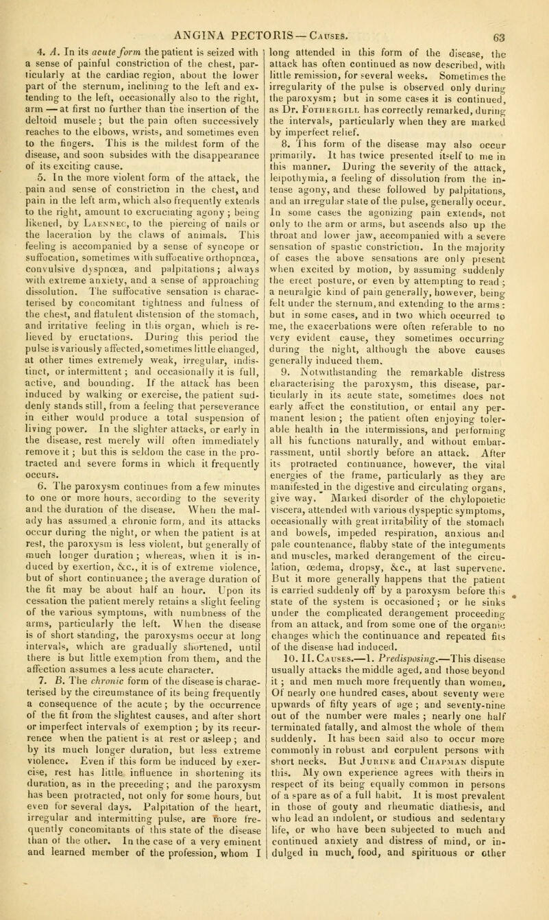 4. A. In its acute form the patient is seized with a sense of painful constriction of tlie chest, par- ticularly at tlie cardiac region, about the lower part of the sternum, inclining to tlie left and ex- tending to the left, occasionally also to the right, arm —at first no further than the insertion of the deltoid muscle ; but the pain often successively reaches to the elbows, wrists, and sometimes even to the fingers. Tiiis is the mildest form of the disease, and soon subsides with the disappearance of its exciting cause. 5. In the more violent form of the attack, the pain and sense of constriction in the chest, and pain in the left arm, which also frequently extends to the right, amount to excruciating agony ; being likened, by Laennec, to the piercing of nails or the laceration by the claws of animals. This feeling is accompanied by a sense of syncope or suftociition, sometimes vvith suffocative orthopnoea, consulsive dsspncea, and palpitations; always with extreme anxiety, and a sense of approaching dissolution. The suffocative sensation is charac- terised by concomitant tightness and fulness of the chest, and flatulent distension of the stomach, and irritative feeling in this organ, which is re- lieved by eructations. During this period the pulse is variously affected, sometimes little ciianged, at other times extremely weak, iiTeguiar, indis- tinct, or intermittent; and occasionally it is full, active, and bounding. If the attack has been induced by walking or exercise, the patient sud- denly stands still, from a feeling that perseverance in either would pioduce a total suspension of living power. In the slighter attacks, or early in the disease, rest merely will often immediately remove it; but this is seldom the case in the pro- tracted and severe forms in which it frequently occurs. 6. The paroxysm continues from a few minutes to one or more hours, according to the severity and the duration of the disease. When the mal- ady has assumed a chronic form, and its attacks occur during the night, or when the patient is at rest, the paroxysm is less violent, but generally of much longer duration; whereas, when it is in- duced by exertion, &c., it is of extreme violence, but of short continuance; the average duration of the fit may be about half an hour. Upon its cessation the patient merely retains a slight feeling of the various symptoms, with numbness of the arms, particularly the left. When the disease is of short standing, the paroxysms occur at long intervals, which are gradually shortened, until there is but little exemption from them, and the afTection assumes a less acute character. 7. B. The chronic form of the disease is charac- terised by the circumstance of its being frequently a consequence of the acute; by the occurrence of the fit from the slightest causes, and alter short or imperfect intervals of exemption ; by its recur- rence when the patient is at rest or asleep ; and by its much longer duration, but less extreme violence. Even if this form be induced by exer- cise, rest has little influence in shortening its duration, as in the precetling; and the paroxysm has been protracted, not only for some hours, but even for several days. Palpitation of the heart, irregular and intermitting pulse, are more fre- quently concomitants of this state of the disease than o( the other. In the case of a very eminent and learned member of the profession, whom I long attended in this form of the disease, the attack has often continued as now described, with little remission, for several weeks. Sometimes the irregularity of the pulse is observed only during the paroxysm; but in some cases it is continued, as Dr. FoTiiEHGiLL has correctly remarked, during the intervals, particularly when they are marked by imperfect relief. 8. 'i his form of the disease may also occur primarily. It has twice presented itself to main this manner. During the severity of the attack, leipotliymia, a feeling of dissolution from the in- tense agony, and these followed by palpitations, and an irregular stale of the pulse, generally occur. In some cases the agonizing pain extends, not only to the arm or arms, but ascends also up the throat and lower jaw, accompanied with a severe sensation of spastic constriction. In the majority of cases the above sensations are only piesent when excited by motion, by assuming suddenly the erect posture, or even by attempting to read ; a neuralgic kind of pain generally, however, being felt under the sternum, and extending to the arms: but in some cases, and in two which occurred to me, the exacerbations were often referable to no very evident cause, they sometimes occurring during the night, although the above causes generally induced them. 9. Notwithstanding the remarkable distress characteiising the paroxysm, this disease, par- ticularly in its acute state, sometimes does not early affect the constitution, or entail any per- manent lesion ; the patient often enjoying toler- able health in the intermissions, and performing all his functions naturally, and without embar- rassment, until shortly before an attack. After its protracted continuance, however, the vital energies of the frame, particularly as they are manifested^in the digestive and circulating organs, give way. Marked disorder of the chylopoietic viscera, attended with various dyspeptic symptoms, occasionally with great inital>ility of the stomach and bowels, impeded respiration, anxious and pale countenance, flabby state of the integuments and muscles, marked derangement of the circu- lation, oedema, dropsy, &c., at last supervene. But it more generally happens that the patient is carried suddenly off by a paroxysm before this state of the system is occasioned ; or he sinks under the complicated derangement proceeding from an attack, and from some one of the orwaniij changes which the continuance and repeated fits of the disease had iiiduceil. 10. II. Causes.—I. Predisposing.—This disease usually attacks the middle aged, and those beyond it ; and men much more frequently than women. Of nearly one hundred cases, about seventy were upwards of fifty years of age ; and seventy-nine out of the number were males ; nearly one half terminated fatally, and almost the whole of them suddenly. It has been said also to occur more commonly in robust and corpulent persons with short necks. But Jurine and Chapman dispute this. JNIy own experience agrees with theirs in respect of its being equally common in persons of a spare as of a full habit. It is most prevalent in those of gouty and rheumatic diathesis, and w!io lead an indolent, or studious and sedentaiy life, or who have been subjected to much and continued anxiety and distress of mind, or in- dulged in much^ food, and spirituous or ether