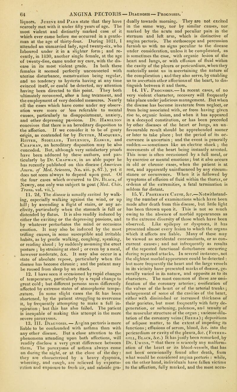 liquors, Jurine and Parh state that they have scarcely met with it under fifty years of age. The most violeut and distinctly marked case of it which ever came before me occurred in a gentle- man at the age of thirty-four. During 1821, I attended an unmarried lady, aged twenty-six, who laboured under it in a slighter form; and re- cently, in 1830, another single female, at the age of twenty-five, came under my care, with tlie dis- ease in its most violent grade. In both these females it seemed perfectly unconnected with uterine disturbance, menstruation being regular, and no tendency to hysteria having at any time evinced itself, or could be detected, my attention having been directed to this point. They both ultimately recovered, after a long treatment, and the employment of very decided measures. Nearly all the cases which have come under my observ- ation were more or less referable to mental causes, particularly to disappointment, anxiety, and other depressing passions. Dr. Hamilton conceives that there is an hereditary disposition to the affection. If we consider it to be of gouty origin, as contended for by Butter, Macqueen, RiTTER, Stoeller, Thilenu's, Elsnir, and Chapman, an hereditary disposition may be also conceded. But, although very satisfactory proofs have been adduced by these authors, and par- ticularly by Dr. Chapman, in an able paper he has recentlv published on this disease (American Journ. of Med. Sciences, No. xiii. p. 67.). yet it does not seem always to depend upon gout. Of the four cases which occurred to Dr. Black, of Newry, one only was subject to gout (Med. Chir. Trans, vol. vii.). 11. 2d, The disease is usually excited by walk- ing, especially walking against the wind, or up hill; by ascending a fiiglit of stairs, or any ac- clivity, particularly when the stomach is full or distended by flatus. It is also readily induced by either the exciting or the depressing passions, and by whatever perturbates the mind or occasions emotion. It may also be induced by the most trifling causes, in some susceptible and irritable habits, as by gentle walking, coughing, speaking, or reading aloud ; by suddenly assuming the erect posture ; by strainingat stool ; or even by a meal, however moderate, &c. It may also occur in a state of absolute repose, particularly when the disease has become chronic ; and the patient may be roused from sleep by an attack. 12. 1 have seen it occasioned by rapid changes of temperature, particularly by a rapid change to great cold ; but different persons seem differently affected by extreme states of atmospheric teinpe- .rature. In some sljolit cases the fit has been shortened, by the patient struggling to overcome it, by frequently attempting to make a full in- spiration ; but this has also failed. The patient is incapable of making this attempt in the more severe paroxysms. 13. 111. Diagnosis.— Angina pectoris is more liable to be confounded with asthma tlian witii any other disease. But a close attention to the phenomena attending upon both iifl'ections, will readily disclose a very great difference between tlum. 'I'lie paroxysms of asthma always come on during the night, or at the close of llie day : they are characterised by a heavy dyspna'u, wheezing, and cough, are relieved by expecto- rrition and exposuieto fresh air, and subside gra- j dually towards morning. They are not excited in the same way, nor by similar causes, nor marked by the acute and peculiar pain in the sternum and left arm, which is distinctive of angina pectoris. The stethoscope and percussion furnish us with no signs peculiar to the disease under consideration, unless it be complicated, as is sometimes the case, with organic lesion of the heart and lungs, or with effusion of fluid within the cavity of the pleura or pericardium, wiien they materially assist us in ascertaining the nature of the complication ; and they also serve, by enabling us to ascertain other affections of the heart, to dis- tinguish between it and them. 14. IV. Prognosis.— In recent cases, of no very violent character, recovery will frequently take place under judicious management. But wlien the disease has become inveterate from neglect, or from being associated with, or from having given rise to, organic lesion, and when it has appeared in a decayed constitution, or has been preceded by other diseases of the heart or lungs, an un- favourable result should be apprehended sooner or later to take place ; but the period of its oc- currence is uncertain ; and the event is generally sudden — sometimes like an electric shock ; the movements of the heart being instantly arrested. This issue is often occasioned by a full meal, or by exercise or mental emotions ; but it also occurs in old or chronic cases, when the patient is at rest, and apparently uninfluenced by any circum- stance or occurrence. When it is followed by symptoms of effusion of fluid within the thorax, or oedema of the extremities, a fatal termination is seldom far distant. 15. V. Proximate Cause, &c.—Notwithstand- ing the number of examinations which have been made after death from this disease, but little light has been thrown upon it. This is not so much owing to the absence of morbid appearances as to the extreme diversity of those which have been observed. Like epilepsy or dyspnoea, it has presented almost every lesion to which the organs which it affects are liable. Many of these may be viewed as accidental concomitants, or as con- current causes; and not infrequently as results of the repeated functional disturbance occurring durinw repeated attacks. In several instances, not the slightest morbid appearance could he detected : but more frequently the heart and the large vessels in its vicinity have presented marks of disease, ge- nerally varied in its natuie, and opposite as to its characters. The most common of these are ossi- fication of the coronary arteries; ossification of the valves of the heart or of tiie arterial trunks; enlargement of some of the caviiies of the heart, either with diminished or increased tiiickness of their parietes, but most fiecpiently with fatty de- generation, or soltening, paleness, ami tenuity of the muscular structure of the organ ; varicose dila- tation of the coronary veins (Brera) ; depositions of adipose matter, to the extent of impeding its functions; effusions of serum, blood, tivc. into the pericardium or cavity of the pleura, &c. (Fother- (jii.L, Black, &c.) It has justly been remarked,by Dr. UwiNS,  that there is scarcely any malform- ation of the heart or its blood-vessels, that has not been occasionally found after death, from what would be considered angina pectoris : while, on the other hand, individuals have fallen victims to the affection, fully niaiked, and the most accu-