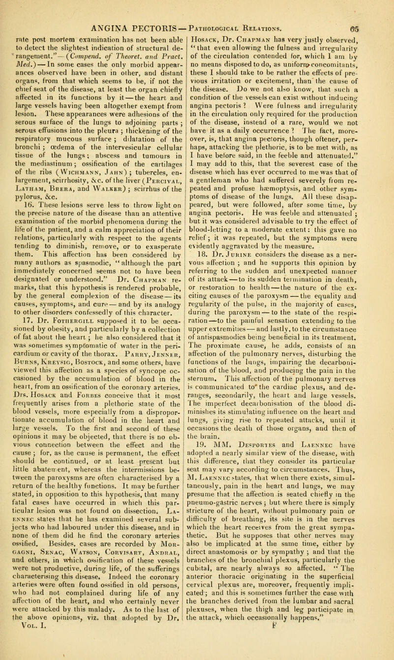 nite post morlem examination has not been able to detect the slightest indication of structural de- rangement.—(Cn/H/ie/irf. of Theoret. and Pracl. ]\Ied.) — In some cases the only morbid appear- ances observed have been in other, and distant organs, from that which seems to be, if not the chief seat of the disease, at least the organ chiefly affected in its functions by it — the heart and large vessels having been altogether exempt from lesion. These appearances were adhesions of the serous surface of the lungs to adjoining parts ; serous effusions into the pleura ; thickening of the respiratory mucous surface ; dilatation of the bronchi ; cedema of tiie intervesicular cellular tissue of the lungs; abscess and tumours in the mediastinum; ossification of the cartilages of the ribs (Wichmann, Jahn) ; tubercles, en- largement, scirrhosity, iSic. of the liver (Percival, Latham, Brera, and Walker) ; scirrhus of the pylorus, &c. 16. These lesions serve less to throw light on the precise nature of the disease than an attentive examination of the morbid phenomena during the lifeof tlie patient, and a calm appreciation of their relations, particularly with respect to the agents tending to diminish, remove, or to exasperate them. This aflfection has been considered by many autliors as spasmodic, although the part immediately concerned seems not to have been designated or understood. Dr. Chapman re- marks, that this hypothesis is rendered probable, by the general complexion of the disease—its causes, symptoms, and cure—and by its analogy to other disorders confessedly of this character. 17. Dr. FoTiiERCiLL supposed it to be occa- sioned by obesity, and particularly by a collection of fat about the heart; lie also considered that it was sometimes sjmpt'omatic of water in the peri- cardium or cavity of tlie thorax. Parry, Jenner, Burns, Krevsig, Bostock, and some others, have viewed this aflfection as a species of syncope oc- casioned by the accumulation of blood in the heart, from an ossification of the coronary arteries. Drs. HosACK and Forbes conceive that it most frequently arises from a plethoric state of the blood vessels, more especially from a dispropor- tionate accumulation of blood in the heart and large vessels. To the first and second of these opinions it may be objected, that there is no ob- vious connection between the effect and the cause ; for, as the cause is permanent, the eflPect should be continued, or at least present but little abateirent, whereas the intermissions be- tween the paroxysms are often characterised by a )-eturn of the healthy functions. It may be further stated, in opposition to this hypothesis, that many fatal cases have occurred in which this par- ticular lesion was not found on dissection. La- ENNEc stales that he has examined several sub- jects who had laboured under this diseasCj and in none of them did he find the coronary arteries ossified. Besides, cases are recorded by ]\Ior- oAGNi, Senac, Watson, Corvisart, Andual, and others, in w+iich ossification of these vessels were not productive, during life, of the sufferings characterising this disease. Indeed the coronary arteries were often found ossified in old persons, who had not complained during life of any aflfection of the heart, and who certainly never were attacked by this malady. As to the last of the above opinions, viz. that adopted by Dr. Vol. I. IIosACK, Dr. Chapman has very justly observed, that even allowing the fulness and irregularity of the circulation contended for, which 1 am by no means disposed to do, as uniform-concomitants, these I should take to be rather the eflfects of pre- vious irritation or excitement, than the cause of the disease. Do we not abo know, that such a condition of the vessels can exist without inducing angina pectoris? Were fulness and irregularity in the circulation only required for the production of the disease, instead of a rare, would we not have it as a daily occurrence 1 Tiie fact, more- over, is, that angina pectoris, though oftener, per- haps, attacking the plethoric, is to be met with, as I have before said, in the feeble and attenuated. I may add to this, that the severest case of the disease which has ever occurred to me was that of a gentleman who had suffered severely from re- peated and profuse haemoptysis, and other sym- ptoms of disease of the lungs. All these disap- peared, but were followed, after some time, by angina pectoris. He was feeble and attenuated ; but it was considered advisable to try the eft'ect of blood-letiing to a moderate extent: this gave no relief; it was repeated, but the symptoms were evidently aggravated by the measure. 18. Dr. J urine considers the disease as a ner- vous affection ; and he supports this opinion by refeiring to the sudden and unexpected manner of its attack — to its sudden termination in death, or restoration to health-—the nature of the ex- citing causes of the paroxysm — the equality and regularity of the pulse, in the majority of cases, during the paroxysm — to the state of the respi- ration—to the painful sensation extending to the upper extremities — and lastly, to the circumstance of antispasmodics being beneficial in its treatment. The proximate cause, he adds, consists of an affection of the pulmonary nerves, disturbing the functions of the lungs, impairing the decarboni- sation of the blood, and producing the pain in the sternum. This afl'ection of the pulmonary nerves is communicated to'the cardiac plexus, and de- ranges, secondarily, the heart and large vessels. The imperfect decaibonisation of the blood di- minishes its stimulating influence on the heart and lungs, giving rise to repeated attacks, until it occasions the death of those organs, and then of the brain. 19. IMM. Desportes and Laennec have adopted a nearly similar view of the disease, with this difference, that they consider its particular seat may vary according to circumstances. Thus, JM. Laennec states, that when there exists, simul- taneously, pain in the heart and lungs, we may presume that the affection is seated chiefly in the pneumo-gastric nerves ; but where there is simply stricture of the heart, without pulmonary pain or difficulty of breathing, its site is in the nerves which the heart receives from the great sympa- thetic. But he supposes that other nerves may also be implicated at the same time, either by direct anastomosis or by sympathy ; and that the branches of the bronchial plexus, particularly the cubital, are nearly always so affected.  The anterior thoracic originating in the superficial cervical plexus are, moreover, frequently impli- cated ; and this is sometimes further the case with the branches derived from the lumbar and sacral plexuses, when the thigh and leg participate in the attack, which occasionally happens. F