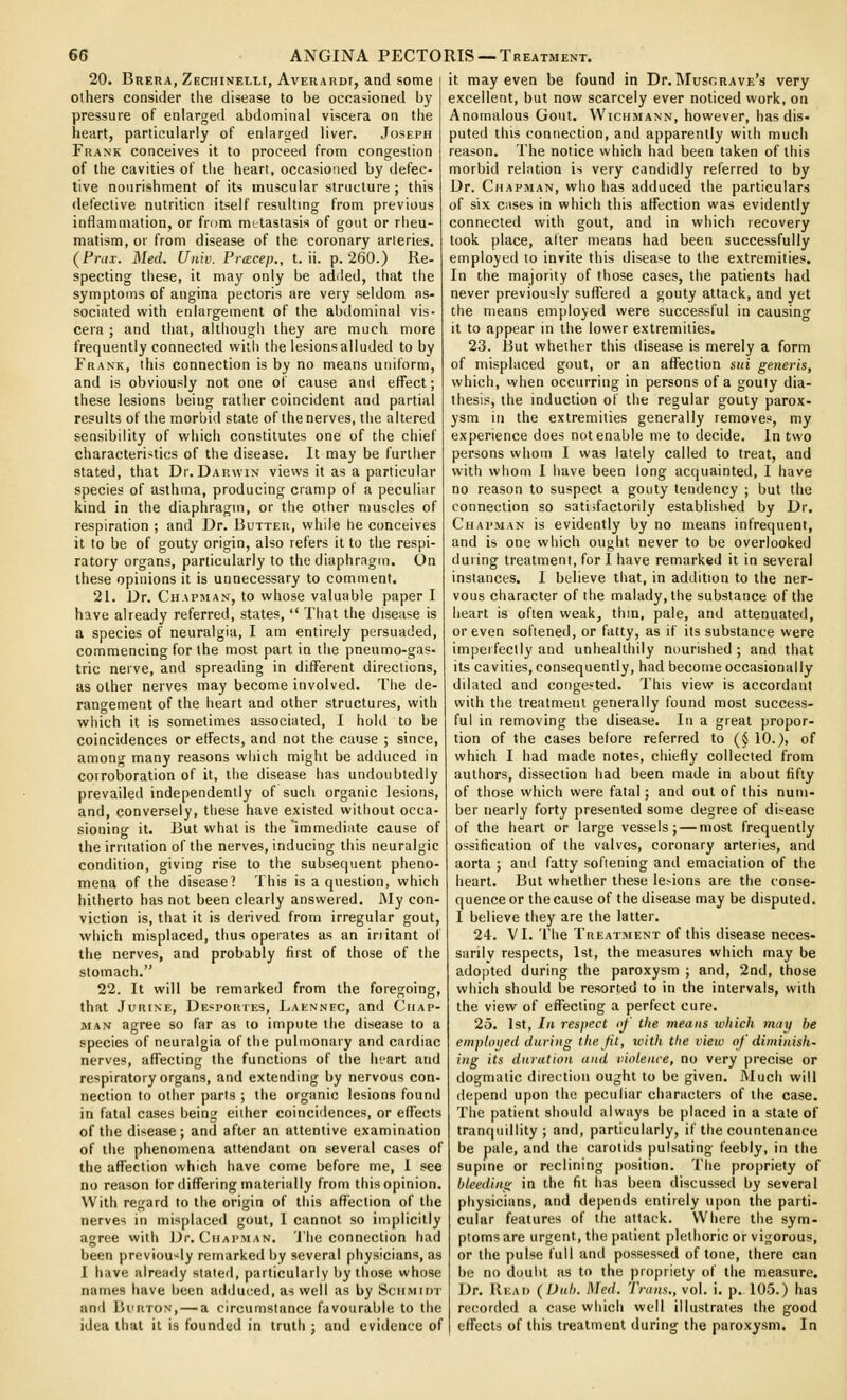 20. BuEUA, Zechinelli, Aveuardt, and some others consider the disease to be occasioned by pressure of enlarged abdominal viscera on the heart, particularly of enlarged liver. Joseph Frank conceives it to proceed from congestion of the cavities of the heart, occasioned by defec- tive nourishment of its muscular structure ; this defective nutrition itself resulting from previous inflammation, or from metastasis of gout or rheu- matism, or from disease of the coronary arteries. {Friix. Med. Univ. Fr<Ecep., t. ii. p. 260.) Re- specting these, it may only be added, that the symptoms of angina pectoris are very seldom as- sociated with enlargement of the abdominal vis- cera ; and that, althougii they are much more frequently connected with the lesions alluded to by Frank, this connection is by no means uniform, and is obviously not one of cause and effect; these lesions being ratiier coincident and partial results of the morbid state of the nerves, the altered sensibility of which constitutes one of the chief characteristics of the disease. It may be further stated, that Dr. Darwin views it as a particular species of asthma, producing ciamp of a pecuiinr kind in the diaphragm, or the other muscles of respiration ; and Dr. Butter, whde he conceives it to be of gouty origin, also refers it to the respi- ratory organs, particularly to the diaphragm. On these opinions it is unnecessary to comment. 21. Dr. Chapman, to whose valuable paper I have already referred, states,  That the disease is a species of neuralgia, I am entirely persuaded, commencing for the most part in the pneumo-gas- trie nerve, and spreading in different directions, as other nerves may become involved. Tiie de- rangement of the heart and other structures, with wiiich it is sometimes associated, I hold to be coincidences or effects, and not the cause ; since, among many reasons which might be adduced in corrolDoration of it, tiie disease has undoubtedly prevailed independently of such organic lesions, and, conversely, these have existed without occa- sioning it. But what is the immediate cause of the irritation of the nerves, inducing this neuralgic condition, giving rise to the subsequent pheno- mena of the disease? This is a question, which hitherto has not been clearly answered. J\Iy con- viction is, that it is derived from irregular gout, which misplaced, thus operates as an irritant of the nerves, and probably first of those of the stomach. 22. It will be remarked from the foregoing, that JuRiNE, De'^portes, Laennfc, and Chap- man agree so far as to impute the disease to a species of neuralgia of the pulmonary and cardiac nerves, affecting the functions of the ht'art and respiratory organs, and extending by nervous con- nection to other parts ; the organic lesions found in fatal cases being either coincidences, or effects of the disease; and after an attentive examination of the phenomena attendant on several cases of the affection which have come before me, I see no reason tor differing materially from this opinion. With regard to tiie origin of tiiis affection of the nerves in misplaced gout, I cannot so implicitly agree with Dr. ('hapman. 'i'he connection had been previously remarked by several physicians, as I have already stated, particularly by those whose names have been adduced, as well as by Schmidt and liurtTON, — a circumstance favourable to the idea that it is founded in truth ; and evidence of it may even be found in Dr. Musorave's very excellent, but now scarcely ever noticed work, on Anomalous Gout. VVichmann, however, has dis- puted this connection, and apparently with much reason. The notice which had been taken of this morbid relation is very candidly referred to by Dr. Chapman, who has adduced the particulars of six cMses in which this affection was evidently connected with gout, and in which recovery took place, alter means had been successfully employed to invite this disease to the extremities. In the majority of those cases, the patients had never previously suffered a gouty attack, and yet the means employed were successful in causing it to appear in the lower extremities. 23. But whether this disease is merely a form of misplaced gout, or an affection sui generis, which, when occurring in persons of a gouiy dia- thesis, the induction of the regular gouty parox- ysm ill the extremities generally removes, my experience does not enable me to decide. In two persons whom I was lately called to treat, and with whom I have been long acquainted, I have no reason to suspect a gouty tendency ; but the connection so satisfactorily established by Dr. Chapman is evidently by no means infrequent, and is one which ought never to be overlooked during treatment, for I have remarked it in several instances. I believe that, in addition to the ner- vous character of the malady, the substance of the heart is often weak, thin, pale, and attenuated, or even softened, or fatty, as if its substance were imperfectly and unhealthily nourished ; and that its cavities, consequently, had become occasionally dilated and congested. This view is accordant with the treatment generally found most success- ful in removing the disease. In a great propor- tion of the cases before referred to (§ 10.), of which I had made notes, chiefly collected from authors, dissection had been made in about fifty of those which were fatal; and out of this num- ber nearly forty presented some degree of disease of the heart or large vessels; — most frequently ossification of the valves, coronary arteries, and aorta ; and fatty sofiening and emaciation of the heart. But whether these lesions are the conse- quence or the cause of the disease may be disputed. I believe they are the latter. 24. VI. The Treatment of this disease neces- sarily respects, 1st, the measures which may be adopted during the paroxysm ; and, 2nd, those which should be resorted to in the intervals, with the view of effecting a perfect cure. 25. 1st, In respect of the means which may be emphn/ed during the Jit, ivith the view of diminish- ing its dnration and violence, no very precise or dogmatic direction ought to be given. J\Iuch will depend upon the peculiar characters of the case. The patient should always be placed in a stale of tranquillity; and, particularly, if the countenance be pale, and the carotids pulsating feebly, in the supine or reclining position. The propriety of bleeding in the fit has been discussed by several physicians, and depends entirely upon the parti- cular features of the attack. Where the sym- ptoms are urgent, the patient plethoric or vigorous, or the pulse full and possessed of lone, there can be no doubt as to the propriety of the measure. Dr. Read (Uuh. i\Ied. Trans., vol. i. p. 105.) has re(;orded a case wliicli well illustrates the good effects of this treatment during the paroxysm. In