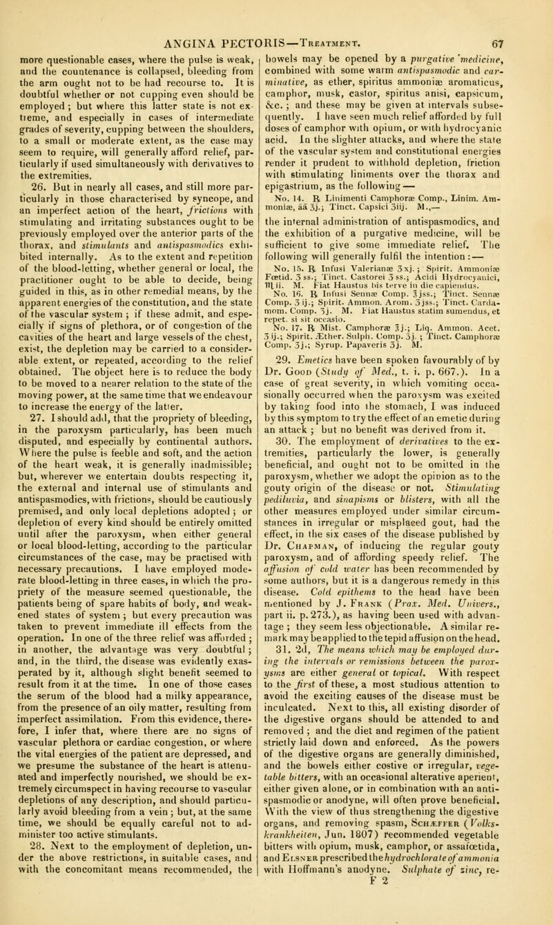 more questionable cases, where the pulse is weak, and the countenance is collapseil, bleeding from the arm ought not to be had recourse to. It is doubtful whether or not cupping even should be employed ; but where this latter state is not ex- tieme, and especially in cases of intermeiliate grades of severity, cupping between the shoulders, to a small or moderate extent, as the case may seem to require, will generally afford relief, par- ticularly if used simultaneously with derivatives to the extremities. 26. But in nearly all cases, and still more par- ticularly in those characterised by syncope, and an imperfect action of the heart, frictions with stimulating and irritating substances ought to be previously employed over the anterior parts of the thorax, and stimuLmts and antispasmodics exhi- bited internally. As to the extent and repetition of the blood-letting, whether general or local, the practitioner ought to be able to decide, being guided in this, as in other remedial means, by the apparent energies of the constitution, and the state of the vascular system ; if these admit, and espe- cially if signs of plethora, or of congestion of the cavities of the heart and large vessels of the chest, exl>;t, the depletion may be carried to a consider- able extent, or repeated, accoiding to the relief obtained. The object here is to reduce the body to be moved to a nearer relation to the state of the moving power, at the same time that we endeavour to increase the energy of the latter. 27. I should add, that the propriety of bleeding, in the paroxysm particularly, has been much disputed, and especially by continental authors. Where the pulse is feeble and soft, and the action of the heart weak, it is generally inadmissible; but, wherever we entertain doubts respecting it, the external and internal use of stimulants and antispasmodics, with frictions, should be cautiously premised, and only local depletions adopted ; or depletion of every kind should be entirely omitted until after the paroxysm, when either general or local blood-letting, according to the particular circumstances of the case, may be practised with necessary precautions. I have employed mode- rate blood-letting in three cases, in which the pro- priety of the measure seemed questionable, the patients being of spare habits of body, and weak- ened states of system ; but every precaution was taken to prevent immediate ill effects from the operation. In one of the three relief was afforded ; in another, the advantage was very doubtful ; and, in the third, the disease was evidently exas- perated by it, although slight benefit seemed to result from it at the time. In one of those cases the serum of the blood had a milky appearance, from the presence of an oily matter, resulting from imperfect assimilation. From this evidence, there- fore, I infer that, where there are no signs of vascular plethora or cardiac congestion, or where the vital energies of the patient are depressed, and we presume the substance of the heart is attenu- ated and imperfectly nourished, we should be ex- tremely circumspect in having recourse to vascular depletions of any description, and should particu- larly avoid bleeding from a vein ; but, at the same time, we should be equally careful not to ad- minister too active stimulants. 28. Next to the employment of depletion, un- der the above restrictions, in suitable cases, and with the concomitant means recommended, the bowels may be opened by a purgative 'medicine, combined with some warm antispasmodic and car- minative, as ether, spiritus ammonia; aromaticus, camphor, musk, castor, spiritus anisi, capsicum, &c. ; and these may be given at intervals subse- quently. I have seen much relief afforded by full doses of camphor with opium, or with hydiocyanic acid. In the slighter attacks, and where the stale of the vascular system and constitutional energies render it prudent to withhold depletion, friction with stimulating liniments over the thorax and epigastrium, as the following- No. 14. R Liiiimenti CamphorEe Comp., Linim. Am- monise, aa 3j.; Tinct. Capsici 3iij. M.,— the internal administration of antispasmodics, and the exhibition of a purgative medicine, will be sufficient to give some immediate relief. The following will generally fulfil the intention: — No. \h. ^. Infiisi Valerianse 3xj. ; Spirit. AmmonifE Foetid. 3 ss.; Tinct. Castorei 3 ss.j Acidi Hydrocyauici, lllii. M. Fiat Haustus his tcrve ill die capieiiilus. No. 16. R Iiil'usi Senna; Comp. Jjss.; Tinct. .Sennse Comp. 3ij.; Spirit. Ammon. Arom. 3jss.; Tinct. Carda- mom. Comp. 3j. M. Fiat Haustus statim sumendus, et repet. si sit oecasio. No. 17. R Mist. Camphors Sj.; Liq. Ammon. Acet. 3 ij.; Spirit. iEtlier. Siilpli. Comp. 5j. ; Tinct. Camphorje Comp. 3j.; Syrup. Papaveris 3j. iVI. 29. Emetics have been spoken favourably of by Ur. Good {Study of Med., t. i. p. 667.). In a case of great severity, in which vomiting occa- sionally occurred when the paroxysm was excited by taking food into the stomach, I was induced by this symptom to try the effect of an emetic during an attack ; but no benefit was derived from it. 30. The employment of derivatives to the ex- tremities, particularly the lower, is generally beneficial, and ought not to be omiited in the paroxysm, whether we adopt the opinion as to the gouty origin of the disease or not. Stimulating pediluvia, and sinapis7ns or blisters, with all the other measures employed under similar circum- stances in irregular or misplaeed gout, had the effect, in the six cases of the disease published by Dr. Chapiuan, of inducing the regular gouty paroxysm, and of affording speedy relief. The affusion of cold ivater has been recommended by some authors, but it is a dangerous remedy in this disease. Cold epithems to the head have been nicntioned by J.Frank (Prax. Med. Univers., part ii. p. 273.), as having been used with advan- tage ; they seem less objectionable. A similar re- mark may be applied to the tepid affusion on the head. 31. 2d, The means which may be employed dur- ing the intervals or remissions between the parox- ysms are either general or topical. With respect to the Jirst of these, a most studious attention to avoid the exciting causes of the disease must be inculcated. Next to this, all existing disorder of the digestive organs should be attended to and removed ; and the diet and regimen of the patient strictly laid down and enforced. As the powers of the digestive organs are generally diminished, and the bowels either costive or irregular, vege- table bitters, with an occasional alterative aperient, either given alone, or in combination with an anti- spasmodic or anodyne, will often prove beneficial. With the view of thus strengthening the digestive organs, and removing spasm, Sch.effer {Volks- krankheiten, Jun. 1807) recommended vegetable bitters with opium, musk, camphor, or assafcetida, and Er.sNER prescribedthe/n/</roc/i/ora/eo/ awmoni'a with Hoffmann's anodyne. Sulphate of zinc, re- F 2