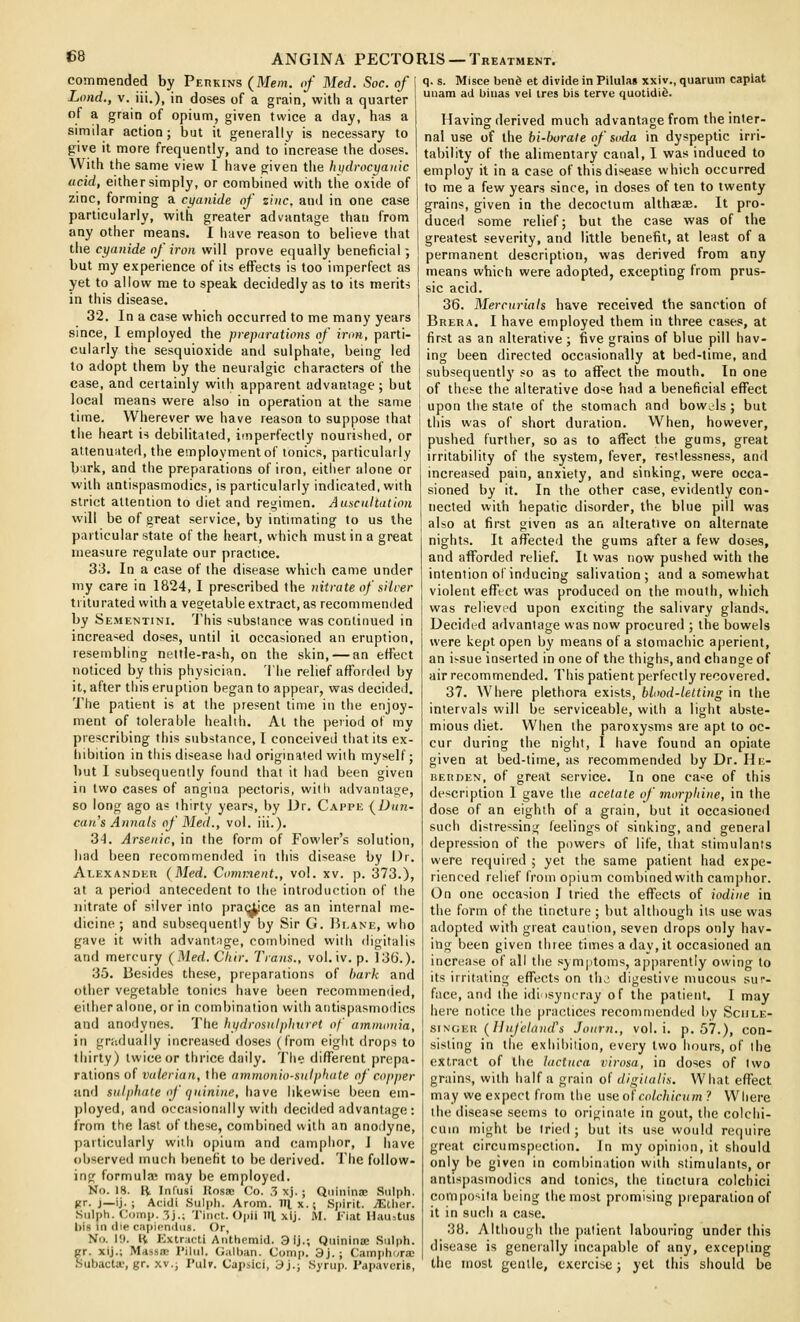 commended by Perkins (Mem. of Med. Soc. of \ Loud., V. iii.), in doses of a grain, with a quarter 1 of a grain of opium, given twice a day, has a | similar action; but it generally is necessary to I give it more frequently, and to increase the doses. With the same view 1 have given the hiidrocyanic acid, either simply, or combined with the oxide of zinc, forming a cyanide of sine, and in one case particularly, with greater advantage than from any other means. I have reason to believe that the cyanide of iron will prove equally beneficial; but my experience of its effects is too imperfect as yet to allow me to speak decidedly as to its merit-; in this disease. 32. In a case which occurred to me many years since, I employed the preparations of iroH, parti- cularly the sesquioxide and sulphate, bemg led to adopt them by the neuralgic characters of the case, and certainly with apparent advantage ; but local means were also in operation at the same time. Wherever we have reason to suppose that the heart is debilitated, imperfectly nourished, or altenuiited, the employment of tonics, particularly bark, and the preparations of iron, either alone or with antispasmodics, is particularly indicated, with strict attention to diet and regimen. Auscultation will be of great service, by intimating to us the particular state of the heart, which must in a great measure regulate our practice. 33. In a case of the disease which came under my care in 1824, I prescribed the nitrate of silver ti iturated with a vegetable extract, as recommended by Sementini. This substance was continued in increa>ied doses, until it occasioned an eruption, resembling nettle-ra^h, on the skin, — an effect noticed by this physician. The relief affordeil by it, after this eruption began to appear, was decided. The patient is at the present time in the enjoy- ment of tolerable health. At the period of my prescribing this substance, I conceived that its ex- liibition in this disease had originated with myself; but I subsequently found that it had been given in two cases of angina pectoris, with advantage, so long ago as thirty year-s, by Dr. Cappe (Dun- can s Annals of Med., vol. iii.). 34. Arsenic, in the form of Fowler's solution, had been recommemled in this disease by Or. Alexander (Med. Comment., vol. xv. p. 373.), at a period antecedent to the introduction of the nitrate of silver into prac^ce as an internal me- dicine ; and subsequently by Sir G. Hi.ane, who gave it with advantage, combined with digitalis and mercury (Med. Chtr. Trans., vol. iv. p. 136.). 35. Besides these, preparations of hark and other vegetable tonics have been recommended, either alone, or in combination with antispasmodics and anodynes. The hydrosnlphuret of ammonia, in gnidually increased doses (from eight drops to thirty) twice or thrice daily, 'i'lie different prepa- rations of valerian, the ammonio-sulphate of copper and snlphaie of quinine, have likewise been em- ))loyed, and occasionally with decided advantage : from the last of these, combined with an anodyne, jiarticularly with opium and camphor, I have oltserved much benefit to be derived. The follow- ing formulae may be employed. No. 18. R Inl'usi Kosae Co. .3 xj. ; Qiiininae Siilph. jir. J—ij. ; Acidi Sulpli. Arom. Itlx.; Spirit. jEtlier. .Sulph. Comi). 3j.; Tinct. Opii 111, xij. M. Fiat Hau,tus l)is in die capipndus. Or, No. 19. R Kxtracti Aiittiemid. 3ij.; Quinina; Sulph. cr. xij.; Massac I'iltil. G;ilt)an. Comp. 3j. ; Camphora; Sutjacta', gr. xv., I'ulf. Cajisici, 3j.; Syrup. I'apaveriB, q. s. Misce bend et divide in Pilulas xxiv., quarum capiat uiiam ad biuas vel ires bis terve quotidie. Having derived much advantage from the inter- nal use of the bi-borale of soda in dyspeptic irri- tability of the alimentary canal, 1 was induced to einploy it in a case of this disease which occurred to me a few years since, in doses of ten to twenty grains, given in the decoctum althaeae. It pro- duced some relief; but the case was of the greatest severity, and little benefit, at least of a permanent description, was derived from any means which were adopted, excepting from prus- sic acid. 36. Mercurials have received the sanction of Brera. I have employed them in three cases, at first as an alterative ; five grains of blue pill hav- ing been directed occasionally at bed-time, and subsequently so as to affect the mouth. In one of these the alterative do'-^e had a beneficial effect upon the state of the stomach and bowels; but this was of short duration. When, however, pushed further, so as to affect the gums, great irritability of the system, fever, restlessness, and increased pain, anxiety, and sinking, were occa- sioned by it. In the other case, evidently con- nected with hepatic disorder, the blue pill was also at first given as an alterative on alternate nights. It affected the gums after a few doses, and afforded relief. It was now pushed with the intention of inducing salivation; and a somewhat violent efftct was produced on the mouth, which was relieved upon exciting the salivary glands. Decided advantage was now procured ; the bowels were kept open by means of a stomachic aperient, an issue inserted in one of the thighs, and change of air recommended. This patient perfectly recovered. 37. Where plethora exists, blood-letting in the intervals will be serviceable, with a light abste- mious diet. When the paroxysms are apt to oc- cur during the night, I have found an opiate given at bed-time, as recommended by Dr. He- BERDEN, of great service. In one ca^e of this de.scription I gave the acetate of morphine, in the dose of an eighth of a grain, but it occasioned such distressing feelings of sinking, and general depression of the powers of life, that stimulants were required ; yet the same patient had expe- rienced relief from opium combined with camphor. On one occasion I tried the effects of iodine in the form of the tincture ; but although its use was adopted with great caution, seven drops only hav- ing been given three times a day, it occasioned an increase of all the symptoms, apparently owing to its irritating effects on the digestive mucous sur- face, and the idiosyncray of the patient. I may here notice the practices recommended by Sciile- sisGv.ii. (IIujeland\ Journ., vol. i. p. 57.), con- sisting in the exhibition, every two hours, of the extract of the lactuca virosa, in doses of two grains, with half a grain of digitalis. What effect may we expect from the use ofcolchicum ? Where the disease seems to originate in gout, the colchi- cuin might be tried; but its use would require great circumspection. In my opinion, it should only be given in combination with stimulants, or antispasmodics and tonics, the tinctura colchici composita being the most promising preparation of it in such a case. 38. Although the patient labouring under this disease is generally incapable of any, excepting the most gentle, exercise; yet this should be