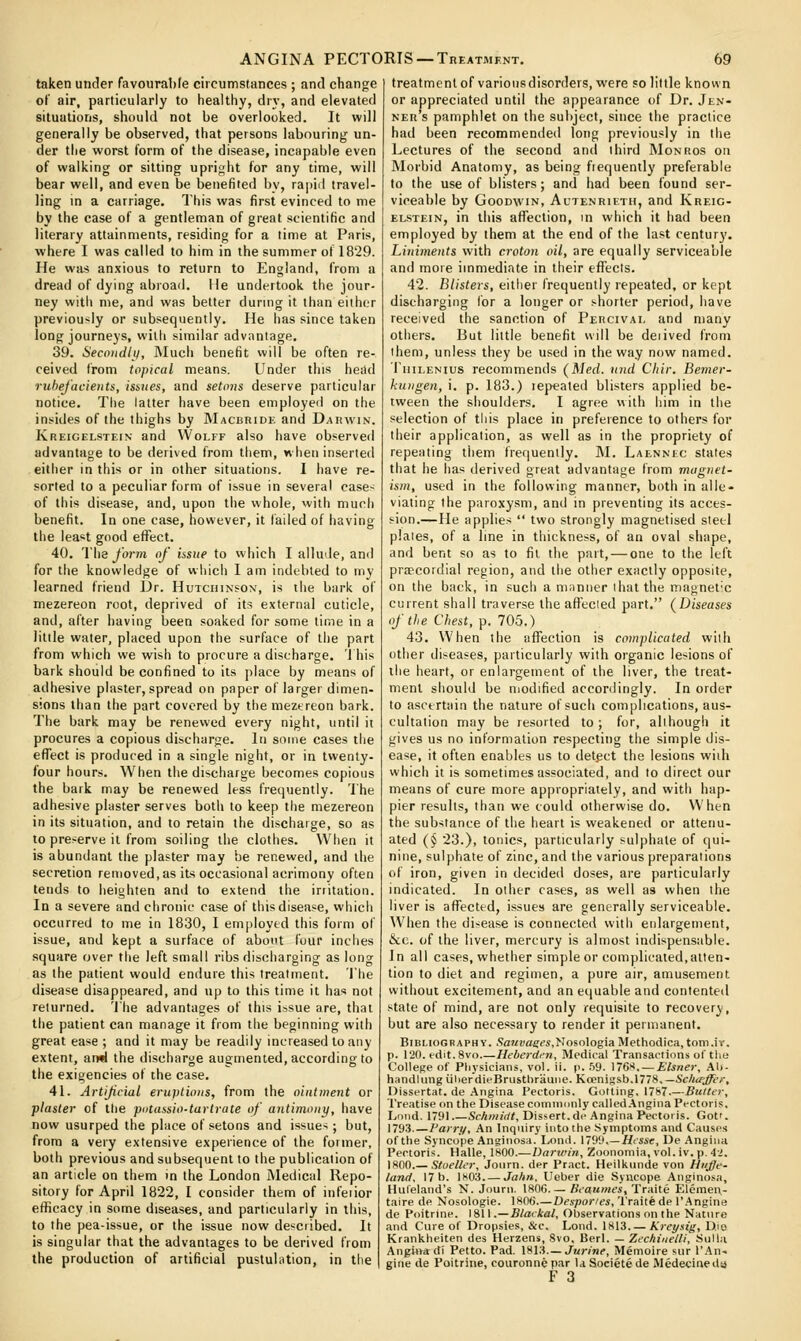 taken under favourabfe circumstances ; and change of air, particularly to healthy, dry, and elevated situations, should not be overlooked. It will generally be observed, that persons labouring un- der the worst form of the disease, incapable even of walking or sitting upright for any time, will bear well, and even be benefited bv, rapiil travel- ling in a carriage. This was first evinced to me by the case of a gentleman of great scientific and literary attainments, residing for a time at Paris, where I was called to him in the summer of 1829. He was anxious to return to Englan<l, from a dread of dying abroad. He undertook the jour- ney with me, and was better during it than either previously or subsequently. He has since taken long journeys, willi similar advantage. 39. Secnudli), Much benefit will be often re- ceived from topical means. Under this head rubefacients, ismes, and setons deserve particular notice. The latter have been employed on the insides of the thighs by Macbridk and Darwin. Kreigelstein and VVolff also have observed advantage to be derived from them, when inserted either in this or in other situations. I have re- sorted to a peculiar form of issue in several case- of this disease, and, upon the whole, with much benefit. In one case, however, it failed of having the least good efFect. 40. The form of issue to which I allude, and for the knowledge of which I am indebted to my learned friend Dr. Hutchinson', is the bark of mezereon root, deprived of its external cuticle, and, alter having been soaked for some time in a little water, placed upon the surface of the part from which we wish to procure a discharge. This bark should be confined to its place by means of adhesive plaster, spread on paper of larger dimen- sions than the part covered by the meztreon bark. The bark may be renewed every night, until it procures a copious discharge. In some cases the effect is produced in a single night, or in twenty- four hours. When the discharge becomes copious the bark may be renewed less frequently. The adhesive plaster serves both to keep the mezereon in its situation, and to retain the discharge, so as 10 preserve it from soiling the clothes. When it is abundant the plaster may be renewed, and the secretion renioved, as its occasional acrimony often tends to heighten and to extend the irritation. In a severe and chronic case of this disease, vvhicii occurred to me in 1830, I employed this form of issue, and kept a surface of about four inches square over the left small ribs discharging as long as the patient would endure this treatment, 'I'he disease disappeared, and up to this time it has not returned, 'i'he advantages of this issue are, that the patient can manage it from the beginning with great ease ; and it may be readily increased to any extent, an«l the discharge augmented, according to the exigencies of the case. 41. Artifcial eruptions, from the ointment or plaster of the putassio-tartrate of antimony, have now usurped the place of setons and issues; but, from a very extensive experience of the former, both previous and subsequent to the publication of an article on them in the London Medical Repo- sitory for April 1822, I consider them of mfeiior efficacy in some diseases, and particularly in this, to the pea-issue, or the issue now described. It is singular that the advantages to be derived from the production of artificial pustulation, in the treatment of varioiisdiscrders, were so little known or appreciated until the appearance of Dr. Jen- ner's pamphlet on the subject, since the practice had been recommended long previously in the Lectures of the second and third Monros on Morbid Anatomy, as being frequently preferable to the use of blisters; and had been found ser- viceable by Goodwin, Actenrieth, and Kreig- elstein, in this afTeclion, in which it had been employed by them at the end of the last century. Liniments with croton oil, are equally serviceable and more immediate in their efTecls. 42. Blisters, either frequently repeated, or kept discharging for a longer or shorter period, have received the sanction of Peucivai, and many others. But little benefit will be deiived from them, unless they be used in the way now named. liiiLENius recommends (Med. nnd Cliir. Bemer- kungen, i. p. 183.) lepeated blisters applied be- tween the shoulders. I agree with him in the selection of tiiis place in preference to others for their application, as well as in the propriety of repeating them frequently. M. Laennec stales that he has derived great advantage from magnet- ism, used in the following manner, both in alle- viating the paroxysm, and in preventing its acces- sion.—He applies  two strongly magnetised steel plaies, of a line in thickness, of an oval shape, and bent so as to fit the part, — one to the left pra?cordial region, and the other exactly opposite, on the back, in such a manner ihatthe magnetic current shall traverse the affected part. (Diseases of the Chest, p. 705.) 43. When the affection is complicated wilh other diseases, particularly with organic lesions of the heart, or enlargement of the liver, the treat- ment should be modified accordingly. In order to ascertain the nature of such complications, aus- cultation may be resorted to; for, although it gives us no information respecting the simple dis- ease, it often enables us to detect the lesions wiih which it is sometimes associated, and to direct our means of cure more appropriately, and with hap- pier results, than we could otherwise do. When the substance of the heart is weakened or attenu- ated (§ 23.), tonics, particularly sulphate of qui- nine, sulphate of zinc, and the various preparations of iron, given in decided doses, are particularly indicated. In other cases, as well as when the liver is affected, issues are generally serviceable. When the disease is connected with enlargement, &c. of the liver, mercury is almost indispensable. In all cases, whether simple or complicated,atten- tion to diet and regimen, a pure air, amusement without excitement, and an equable and contented state of mind, are not only requisite to recovery, but are also necessary to render it permanent. Bibliography. Sa?<2jagc«,NosoIogiaMethodica,tom.ir. p. 120. edit. 8vo Heberdfn, Medical Transactions of the College of Pliysicians, vol. ii. p. .59. 176^!. — Eisner, Al>- handlungiilierdieBrusthrauiie. Kcemgab.niS. —Scho'jffer, Dissertat. de Angina Pectoris. Getting, 17b7.—Butter, Treatise on the Disease commonly called.\ngina Pectoris, Loud. 1791 SfAm/rf^, Dissert. di> Angina Pectoris. Got'. 1793.—Varry, An Inquiry into the .Symptoms and Causes of the Syncope Anginosa. Lond. 1799 Hisse, De Angina Pectoris. Halle, 1800.—Darwin, Zoonomia, vol. iv. p. 42. \HOO.— Stoeller, Journ. der Pract. Heilkiinde von HiiJJe- land, 17 b. 1x03 Ja/in. Ueber die Syncope Anginosa, Huleland's N. Journ. 1806 Bcaawfs, Traite Eleraen- taire de Nosologic. 1806 Despories, Traite de I'Angine de Poitrine. \%\\.—BlaLkal, Observations on the Nature and Cure of Dropsies, &c. Lond. 1813. — Kreysig, Die Krankheiten des Herzens, Svo, Berl. — Zechineili, Sulla Angit>a di Petto. Pad. 1813.—JaWn?, Memoire sur I'.'^n-. gitie de Poitrine, couronnepar la Societede Medecineda F 3