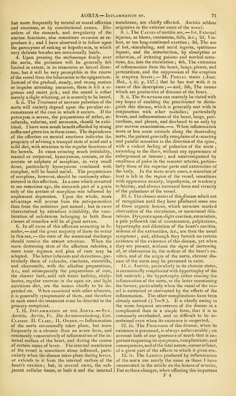 AORTA—Inflammation of but more frequentlj' by mental or moral affection and emotions, or by constitutional causes. Dis- orders of tlie stomach, and irregularity of the uterine functions, also sometimes occasion or re- produce it; and 1 have observed it to follow upon the paroxysms of sinking or Ifcipothymia, to which very delicate females are occasionally liable. 4. Upon pressing the stethoscope firmly over the aorta, the pulsation will be generally fell limited in extent, in its transverse or lateral direc- tion, but it will be very perceptible in tiie course of the vessel from the bifurcation to the epigastiium. Instead of the gradual, steady, and stioug motion or impulse attending aneurism, there is fell a vi- gorous and smart jeik; and the sound is either merely a slight whizzing, or is scarcely to be heard. 5. ii. The Treatment of nervous pulsation of the aorta will entirely depend upon the peculiar cir- cumstances of the case in which it occurs. If the paroxysm is severe, the preparations of aether, as- safoelida, valerian, and ammonia, should be exhi- bited. I have seen much benefit afforded by strong coffee and green tea in these cases. The dependence of the affection on mental emotions indicates the propriety of advising a tranquil state of mind and a mild diet, with attention to the regular functions of the bowels. In cases evincing much irritability, mental or corporeal, hyoscyamus, conium, or the acetate or sulphate of morphine, in very small doses, particularly hyoscyamus combined with camphor, will be found useful. The preparations of morphine, however, should be cautiously admi- nistered in this affection. In a case which occurred to me sometime ago, the sixteenth part of a grain only of the acetate of morphine was followed by unpleasant depression. Upon the whole, more advantage will accrue from the antispasmodics than from the sedatives just named ; but in ca-^es characterised by attendant irritability, the com- bination of sub>tances belonging to both these classes of remedies will be of great service. 6. In all ca>es of this affection occurring in fe- males,— and the gieat majority of them do occur in this sex, — the state of the menstrual discharge should receive the utmost attention. When the more distressing state of the affection subsides, a more tonic regimen and plan of cure may be adopted. The bitter infusions and decoctions, par- ticularly those of caluiiiba, cinchona, cascarilla, and chamomile, with the alkaline preparations, &c., and subsequently the preparations of iron, the shower bath, cold salt water bailiing, clialy- beates, regular exercise in tiie open air, and ligiit nutritious diet, are the means chiefly to be de- pended on. W hen assncialed with other ailments, it is generally symptomatic of them, and tlieiefoie in such cases the treatment must be directed to the primary complaint. 7. II. Infi-ammation of the Aorta. —Svn. Aortitis. Aortite,Vr. Die Aortenen(z'uiidung, Cer. Classif. II. Class; II. Order.— Inflammation of the aorta occasionally takes place, but more fiequenlly in a chronic than an acute form, and commonly consecutively of inflammation of the in- ternal surface of the heart, and during the course of certain states of fever. The internal membrane of the vessel is sometimes alone inflamed, parti- cularly when the disease takes place during fevers, or extends to it from the internal surface of the heart's cavities ; but, in several ca^es, the sub- jacent cellular tissue, or both it and the internal 71 membrane, are chiefly affected. Aortitis seldom originates in the exterior coals of the vessel. 0. i. The Causes of aortitis are,— 1 st, External injuries, as blows, contusions, falls, &c.; 2d, Vio- lent, or too long-continued exertion ; 3d, The use of hot, stimulating, and aciid ingesta, spirituous liquors, and the introduction, by absorption or oilierwise, of irritating poisons and morbid secre- tions, &c. into the circulation ; 4ih, The extension of inflammation from the heart, lungs, pleura, and pericardium, and the suppression of the eruption in eruptive fevers; — M. Portal slates (A7iat. Med., t. iii. p. 157.) that he has met with it in cases of this description ; — and, 5th, The causes which are productive of diseases of the heart. 9. ii. The Symptoms can scarcely be stated with any hopes of enabling the practitioner to distin- guish this disease, which is generally met with in conjunction with oiher maladies; particularly fevers, and inflammations of the heart, lungs, peri- cardium, and pleura, and disclosed to us only by post 7norlem examination.—a. \\ hen inflammation more or less acute extends along the descending aorta, the patient generally complains of a smarting and painful sensation in the direction of the spine, with a violent feeling of pulsation of the aorta ; extending to the iliacs, without any appearance of enlargement or tumour; and unaccompanied by smallness of puUe in the remoter arteries, particu- larly those ol tlie superior parts and extremities of the body. In tlie more acute cases,a sensation of heat is (ell in the region of the vessel, sometimes with oppressive anxiety, ieipolhymia, or tendency to faintiui.', and always increased force and vivacity of the pulsations of the vessel. 10. I). The chnmic states of this disease admit not of recognition until they have produced some one of those organic lesions, which occasion marked obstruction of the circulation, or aneurismal dila- tations. Dyspnoea upon slight exertion, emaciation, a pale yellowish tint of countenance, palpitations, hypertrophy and dilatation of the heart's cavities, oedema of the extremities, &c., are then the usual symptoms ; and, although they furnish no certain evidence of the existence of this disease, yet when they are present, without the signs of narrowing of, or obstruction in, the oiifices of the heart's ca- vities, and of the origin of the aorta, chronic dis- ease of the aona may be presumed to exist. ] 1. c. Aortitis, particuliirly in its chronic states, is occasioniilly co7)iplicated with hypertrophy of the left ventricle ; the hypertrophy either causing the inflammation of the aorta, or the latter occasioning the former, paiticularly when the canal of the ves- sel is narrowed or obstructed by the effects of the inflammation. Tiie other complications have been already noticed (§ 7—9.). It is chiefly owing to the more frequent occurrence of the disease m a complicated than in a simple form, that it is so commonly overlooked, and so difficult to be as- certained even when its existence is suspected. 12. iii. The Prognosis of this di-^ease, when its existence is presumed, is always unfavourable ; on account both of our ignorance of much that is im- portant respecting its symptoms, complications, and consequences,andofthe fatal nature,sooiierorlater, of a great part of the effects to which it gives ri<e. 13. iv. 'i'he Lesions produced by inflammation of the aoria are nearly the same as those I have enumerated in the article on tiie lesions of arteries, But as these changes, when iifiecting this important F 4