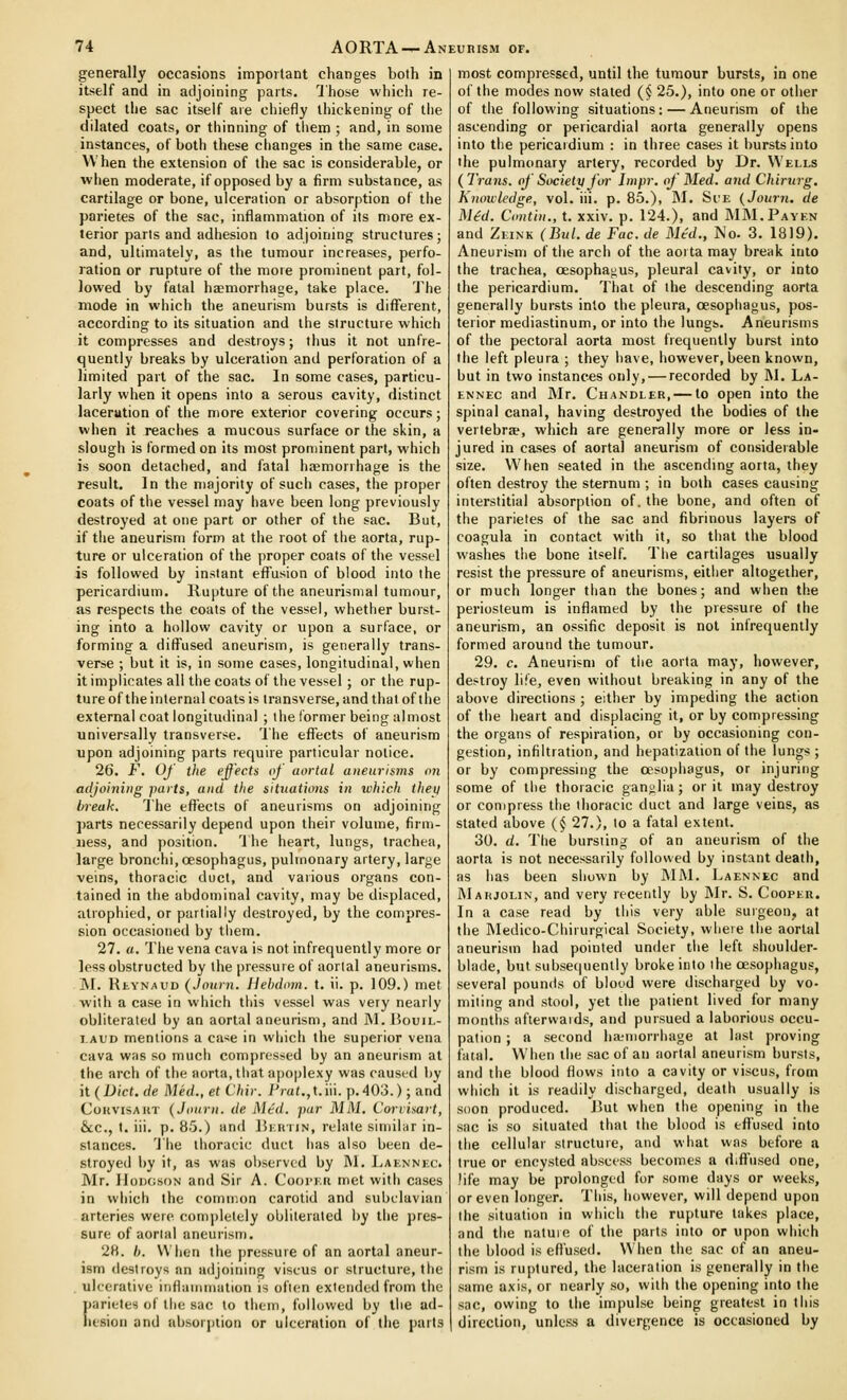 generally occasions impoitant changes both in itself and in adjoining parts. Those which re- spect the sac itself are chiefly thickening of tiie dilated coats, or thinning of tliem ; and, in some instances, of both these changes in tlie same case. When the extension of the sac is considerable, or when moderate, if opposed by a firm substance, as cartilage or bone, ulceration or absorption of the parietes of the sac, inflammation of its more ex- terior parts and adhesion to adjoining structures; and, ultimately, as the tumour increases, perfo- ration or rupture of the more prominent part, fol- lowed by fatal haemorrhage, take place. 'J'he mode in which the aneurism bursts is different, according to its situation and the structure which it compresses and destroys; thus it not unfre- quently breaks by ulceration and perforation of a limited part of the sac. In some cases, particu- larly when it opens into a serous cavity, distinct laceration of the more exterior covering occurs; when it reaches a mucous surface or the skin, a slough is formed on its most prominent part, which is soon detached, and fatal hsemorrhage is the result. In the majority of such cases, the proper coats of the vessel may have been long previously destroyed at one part or other of the sac. But, if tlie aneurism form at the root of the aorta, rup- ture or ulceration of the proper coats of the vessel is followed by instant effusion of blood into the pericardium. Rupture of the aneurisnial tumour, as respects the coats of the vessel, whether burst- ing into a hollow cavity or upon a surface, or forming a diffused aneurism, is generally trans- verse ; but it is, in some cases, longitudinal, when it implicates all the coats of the vessel; or the rup- ture of the internal coats is transverse, and that of the external coat longitudinal ; the former being almost universally transverse. The effects of aneurism upon adjoining parts require particular notice. 26. F. Of the effects of aortal atieitriims on adjoining iniits, and tlie sititations in which iliey break. The effects of aneurisms on adjoining parts necessarily depend upon their volume, firm- ness, and position. The heart, lungs, trachea, large bronchi, oesophagus, pulmonary artery, large veins, thoracic duct, and various organs con- tained in the abdominal cavity, may be displaced, atrophied, or partially destroyed, by the compres- sion occasioned by them. 27. a. The vena cava is not infrequently more or less obstructed by the pressure of aortal aneurisms. ]\I. RtYNAUD (Journ. Hehdom. t. ii. p. 109.) met with a case in which this vessel was very nearly obliterated by an aortal aneurism, and ]M. Bouil- I AUD mentions a ca-se in which the superior vena cava was so much compressed by an aneurism at the arch of the aorta, that apoplexy was caused by it (Diet, de Med., et Chir. Pra<.,t.iii. p.403.); and CouvisAUT (Journ. de Mtd. pur MM, Corrisart, &c., t. iii. p. B5.) and RiatiiN, relate similar in- stances. The tlioracic duct has also been de- stroyed by it, as was observed by INI. I^aknnk(;, Mr. lloDCjsoN and Sir A. Coorr.u met with cases in which the common carotid and subclavian arteries were completely obliterated by the pres- sure of aorlal aneurism. 28. /). When the jiressure of an aortal aneur- ism destroys an adjoining viseus or structure, the ulcerative inflammation is often extended from the parietes of the sac to them, followed by the ad- hesion and nbsorjition or ulceration of the parts most compressed, until the tumour bursts, in one of the modes now staled (§ 25.), into one or other of the following situations: — Aneurism of the ascending or pericardial aorta generally opens into the pericardium : in three cases it bursts into the pulmonary artery, recorded by Dr. Wells (Trans, of Society foi- Impr, of Med. and Chirurg. Knowledge, vol. iii. p. 85.), RI. Si'e (Journ. de M^d. Contiu., t. xxiv. p. 124.), and JMM.Payen and Zeink (Bui. de Fac. de Mtd., No. 3. 1819). Aneurism of the arch of the aorta may break into the trachea, oesophagus, pleural cavity, or into the pericardium. That of the descending aorta generally bursts into the pleura, oesophagus, pos- terior mediastinum, or into the lungs. Aneurisms of the pectoral aorta most frequently burst into the left pleura ; they have, however, been known, but in two instances only, — recorded by M. La- ennec and Mr. Chandler, — to open into the spinal canal, having destroyed the bodies of the vertebra?, which are generally more or less in- jured in cases of aortal aneurism of considerable size. When seated in the ascending aorta, they often destroy the sternum ; in both cases causing interstitial absorption of. the bone, and often of the parietes of the sac and fibrinous layers of coagula in contact with it, so that the blood washes the bone itself. The cartilages usually resist the pressure of aneurisms, either altogether, or much longer than the bones; and when the periosteum is inflamed by the pressure of the aneurism, an ossific deposit is not infrequently formed around the tumour. 29. c. Aneurism of the aorta may, however, destroy life, even without breaking in any of the above directions ; either by impeding the action of the heart and displacing it, or by compressing the organs of respiration, or by occasioning con- gestion, infiltration, and hepatization of the lungs ; or by compressing the oesophagus, or injuring some of the thoracic ganglia; or it may destroy or compress the thoracic duct and large veins, as stated above (§ 27.), to a fatal extent. 30. d. The bursting of an aneurism of the aorta is not necessarily followed by instant death, as has been shown by MM. Laennec and IMahjolin, and very recently by Mr. S. Cooper. In a case read by this very able surgeon, at the Medico-Chirurgical Society, where the aorlal aneurism had pointed under the left shoulder- blade, but subsequently broke into the oesophagus, several pounds of blood were discharged by vo- miting and stool, yet the patient lived for many months aftervvaids, and pursued a laborious occu- pation ; a second ha;morrhage at last proving fatal. When the sac of an aorlal aneurism bursts, and the blood flows into a cavity or viseus, from which it is readily discharged, death usually is soon produced. Rut when the opening in the sac is so situated thai the blood is effused into the cellular structure, and what was before a true or encysted abscess becomes a diffused one, life may be prolonged for some days or weeks, or even longer. This, however, will depend upon the situation in which the rupture lakes place, and the natuie of the parts into or upon which the blood is effused. When the sac of an aneu- rism is ruptured, the laceration is generally in the same axis, or nearly so, with the opening into the sac, owing to the impulse being greatest in this direction, unless a divergence is occasioned by