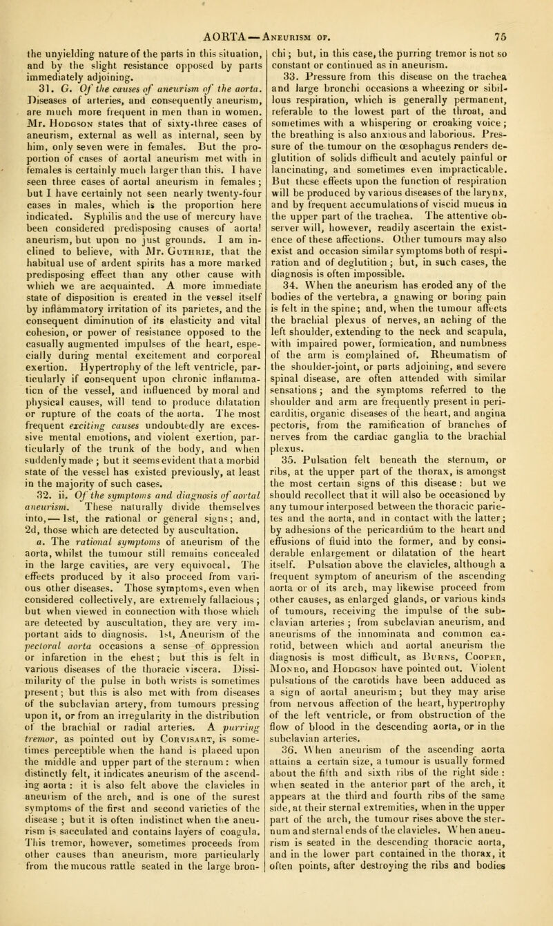 the unyielding nature of the parts in tliis situation, and by the slight resistance opposed by parts immediately adjoining. 31. G. Of the causes of aneurism of the aorta. Diseases of arteries, and consequently aneurism, are much more frequent in men than in women. Mr. Hodgson states that of sixty-three cases of aneurism, external as well as internal, seen by him, only seven were in females. But the pro- portion of cases of aortal aneurism met with in females is certainly much larger tluin this, 1 have seen tliree cases of aortal aneurism in females; but I have certainly not seen nearly twenty-four cases in males, which is the proportion here indicated. Syphilis and the use of mercury have been considered predisposing causes of aorta! aneurism, but upon no just grounds. I am in- clined to believe, with JNlr. Guthuie, that the habitual use of ardent spirits has a more marked predisposing effect than any other cause with which we are acquainted. A more immediate state of disposition is created in the vessel itself by inflammatory irritation of its parietes, and the consequent diminution of its elasticity and vital cohesion, or power of resistance opposed to the casually augmented impulses of the heart, espe- cially during mental excitement and corporeal exertion. Hypertrophy of the left ventricle, par- ticularly if consequent upon chronic inflanima- licu of the vessel, and influenced by moral and physical causes, will tend to produce dilatation or rupture of the coats of the aorta. Tlie most frequent exciting causes undoubtedly are exces- sive mental emotions, and violent exertion, par- ticularly of the trunk of the body, and when suddenly made ; but it seems evident that a morbid state of the vessel has existed previously, at least in the majority of such cases. 32. ii. Of the symptoms aiid diagnosis of aortal aneurism, Tliese naiuiall}' divide themselves into,— 1st, the rational or general signs; and, 2d, tiiose which are detected by auscultation. a. The rational si/mptotns of aneurism of the aorta, whilst the tumour still remains concealed in the large cavities, are very equivocal. The eflPects produced by it also proceed from vari- ous other diseases. Those symptoms, even when considered collectively, are extremely fallacious ; but when viewed in connection with those whicii are detected by auscultation, they are very im- portant aids to diagnosis. 1st, Aneurism of the pectoral aorta occasions a sense of oppression or infarction in the chest; but this is felt in various diseases of the thoracic viscera. Dissi- milarity of the pulse in both wrists is sometimes present; but tliis is also met with from diseases of tlie subclavian anery, from tumours pressing upon it, or from an irregularity in the distribution of the brachial or radial arteries. A purring tremor, as pointed out by Corvisart, is some- times perceptible when the hand is placed upon the middle and upper part of the sternum : wlien distinctly felt, it indicates aneurism of the ascend- ing aorta : it is also felt above the clavicles in aneuiism of the arch, and is one of the surest symptoms of the first and second varieties of the disease ; but it is often indistinct when the aneu- rism is sacculated and contains layers of coagula. 'J'his tremor, however, sometimes proceeds from other causes than aneurism, more pariicularly from the mucous rattle sealed in the large bron- chi ; but, in this case, the purring tremor is not so constant or continued as in aneurism. 33. Pressure from this disease on the trachea and large bronchi occasions a wheezing or sibil- lous respiration, which is generally permanent, referable to the lowest part of the throat, and sometimes with a whispering or croaking voice ; the breathing is also anxious and laborious. Pres- sure of the tumour on the oesophagus renders tle- glutition of solids diflncult and acutely painful or lancinating, and sometimes even impracticable. But these effects upon the function of respiration will be produced by various diseases of the larynx, and by frequent accumulations of viscid mucus ia the upper part of the trachea. The attentive ob- server will, however, readily ascertain the exist- ence of these affections. Other tumours may also exist and occasion similar symptoms both of respi- ration and of deglutition ; but, in such cases, the diagnosis is often impossible. .34. When the aneurism has eroded any of the bodies of the vertebra, a gnawing or boring pain is fell in the spine; and, when the tumour aft'ects the brachial plexus of nerves, an aching of the left shoulder, extending to the neck and scapula, with impaired power, formication, and numbness of the arm is complained of. Rheumatism of the shoulder-joint, or parts adjoining, and severe spinal disease, are often attended with similar sensations; and the symptoms referred to the shoulder and arm are frequently present in peri- carditis, organic diseases of the heart, and angina pectoris, from the ramification of branches of nerves from the cardiac ganglia to the brachial plexus. 35. Pulsation felt beneath the sternum, or ribs, at the upper part of the thorax, is amongst the most certain signs of this disease : but we should recollect that it will also be occasioned by any tumour interposed between the thoracic parie- tes and the aorta, and in contact with the latter; by adhesions of the pericardium to the heart and effusions of fluid into the former, and by consi- derable enlargement or dilatation of the heart itself. Pulsation above the clavicles, although a frequent symptom of aneurism of the ascending aorta or of its arch, may likewise proceed from other causes, as enlarged glands, or various kinds of tumours, receiving the impulse of the sub- clavian arteries ; from subclavian aneurism, and aneurisms of the innominata and common ca^ rotid, between which and aortal aneurism the diagnosis is most difiicult, as Bi'rns, Cooper, JMoNRO, and Hodgson have pointed out. \'iolent pulsations of the carotids have been adduced as a sign of aortal aneurism; but they may arise from nervous affection of the heart, hypertrophy of the left ventricle, or from obstruction of the flow of blood in the descending aorta, or in the subclavian arteries. 36. When aneurism of the ascending aorta attains a certain size, a tumour is usually formed about the filth and sixth ribs of the right side: when seated in the anterior part of the arch, it appears at the third and fourth ribs of the same side, at their sternal extremities, when in the upper part of the arch, the tumour rises above the ster- num and sternal ends of tlie clavicles. \V hen aneu- rism is seated in the descending thoracic aorta, and in the lower part contained in the thorax, it often points, after destroying the ribs and bodies