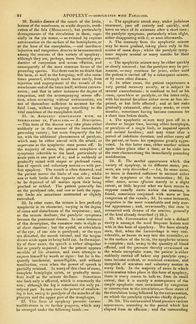 30. Besides disease of the vessels of the brain, lesions of the membranes, as o'sific depcsiti=, ossifi- cation of the falx (Morcagm), but particularly derangements of the circulation in them, espe- cially in the pia mater,— as evinced by copious extravasation on the sui face of the hemispheres, or at the base of tiie encephalon, —and inordinate injection and congestion, deserve to be enumerated among the sources of this variety of apopiexy ; although they are, perhaps, more frequently pro- ductive of congestion and serous effusion, and consequently of the most common foims of tlie preceding species. But there can be no doubt that this form, as well as the foregoing, will also some- times proceed, although much more rarely, from injection and engorgement of the vessels of the membranes and of the brain itself, without extrava- sation ; and that in other instances the degree of congestion, and the accompanying serous effu- sion, when occurring without extravasation, are not of themselves sufficient to account for the fatal i~sue, without imputing something to the vital condition of tiie encephalon itself. 31. iv. Apoplexy complicateh with, or TERMINATING IN, PaRAI.VSIS. A. DeSCliptio)!. —This form of the disease may take place either suddenly or in the manner of the immediately preceding variety ; but more frequently the lat- ter, with the additional phenomenon of paralysis, which may be either coeval with the attack, or supervene as the apoplectic stale passes off. In the majority of cases, the patient complains of symptoms referrible to the head, particularly of acute pain in one part of it; and is suddenly or gradually seized with stupor or profound coma, loss of speecii and voluntary motion—with per- fect apoplexy. The mouth is often distorted, and the patient moves the limbs of one side ; whilst one or both limbs of the opposite side are found to be deprived of all motion upon their being pinched or tickled. The patient geneially lies on the paralysed side, and one or both the oppo- site limbs are sometimes contracted or slightly convulsed. 32. In other cases, the seizure is less perfectly apoplectic in its character, varying in the degree of coma and disturbance of the respiration ; and, as the seizure declines, the paralytic symptoms become the prominent disease. In some instances of this description, the comatose state is slight or of short duration ; but the eyelid, or orbicularis of the eye, of one side is paralysed ; or the eyes are distorted, the mouth twisted, and the tongue drawn aside upon itsbeing held out. In the major- ity of these cases, the speech is either altogether lost or greatly impaired ; but the patient appears sensible of his situation, and even attempts to express himself by words or .signs : but he is fre- quently incoherent, unintelligible, and without recollection, even when the power of speech is partially retained. In many of this class of cases, com[)lete hemiplegia exists, or gradually mani- fests itself as the seizure de.-lines. Sometimes one limb only is affected, which is commonly the arm ; although the leg is sometimes the only pa- ralysed |)art. In rare casts the power of swallow- ing is lost, owing to paralysis of the muscles of the pharynx and tlie upper pait of the oesophagus. 33. This form of apoplexy presents various modifications in its further progress, which may be ariangcfl under liie following heads : — a. Tiie apoplectic attack may, under judicious treatment, pass off entirely and (|uickly, and leave no trace of its existence after a short lime; the paralytic symptoms, particularly wlien slight, either disappearing with it, or soon afterwards. b. The recovery from the apoplectic seizure may be more gradual, taking place only in the course of some days ; whilst the paralytic symp- toms require several or many months for their removal. c. The apoplectic seizure may be either quickly or slowly removed ; but the paralysis may be per- manent,— may continue for years, either until the patient is carried off by a subsequent seizure, or by some other disease. d. In other cases, tlie patient experiences a very partial recovery merely, or is subject to several exacerbations; is confined to bed or his room, speechless or paralytic, or the latter only, with his mental faculties either more or less im- paired, or but little affected ; and at last sinks gradually exhausted, after many weeks, or even months; sometimes having become comatose for a short time before death. e. The apoplectic se zure may pass off in a shorter or longer time, leaving either hemiplegia, or paralysis of a single limb, or impaired speech and mental faculties; and may recur after a period of indefinite duration, and either carry off the patent, or leave his symptoms greatly aggra- vated. In this latter case, either another seizure again takes place after a time, or he sinks into the state characterising the immediately preceding modification. 34. B. The morbid appearances which this variety of apoplexy, in its different states, pre- sents, are very diversified :— 1st, In some cases, HO lesion is detected sufficient to account either for the symptoms or the termination; 2d, In other cases, serous effusion merely to a slight extent, or little beyond what we have reason to suppose usually exists within the cranium, is found, sometimes conjoined with more or less congestion of the vessels; 3d, In some instances, congestion is the most remarkable and only mor- bid appearance; and, occasionally, this state is connected with disease of the arteries, geneially of the kind already described (^ 28.). 35. 4th. Eatraiasation of blood into a defined cavity is amongst the most frequent lesions met with in this form of apoplexy. We have already seen, that, when llie ha?n)orrhage is very con- siderable, or bursts its way into the ventricles, or to the surface of the br.iin, the apoplectic seizure is complete; and, owing to the quantity of blood effused, and the pressure thereby occa.-ioned on the whole encephalic mass, the patient is either suddenly carried off before any paralytic symp- toms become evident, or rendered comatose, and incapable of sensation and voluntary motion in every limb. In the majority of cases in which extravasation takes place in this form of apoplexy, there is every reason to Lelii ve, from its small extent, that it is merely a consequence of the simjile apoplectic state occasioned by congestion or interrui)tion to the circulation,— these states of the circulation being followed by the extravasation, on which the paralytic symptoms chiefly depend. 36'. 5th. The extravasated blood presents vaiious appearances, according to the period which has elapsed from its cfl'usion ; and the surrounding