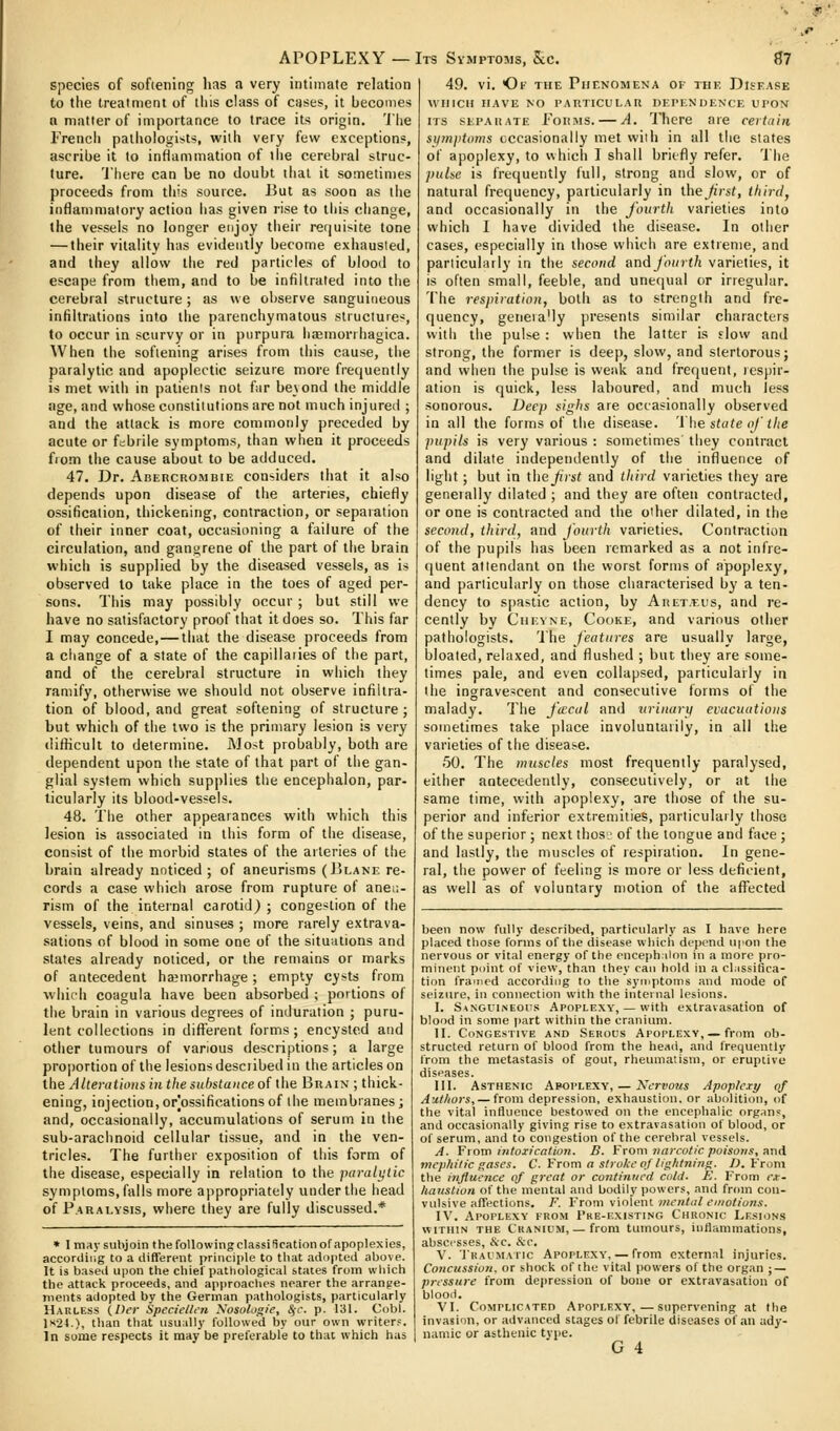 species of softening has a very intimate relation to the treatment of this chtss of cases, it becomes Q matter of importance to trace its origin. 'J'iie Freiicli patiiologists, with very few exceptions, ascribe it to inflammation of the cerebral struc- ture. 'J'liere can be no doubt that it sometimes proceeds from this source. But as soon as tlie inflammatory action lias given rise to this change, the vessels no longer enjoy their requisite tone — their vitality has evidently become exhausted, and they allow the red particles of blood to escape from them, and to be infiltrated into the cerebral structure; as we observe sanguineous infiltrations into the parenchymatous structure^, to occur in scurvy or in purpura liffiinorrhagica. When the softening arises from this cause, the paralytic and apoplectic seizure more frequently is met with in patienis not far beyond the middle age, and whose consliiutions are not much injured ; and the attack is more commonly preceded by acute or febrile symptoms, than when it proceeds fiom the cause about to be adduced. 47. Dr. Abercrombie considers that it also depends upon disease of tiie arteries, chiefly ossification, thickening, contraction, or separation of their inner coat, occasioning a failure of the circulation, and ganurene of the part of the brain which is supplied by the diseased vessels, as is observed to take place in the toes of aged per- sons. This may possibly occur ; but still we have no satisfactory proof that it does so. This far I may concede,—that the disease proceeds from a change of a state of the capillaries of the part, and of the cerebral structure in which they ramify, otherwise we should not observe infiltra- tion of blood, and great softening of structure ; but which of the two is the primary lesion is very ilifiicult to determine. Most probably, both are dependent upon the state of that part of the gan- glial system which supplies the encephalon, par- ticularly its blood-vessels. 48. The other appearances with which this lesion is associated in this form of the disease, consist of the morbid states of the arteries of the brain already noticed ; of aneurisms (Blane re- cords a case which arose from rupture of aneu- rism of the internal carotid^ ; congestion of the vessels, veins, and sinuses ; more rarely extrava- sations of blood in some one of the situations and states already noticed, or the remains or marks of antecedent haemorrhage; empty cysts from which coagula have been absorbed ; portions of the brain in various degrees of induration ; puru- lent collections in different forms; encysted and other tumours of various descriptions; a large proportion of the lesions described in the articles on the Alterations in tlie substance o( ihe Brain ; thick- ening, injection, or ossifications of tiie membranes; and, occasionally, accumulations of serum in the sub-arachnoid cellular tissue, and in the ven- tricles. The furtiier exposition of this form of the disease, especially in relation to the paralytic symptoms, falls more appropriately under the head of Paralysis, where they are fully discussed.* * I msysulijoin the following classification of apoplexies, accoriiii.g to a different principle to that adopted above. It is baseil upon the chief pathological states from wliich the attack proceeds, and approaclies nearer the arrange- ments adopted by tlie German pathologists, particularly Harless (/)(•)■ Specieltcn Xosulogie, Sfc. p. 131. Cobl. 1K24.), than that usu;illy followed by our own writers. In some respects it may be preferable to that which has 49. vi. Of the Piir.NOMENA of the Disease WHICH have no I'ARTICULAR detendence upox ITS SEPARATE PoRMS. — A. 'Phcrc aic certain si/mjitoms cccasionally met with in all the slates of apoplexy, to which I shall briefly refer. The pulse is frequently full, strong and slow, or of natural frequency, particularly in \.\\e first, thirds and occasionally in the fourth varieties into which I have divided the disease. In other cases, especially in those which are extreme, and particularly in the second »x\d fourth varieties, it is often small, feeble, and unecjual or irregular. The respiration, both as to strength and fi-e- quency, geneia'ly presents similar characters with the pulse: when the latter is slow and strong, the former is deep, slow, and stertorous; and when the pulse is weak and frequent, respir- ation is quick, less laboured, and much less sonorous. Deep sighs are occasionally observed in all the forms of the disease. 'I he state of the pupils is very various : sometimes they contract and dilate independently of the influence of light ; but in thefrst and tltird varieties they are geneially dilated ; and they are often contracted, or one is contracted and the other dilated, in the second, third, and fourth varieties. Contraction of the pupils has been remarked as a not infre- quent attendant on the worst forms of apoplexy, and particularly on those characterised by a ten- dency to spastic action, by Aret.'eus, and re- cently by Chevne, Cooke, and various other pathologists. The features are usually large, bloated, relaxed, and flushed ; but they are some- times pale, and even collapsed, particularly in the ingravescent and consecutive forms of the malady. The facal and urinary evacuations sometimes take place involuntarily, in all the varieties of the disease. .50. The muscles most frequently paralysed, either antecedently, consecutively, or at liie same time, with apoplexy, are those of the su- perior and inferior extremities, particularly those of the superior ; next thos; of the tongue and face ; and lastly, the muscles of respiration. In gene- ral, the power of feeling is more or less deficient, as well as of voluntary motion of the afliiicted been now fully described, particularly as I have here placed those forms of the disease which depend upon the nervous or vital energy of the enceph.ilon in a more pro- minent point of view, than they can hold in a cl.issifica- tion framed according to the syrnptoms and mode of seizure, in connection with the iiiteinal lesions. I. SanguiiSeohs Apoplexy, — with extravasation of blood in some part within the cranium. II. Congestive and Seroi^s Apoplexy,—from ob- structed return of blood from the head, and frequently from the metastasis of gout, rheumatism, or eruptive diseases. III. Asthenic Apoplexy, — Nervous Apoplexy of Authors, — from depression, exhaustion, or abolition, of the vital influence bestowed on the encephalic organs, and occasionally giving rise to extravasation of blood, or of serum, and to congestion of the cerebral vessels. A. From intoxication. B. From narcotic poisons, and mephilic gases. C. Yrom a stroke of lightning. /J. From the influeiice of great or continued cii/d. E. From ex- haustion of the mental and bodily powers, and from con- vulsive affections. F. From violent mental emotions. IV. Apoplexy from 1're-existing Chronic Lesions within the Cranium, — from tumours, inflammations, abscesses, &'C. See. V. TRACMAric Apoplexy', — from external injuries. Concussion, or shock of the vital powers of the organ ; — pressure from depression of bone or extravasation of blood. VI. CoMPLicATEn Apoplexy, — supervening at the invasion, or advanced stages of febrile diseases of an ady- namic or asthenic type. G 4