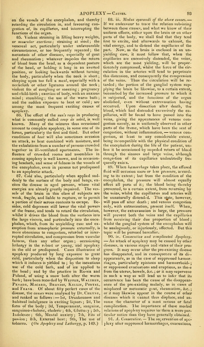 ^ on tlie vessels of the enceplialon, and thereby relardin;; the circulation in, and favouring con- gestion of, its capillaries, and interrupting the functions of the organ. 85. Violent straining in lifting heavy weights, or muscular exertions; straining at slool ; the venereal act, particularly under unfavourable circumstances, or too frequently repeated ; the metastasis of other diseases, especially of gout and rheumatism ; whatever impedes the return of blood from the head, as a de|)endent posture of the head, or holding it long in an averted position, or looking backwards without turning the body, particularly when the neck is short; sleeping upon too full a meal, especially with a neckcloth or other ligatures around the neck ; violent fits of coughing or sneezing ; pregnancy and child-birth ; exertion of body, with an anxious mind; stumbling; the use of the warm bath; and the sudden exposure to heat or cold ; are among the most frequent exciting causes of apoplexy. 86. The effect of the sun's raifs in producing what is commonly called coup de soleil, is well known. iNIany of the seizures thus occasioned amount to complete apoplexy, in some one of its forms, particularly the first and third. But other conditions of heat will also sometimes occasion an attack, as heat combined with moisture, and the exhalations from a number of persons crowded together in ill-ventilated apartments. The in- fluence of crouded rooms and assemblies in causing apoplexy is well known, and in occasion- ing headach, and sense of fulness in the vessels of the encephalon, even in persons not predisposed to an apoplectic attack. 87. Cold also, particularly when applied sud- denly to the surface of the body and lungs, ex- cites the disease in aged persons, whose vital energies are already greatly impaired. The ves- sels of the brain in this class ef subjects are weak, fragile, and liable to rupture, or to permit a portion of their serous contents to escape. Be- sides, cold depresses still lower the vital powers of the frame, and tends to retard the circulation, whilst ii drives the blood from the surfaces into the large viscera, and particularly into the ence- phalon, which, from its unyieldirig case and ex- emption from atmospheric pressure externally, is more obnoxious to congestion, retarded or inter- rupted circulation, and compression from vascular fulness, than any other organ; occasioning lethargy in the rubust or young, and apoplexy in the old or predisposed. Cases illustrative of apoplexy produced by long exposuie to great cold, particularly when the disposition to sleep which it induces is yielded to ; by the incautious use of the cold bath, and of ice applied to the head ; and by the practice in Russia and Poland, of using a snow bath after the warm bath; have been recoided by VVepfer, Waltheb, Penada, Macard, Brandis, Keilik, Portal, and Frank. Of about filly perfect cases of the disease, the causes were analysed by Dr. Cheyne, and ranked as follows:—1st, Drunkenness and habitual indulgence in exciting liquors; 2d, 'I'he form of the body; 3d, Temperament, sanguine, sanguineo-choleric, choleric ; 4lh, (Jlutioiiy ; 5tli, liidolence; 6th, Mental anxiety; 7ih, Hts of passion; Blh, External heat; 9th, The use of tobacco. (Un Apoplexy and Lethargy, p. 149.) 88. iii. Modus operandi of the above causes.— If we endeavour to trace the relation subsisting between these causes, and what we know of their uniform efiTects, either upon the brain or on other parts of the body, we shall find that they tend first to excite, and afterwaids to exhaust, the vital energy, and to di>tend the capillaiies of the part. JVow, as the brain is enclosed in an un- yielding case, it must follow that, when the capillaries are excessively distended, the veins, which are the most yielding, will be propor- tionately compressed, whilst the force of the cir- culation in the arteries will tend to perpetuate this distension, and consequently the compression of the veins. 1 hus the circulation will be re- larded ; the portion of the gangliul system sup- plying the brain be likewise, to a certain extent, benumbed by the increased pressure to which it is subjected, and the functions of the organ abolished, even without extravasation having occurred. Upon dissection after death, the blood, which had distended excessively the ca- pillaries, will be found to have passed into the veins, giving the appearances of venous con- gestion meiely, as is uniformly observed in other parts of the frame, which have been the seat of congestion, without inflammation, — venous con- gestion, at least to any considerable extent, being incompatible willi the physical condition of the encephalon during the life of the patient, un- less it be occasioned by impeded return of bloud through the sinuses and large veins, although conge>tion of its capillaries undoubtedly fre- quently exis:s. 89. When hemorrhage takes place, the efl^used fluid will occasion more or less pressure, accoid- ing to its extent; but from the condition of the encephalon, the pressure will almost equally affect all parts of it; the blood being thereby prevented, to a certain extent, from returning by the veins, whilst the capillaries and arteries will be unnaturally distendid. This sjate, however, will pass off after death ; and venous congestion only, with extravasation, present iiself. When, however, the extravasation is large, the pressure will prevent both the veins and the capillaries from receiving their due proportion of blood ; whilst the ganglial system of the encephalon will be analogously, or injuriously, affected. But this topic will be pursued heieafter. 90. iv. Conseculiie and complicated Apoplexy. — An attack of apoplexy may be caused by other diseases, in vaiious stages and states of their pro- gress. It may occur after the pre-existing disease has disappeared, and in consequence of its di-- appearance, as in the case of suppressed lidjnior- rhages, particularly epistaxis and haemorrhoids; or suppiessed evacuations and eruptions, as tho-e from the uterus, bowels, &c.; or it may supervene in such a way as will lead us to infer that its occurrence has been the cause of the disappear- ance of the pre-existing malady, as in cases of misplaced or metastatic guut, rheumatism, <J<c.; or it may likewise appear in the course of other diseases which it cannot thus displace, and as- sume the character of a most serious or fatal complication. '1 he importance of these moibid relations of apoplexy re(|uires lor them a more par- ticular notice than they have generally obtained. 91. A. Consecutive. — The sujcrvenlion of apo- plexy after suppressed lia;morrhagcs, evacualionsi.