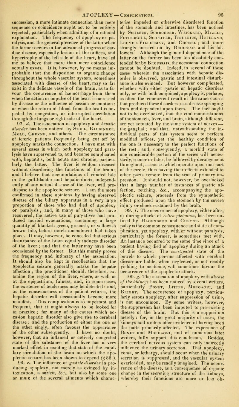 succession, a more intimate connection than mere sequence or coincidence ought not to be entirely rejecteJ, particularly when admitting of a rational explanation. The frecjuency of apopUxyor pa- ralysis, and the general presence of the latter when tiie former occurs in tlie advanced progress of car- diac disease, especially lesions of the orifices, and hypertrophy of the left side of the heart, have led nie to believe that more than mere coincidence actually exists. It is, however, by no means im- probable that the disposition to organic change throughout the whole vascular system, sometimes associated with disease of the heart, may so far exist in the delicate vessels of the brain, as to fa- vour the occurrence of haemorrhage from them when the action or impulse of the heart is increa'^ed by disease or tiie influence of passion or emotion ; or when the return of blood from the head is im- peded by congestion, or interrupted circulation through the lungs or right side of the heart, 97. d. The association of apoplexy and hepatic dhurder has been noticed by Stoll, Ualdinger, JMoLL, Chevne, and others. The circumstance of icteric patients frequently being cut off by apoplexy marks the connection, I have met with several cases in which both apoplexy and para- lysis have supervened to, and become complicated will), heptatitis, both acute and chronic, particu- larly the latter. The liver is seldom diseased without disordering the functions of the brain ; and I believe that accumulations of vitiated bile in the gall-bladder and hepatic ducts, independ- ently of any actual disease of the liver, will pre- dispose to the apoplectic seizure. I am the more confirmed in these opinions by having observed disease of the biliary apparatus in a very large proportion of those who had died of apoplexy or paralysis ; and, in many of those who have recovered, the active use of purgatives had pro- duced morbid evacuations, containing a large quantity of blackish green, greenish, or yellowish brown bile, before much amendment had taken place. It may, however, be conceded that serious disturbance of the brain equally induces disorder of the liver; and that the latter may have been occa^iioned by the former. But this merely proves the frequency and intimacy of the association. It should also be kept in recollection that the apoplectic seizure generally masks the hepatic affection ; the practitioner should, therefore, ex- amine the region of the liver, where, as well as at the epigastrium, fulness, and, in some cases, the existence of tenderness may be detected : and, as the consciousness of the patient returns, the hepatic disorder will occasionally become more manifest. This complication is so important and frequent, that it ought always to be looked for in practice ; for many of the causes which oc- casion hepatic disorder also give rise to cerebral disease : and the production of either the one or the other singly, often favours the appearance of the other subsequently. I have no doubt, however, that an inflamed or actively congested state of the substance of the liver has a very marked effect in exciting that state of the capil- lary circulation of the brain on wliich the apo- plectic seizure has been shown to depend (^88.). 98, e. The influence of gustiic disorder in pro- ducing apoplexy, not merely as evinced by in- toxication, a surfeit, &c., but also by some one or moie of the several ailments which charac- terise impeded or otherwise disordered function of the stomach and intestines, has been noticed by SCIIENCK, SciIROEDER, VVEICKARn, MlZLER, FoTlIEIiGlI.L, SciIjErFEn, Tmi.ENlUS, IIuFELAND, l.ouvEU-ViLEERMAY, and Chomel ; and more strongly insisted on by Broussais and his fol- lowers. Although the gineral dependence of the latter on the former has been too absolutely con- tended for by Brol'ssais, the occasional connection cannot be doubted. Indeed, in several of those cases wherein the association with hepatic dis- order is obst'rved, gastric and intestinal disturb- ance is also evinced. But however complicated, whether with either gastric or hepatic disorders only, or with both conjoined, apoplexy is, perhaps, as often the concurrent result of the same causes that produced these disorders, as a disease springing from and dependent upon them. The fact ought not to be overlooked, that the vital manifestations of the stomach, liver, and brain, although different, are yet actuated by the same system of nerves — the ganglia!; and that, notwithstanding the in- dividual parts of this system seem to perform modified offices, yet the healthy condition of the one is necessary to the perfect functions of the rest: and, consequently, a morbid state of one considerable portion of the series will neces- sarily, sooner or later, be followed by derangement throughout, — causes which operate upon one part of the circle, thus having their effects extended to other parts remote from the seat of primary im- pression. It should not, however, be overlooked that a large number of instances of gastric af- fection, retching, &:c., accompanying the apo- plectic seizure, proceeds from the sympathetic efl^ect produced upon the stomach by the severe injury or shock sustained by the brain. 99. /. The occurrence of apoplexy, either after, or during attacks of colica pichmiim, has been no- ticed by Hagendorn and Cheyne. Although palsy is the common consequence and state of com- plication, yet apoplexy, with or without paralysis, particularly the former, is sometimes met with. An instance occurred to me some time s-ince of a patient having died of apoplexy duiing an attack of this disease. The constipated slate of the bowels to which persons affected with cerebral disease are liable, when neglected, or not readily yielding to medicine, will sometimes favour the occurrence of the apoplectic attack. 100. g. The association of apoplexy with disease of the kidneys has been noticed by several writers, particularly Bonet, Litirf, RIorgagni, and Bright. The occurrence of apoplexy, particu- larly serous apoplexy, after suppression of urine, is not uncommon. By some writers, however, the suppression has been imputed to pre-existing disease of the brain. But this is a supposition merely : for, in the great majority of cases, the kidneys and ureters offer evidence of having been the parts primarily aflTected. The experience of BoNET and IMonGAGNi, and of numerous later writers, fully support ihis conclusion. Besides, the cerebral nervous system can only indirectly influence the urinary secretion. That apoplexy, coma, or lethargy, should occur when the urinary secretion is suppressed, and the vascular system overloaded, may be readily imagined. The occur- rence of the disease, as a conse<]uence of organic change in the secreting structure of the kidneys, whereby their functions are more or less ob»