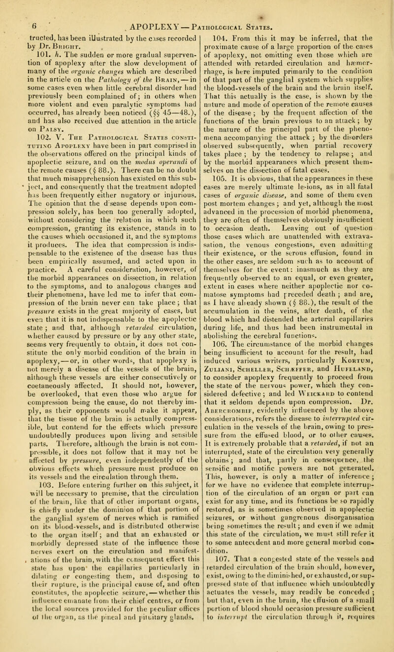 APOPLEXY — Pathological States. tructed, has been illustrated by the cases recorded by Dr. Buight. 101. h. The sudden or more gradual superven- tion of apoplexy after the slow development of many of the o)-gunic changes which are desci ibed in the article on the Puthotogy of the Brain, — in some cases even when little cerebral disorder had previously been complained of; in others when more violent and even paralvlic symptoms had occurred, has already been noticed {§§ 45—48.), and has also received due attention in the article on Palsy. 102. V. The Pathological States consti- tuting Apoplexy have been in part compi-iseil in tiie observations offered on the principal kinds of apoplectic seizure, and on the modus operandi of the remote causes {§ 88.). There can be no doubt that much misapprehension has existed on this sub- • ject, and consequently that the treatment adopted h.is been frequently either nugatory or injurious. 'I'he opinion tiiat the d sease depends upon com- pression solely, has been too generally adopted, ■without considering the relation in which such compression, granting its existence, stands in to the causes which occasioned it, and the symptoms it produces. The idea that compression is indis- pensable to the existence of the disease has thus been empirically assumed, and acted upon in practice. A careful consideration, however, of the morbid appearances on dissection, in relation to the symptoms, and to analogous changes and their phenomena, have led me to infer that com- pression of the brain never can take place; that pressure exists in the great majority of cases, but even that it is not indispensable to the apoplectic state ; and that, although retarded circulation, whether caused by pressure or by any other slate, seems very fre([uently to obtain, it does not con- stitute the only morbid condition of the brain in apoplexy, — or, in other words, that apoplexy is not merely a disease of the vessels of the brain, although these vessels are either consecutively or coetaneously afl'ected. It should not, however, be overlooked, that even those who argue for compression being the cause, do not thereby im- ply, as their opponents would nr.ake it appear, that the tissue of the brain is actually compress- ible, but contend for the effects which pressure undoubtedly produces upon living and sensible parts. Therefore, although the brain is not com- pressible, it does not follow that it may not be affected by pressure, even independently of the obvious effects which pressure must produce on its vessels and the circulation through them. 103. Before entering further on this subject, it will be necessary to premise, that the circulation of the brain, like that of other important organs, is chiefly under the dominion of that portion of the ganglial sys'em of nerves which is ramified on its blood-vessels, and is distributed otherwise to the organ itself; and that an exhaiisted or morbidly depressed state of the influence those nerves exert on the circulation and maiiihst- , ations of the brain, with the cc.nsequent efl'ect this stale has upon' the capillaries particularly in dilating or congesting them, and disposing to their rupture, is the principal cause of, and often consiiiut(,s, the apoplectic seizure, — whether this influence emanate liom their chief centres, or from the local sources provided for the peculiar ofhces ol the organ, as the pineal and jiiii.itnry glands. 104. From this it may be inferred, that the proximate cause of a large proportion of the cases of apoplexy, not omitting even those which are attended with retarded circulation and ha;mor- rhage, is here imputed primarily to the condition of that part of the ganglial system which supplies the blood-vessels of the brain and the brain itself. That this actually is the case, is shown by the nature and mode of operation of the remote causes of the disease ; by the frequent affection of the functions of the brain previous to an attack; by the nature of the principal part of the pheno- mena accompanying the attack ; by the disorders observed subsequently, when partial recovery takes place ; by the tendency to relapse; and by the morbid appearances which present them- selves on the dissection of fatal cases. 105. It is obvious, that the appearances in these cases are merely ultimate le>ions, as in all fatal cases of organic disease, and some of them even post mortem changes ; and yet, although the most advanced in the procession of morbid phenomena, they are often of themselves obviously insufhcient to occasion death. Leaving out of question those cases which are unattended with extrava- sation, the venous congestions, even admitting their existence, or the serous effusion, found in the other cases, are seldom such as to account of themselves for the event: inasmuch as they are frequently observed to an equal, or even greater, extent in cases where neither apoplectic nor co- matose symptoms had preceded death ; and are, as I have alieady shown (§ 88.), the result of the accumulation in the veins, after death, of the blood which had distended the arterial capillaries during life, and thus had been instrumental in abolishing the cerebral function^. 106. The circumstance of the morbid changes being insufficient to account for the result, had induced various writers, particularly Kortum, ZULIANI, ScHELLtR, SciI«FFER, and IIlJFELAND, to consider apoplexy frequently to proceed from the state of the nervous power, which they con- sidered defective; and led VVeickaiid to contend that it seldom depends upon compression. Dr. AiiEitciioMBiF, evidently influenced by the above considerations, refers the disease to interrupted cir- culation in the vessels of the brain, owing to pres- sure from the eft'u>ed blood, or to other causes. It is extremely probable that a retarded, if not an interrupted, state of the circulation vety generally obtains; and that, partly in consequence, the sensific and motific powers are not generated. This, however, is only a matter of inference ; for we have no evidence that complete interrup- tion of the circulation of an organ or part can exist for any time, and its functions be i-o rapidly restored, as is sometimes observed in apoplectic seizures, or without gangrenous disorganisation being sometimes the result; and even if we admit this state of the circulation, we must still refer it to some antectdent and more general morbid con- dition. 107. That a congested state of the vessels and letarded circulation of the brain should, however, exist, owing to the diminished, or exhausted, or sup- picssed slate of that influence which undoubtedly actuates the vessels, may readily be conceded ; but that, even in the brain, ihctffu-ion of a small portion of blood should occasion pressure sufficient to inteirupl the circulation through it, recjuiies