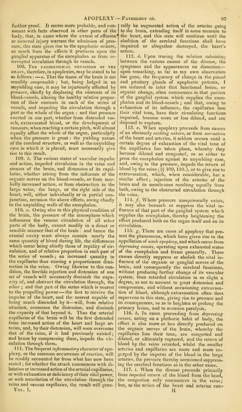 fuilher proof. It seems more probable, and con- sonant witli facts observed in other parts of the body, tliat, in cases where the extent of effusion or external injury warrant the admission of pres- sure, this state gives rise to the apoplectic seizure, as much from the effects it produces upon the ganglial apparatus of the encephalon as from in- terrupted circulation through its vessels. 108. The pathological condition of the BRAIN, iherefore,inapoplexies, may be stated to be as follows : —a. That the tissue of the brain is not sensibly compressible; but, being lodged in an imyielding case, it may be injuriously affected by pressure, chiefly by displacing the contents of its blood-vessels, altering the healthy relative propor- tion of their contents in each of the series of vessels, and impeding the circulation through a part or the whole of the organ : and that pressure exerted in one part, whether from distended ves- sels, extravasated blood, or the development of tumours, when reaching a certain pitch, will almost equally affect the whole of the organ, particularly when the pressure is great: the yielding nature of the cerebral structure, as well as the unyielding ca=e in which it is placed, must necessarily give rise to this result. 109. h. The various states of vascular impulse and action, impeded circulation in the veins and sinuses of the brain, and distension of its capil- laries, whether arising from the influence of the organic nerves on the blood-vessels, or from mor- bidly increased action, or from obstruction in the large veins, the lungs, or the right side of the heart, will, either individually or in partial con- junction, occasion the above effects, owing chiefly to the unyielding walls of the encephalon. HO. c. Owing also to this physical condition of the brain, the pressure of the atmosphere which influences the venous circulation of all other parts of the body, cannot modify in a direct or sensible manner that of the brain : and hence the cranial cavity must always contain nearly the same quantity of blood during life, the differences which occur being chiefly those of rapidity of cir- culation, and of relative proportion in each part of the series of vessels; an increased quantity in the capillaries thus causing a proportionate dimi- nution in the veins. Owing likewise to this con- dition, the forcible injection and distension of one set of vessels will necessarily diminish the capa- city of, and obstruct the circulation through, the other ; and that part of the series which is nearest to the propelling power — the first to receive the impulse of the heart, and the nearest capable of being much distended by it—will, from relative situation, overcome the distension, and diminish the capacity of that beyond it. Thus the arterial capillaries of the brain will be the first distended from increased action of the heart and large ar- teries, and, by their distension, will soon overcome that of the veins, if it had previously existed ; and hence by compressing them, impede the cir- culation through them. 111. The frequent inflammatory character of apo- plexy, or the common occurrence of reaction, will be readily accounted for from what has now been stated ; for whether the attack commences with di- latation or increased action of the arterial capillaries, or with exhaustion or deficiency of their vitul power, or with retardation of the circulation through the veins and venous capillaries, the result will gene- VOL. i. rally be augmented action of the arteries going to the brain, extending itself in some measure to the heart, and this state will continue until the abolition of the cerebral functions shall have impaired or altogether destroyed, tiie heart's action. 112. d. Upon tracing the relation subsisting between the various causes of the disease, the symptoms and the appearances on dissection— upon remarking, as far as my own observation has gone, the frequency of change in the pineal and pituitary glands of apoplectic patients, I am induced to infer that functional lesion, or organic change, often commences in that portion of the ganglial system which supplies the ence- phalon and its blood-vessels ; and that, owing to exhaustion of its influence, the capillaries lose their vital tone, have their circulating functions impaired, become more or less dilated, and are disposed to rupture. 113. e. When apoplexy proceeds from causes of an obviously exciting nature, or from sur-actioii of the heart and arteries, it seldom occurs until a certain degree of exhaustion of the vital tone of the capillaries has taken place, whereby they become dilated and congested, so as either to press the encephalon against its unyielding case, and, owing to the pressure, impede the return of blood by the veins ($§ 109, 110,), or to give rise to extravasation, which, when considerable, has a similar effect; injection of the arteries of the brain and its membranes resulting equally from both, owing to the obstructed circulation through the veins. 114. y. Where pressure unequivocally exists, it may also benumb or suppress the vital in- fluence of that part of the ganglial system which supplies the encephalon, thereby heightening the effect produced both on the organ itself and on its circulation. 115. g. There are cases of apoplexy that pre- sent the phenomena, which have given rise to the appellation of weak apoplexy, and which occur from depressing causes, operating upon exhausted states of the encephalon and frame generally. These causes directly suppress or abolish the vital in- fluence of the organic or ganglial nerves of the brain, and consequently the cerebral functions, without producing further change of its vascular system, than retarded circulation in so slight a degree, as not to amount to great distension and compression, and without occasioning extravasa- tion of blood, although extravasation often does supervene to this state, giving rise to pressure and its consequences, so as to heighten or prolong the primary lesion, and to occasion paralysis. 116. h. In cases proceeding from depressing causes, acting on a plethoric habit of body, the effect is also more or less directly produced on the organic nerves of the brain, whereby the capillaries lose their tone, are congested and dilated, or ultimately ruptured, and the return of blood by the veins retarded, whilst the smaller arteries and capillaries are more and more en- gorged by the impetus of the blood in the large arteries, the pressure thereby occasioned suppress- ing the cerebral functions as in the other cases. 117. i. W'hen the disease proceeds primarily from impeded return of the blood from the head, the congestion only commences in the veins; but, as the action of the heart and arteries con- H