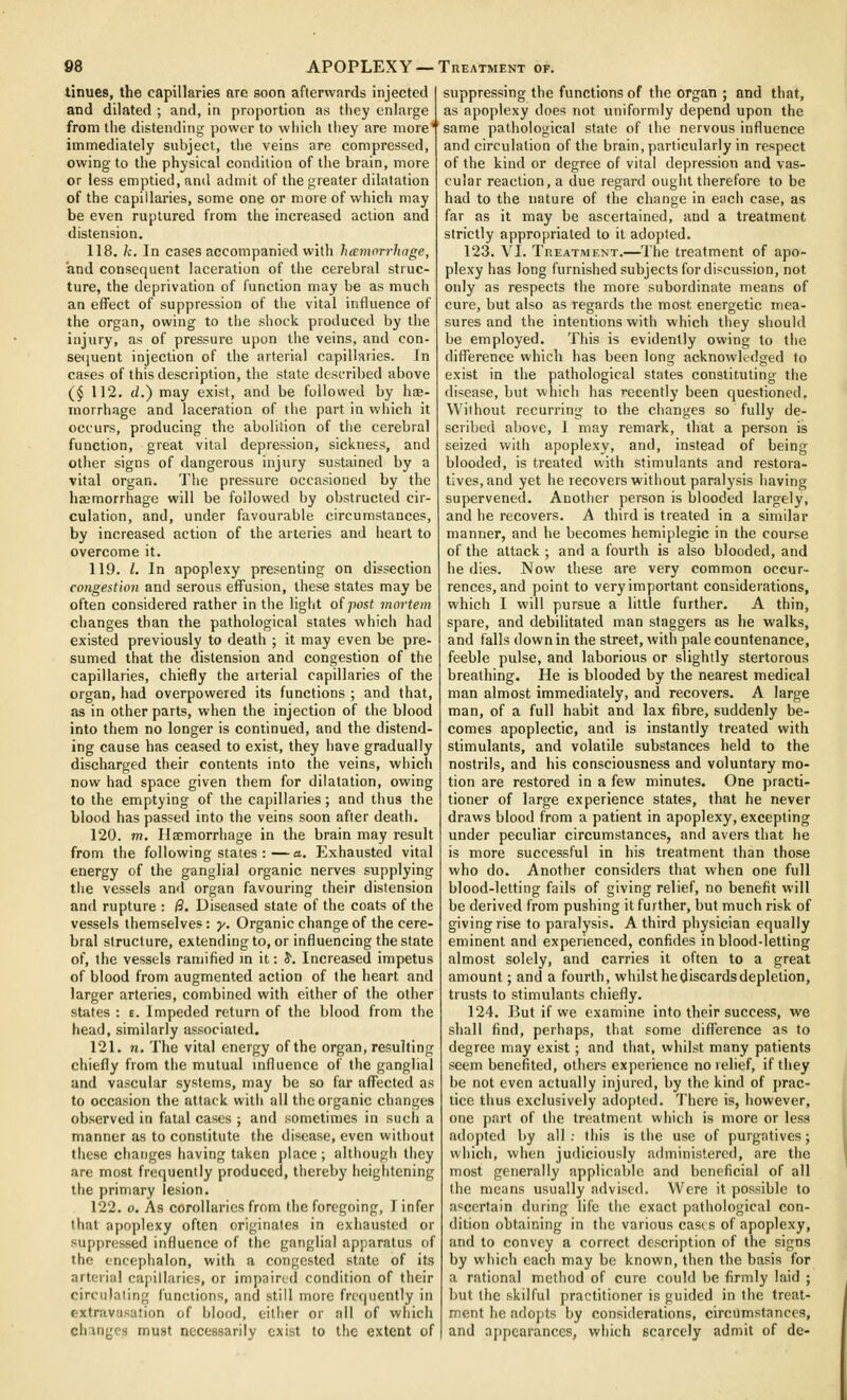 tinues, the capillaries are soon afterwards injected and dilated ; and, in proportion as they enlarge from the distending power to which they are more' immediately subject, the veins are compressed, owing to the physical condition of the brain, more or less emptied, and admit of the greater dilatation of the capillaries, some one or more of which may be even ruptured from the increased action and distension. 118. k. In cases accompanied with h(Enwrrhnge, and consequent laceration of the cerebral struc- ture, the deprivation of function may be as much an effect of suppression of the vital influence of the organ, owing to the shock produced by the injury, as of pressure upon the veins, and con- sequent injection of the arterial capillaries. In cases of this description, the state described above ($ 112. (i.) may exist, and be followed by hse- morrhage and laceration of the part in which it occurs, producing the abolition of the cerebral function, great vital depression, sickness, and other signs of dangerous injury sustained by a vital organ. The pressure occasioned by the haemorrhage will be followed by obstructed cir- culation, and, under favourable circumstances, by increased action of the arteries and heart to overcome it. 119. I. In apoplexy presenting on dissection congestion and serous effusion, these states may be often considered rather in the light o(post mortem changes than the pathological states which had existed previously to death ; it may even be pre- sumed that the distension and congestion of the capillaries, chiefly the arterial capillaries of the organ, had overpowered its functions ; and that, as in other parts, when the injection of the blood into them no longer is continued, and the distend- ing cause has ceased to exist, they have gradually discharged their contents into the veins, which now had space given them for dilatation, owing to the emptying of the capillaries; and thus the blood has passed into the veins soon after death. 120. m. Ilaemorriiage in the brain may result from the following states :—a. Exhausted vital energy of the ganglial organic nerves supplying the vessels and organ favouring their distension and rupture : |3. Diseased state of the coats of the vessels themselves: y. Organic change of the cere- bral structure, extendingto, or influencing the state of, the vessels ramified m it: 5. Increased impetus of blood from augmented action of the heart and larger arteries, combined with either of the other states : e. Impeded return of the blood from the head, similarly associated. 121. n. The vital energy of the organ, resulting chiefly from the mutual influence of the ganglial and vascular systems, may be so far aflPected as to occasion the attack with all the organic changes observed in fatal cases ; and sometimes in such a manner as to constitute the disease, even without these changes having taken place ; although they are most frequently produced, thereby heightening the primary lesion. 122. o. As corollaries from the foregoing, I infer that apoplexy often originates in exhausted or supj)rcssed influence of the ganglial apparatus of the cncephalon, with a congested state of its arterial capillaries, or impaired condition of their circulating functions, and still more frequently in extravasation of blond, either or all of which changes must necessarily exist to the extent of suppressing the functions of the organ ; and that, as apoplexy does not uniformly depend upon the same pathological state of the nervous influence and circulation of the brain, particularly in respect of the kind or degree of vital depression and vas- cular reaction, a due regard ought therefore to be had to the nature of the change in each case, as far as it may be ascertained, and a treatment strictly appropriated to it adopted. 123. VI. Treatment.—The treatment of apo- plexy has long furnished subjects for discussion, not only as respects the more subordinate means of cure, but also as regards the most energetic mea- sures and the intentions with which they should be employed. This is evidently owing to the difference which has been long acknowledged to exist in the pathological states constituting the disease, but which has recently been questioned. Without recurring to the changes so fully de- scribed above, I may remark, that a person is seized witii apoplexy, and, instead of being blooded, is treated with stimulants and restora- tives, and yet he recovers without paralysis having supervened. Another person is blooded largely, and he recovers. A third is treated in a similar manner, and he becomes hemiplegic in the course of the attack ; and a fourth is also blooded, and he dies. Now these are very common occur- rences, and point to very important considerations, which I will pursue a little further. A thin, spare, and debilitated man staggers as he walks, and falls down in the street, with pale countenance, feeble pulse, and laborious or slightly stertorous breathing. He is blooded by the nearest medical man almost immediately, and recovers. A large man, of a full habit and lax fibre, suddenly be- comes apoplectic, and is instantly treated with stimulants, and volatile substances held to the nostrils, and his consciousness and voluntary mo- tion are restored in a few minutes. One practi- tioner of large experience states, that he never draws blood from a patient in apoplexy, excepting under peculiar circumstances, and avers that he is more successful in his treatment than those who do. Another considers that when one full blood-letting fails of giving relief, no benefit will be derived from pushing it further, but much risk of giving rise to paralysis. A third physician equally eminent and experienced, confides in blooddetting almost solely, and carries it often to a great amount; and a fourth, whilst he discards depletion, trusts to stimulants chiefly. 124. I3ut if we examine into their success, we shall find, perhaps, that some difference as to degree may exist; and that, whilst many patients seem benefited, others experience no relief, if they be not even actually injured, by the kind of prac- tice thus exclusively adopted. There is, however, one part of the treatment which is more or less adopted by all; this is the use of purgatives; which, when judiciously administered, are the most generally applicable and beneficial of all the means usually advised. Were it possible to ascertain during life the exact pathological con- dition obtaining in the various case s of apoplexy, and to convey a correct description of the signs by which each may be known, then the basis for a rational method of cure could be firmly laid ; but the skilful practitioner is guided in the treat- ment he adojjts by considerations, circumstances, and appearances, which scarcely admit of de-