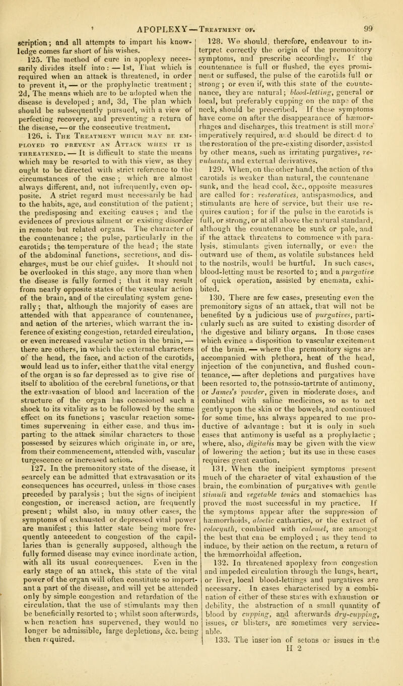 scription; and all attempts to impart his know- ledge comes far short of his wislies. 125. The metliod of cure in apoplexy neces- sarily divides itself into : — 1st, Tliat which is required when an attack is threatened, in order to prevent it,— or the propliylactic treatment; 2d, The means which are to be adopted wlien tlie disease is developed ; and, 3d, The plan which should be subsequently pursued, with a view of perfecting recovery, and preventing a return of the disease, — or the consecutive treatment. 126. i. The Treatjient which may be em- ployed TO PREVENT AN AtTACK WHEN IT IS THREATENED.— It is difficult to State the means which may be resorted to with this view, as they ought to be directed with strict reference to the circumstances of the case ; which are almost always difTerent, and, not infrequently, even op- posite. A strict regard must neces^a^ily be had to the habits, age, and constitution of the patient; the predisposing and exciting causes ; and tlie evidences of previous adment or existing disorder in remote but related organs. The character of the countenance ; the pulse, particularly in the carotids; the temperature of the head; the state of the abdominal functions, secretions, and dis- charge*, must be our chief guides. It should not be overlooked in this stage, any more than when the disease is fully formed ; that it may result from nearly opposite states of the vascular action of the brain, and of the circulating system gene- rally ; that, although the majority of cases are attended with that appearance of countenance, and action of the arteries, which warrant the in- ference of existing congestion, retarded circulation, or even increased vascular action in the brain, — there are others, in which the external characters of the head, the face, and action of the carotids, would lead us to infer, either that the vital energy of the organ is so far depressed as to give rise of itself to abolition of the cerebral functions, or that the extr.ivasation of blood and laceration of the structure of the organ lias occasioned such a shock to its vitality as to be followed by the same effect on its functions ; vascular reaction some- times supervening in either case, and thus im- parting to the attack similar characters to those possessed by seizures which originate in, or are, from their commencement, attended with, vascular turgescence or increased action. 127. In the premonitory state of the disease, it scarcely can be admitted tliat extravasation or its consequences has occurred, unless in those cases preceded by paralysis ; but the signs of incipient congestion, or increased action, are frequently present; whilst also, in many otiier cases, the symptoms of exliausted or depressed vital power are manifest ; this latter state being more fre- quently antecedent to congestion of the capil- laries than is generally supposed, although the fully formed disease may evince inordinate action, with all its usual consequences. Even in the early stage of an attack, this state of the vital power of the organ will often constitute so import- ant a part of the disease, and will yet be attended only by simple congestion and retardation of the circulation, that the use of stimulants may then be beneficially resorted to; whilst soon afterwards, when reaction has supervened, they would no longer be admissible, large depletions, &c. being then required. APOPLEXY—-Treatment of. 99 128. We should, therefore, endeavour to in- terpret correctly the origin of the premonitory symptoms, and prescribe accordingly. It' the countenance is full or flushed, the eyes promi- nent or suffused, the pulse of tlie carotids full or strong; or even if, with this state of the counte- nance, they are natural; blood-letliiis;, genevAl or local, but preferably cupping on the napi' of the neck, should be prescribed. If these symptoms have come on after the disappearance of hajmor- rhages and discharges, this treatment is still more' imperatively required, aid should be directed to tlie restoration of the pre-existing disorder, assisted by other means, such as irritating purgatives, re- vulsants, and external derivatives. 129. When, on the other hand, the action of the carotids is weaker than natural, the countenanc sunk, and the head cool, &c., oppo.site measures are called for: restm-atives, antispasmodics, and stimulants are here of service, but their use re- quires caution ; for if the pulse in the carotids is full, or strong, or at all above the nitural standard, although the countenance be sunk or pale, and if the attack threatens to commence  ith para- lysis, stimulants given internally, or eve:i the outward use of them, as volatile substances held to the nostrils, would be hurtful. In such cases, blood-letting must be resorted to; and apurgathe of quick operation, assisted by enemata, exhi- bited. 130. There are few cases, presenting even the premonitory signs of an attack, that will not be benefited by a judicious use of purgatives, parti- cularly such as are suited to existing disorder of the digestive and biliary organs. In those cases which evince a disposition to vascular excitement of the brain,— where the premonitory signs are accompanied with plethora, heat of the head, injection of the conjunctiva, and flushed coun- tenance,— after depletions and purgatives have been resorted to, the potassio-tartrate of antimony, or James's pou-der, given in moderate doses, and combined with saline medicines, so as to act gently upon the skin or the bowels, and continued for some time, has always appeared to me pro- ductive of advantage : but it is only in such cases that antimony is useful as a prophylactic ; where, also, digitalis may be given with the view of lowering the action; but its use in these cases requires great caution. 131. When the incipient symptoms present much of the character of vital exhaustion of the brain, the combination of purgatives with gentle stimuli and vegetable tonics and stomachics has proved the most successful in my practice. If the symptoms appear after the suppression of haemorrhoids, aloclic cathartics, or the extract of colnc^nlJi, combined with calomel, are amongst the best that can be employed ; as they tend to induce, by their action on the rectum, a return of the hemorrhoidal affection. 132. In threatened apoplexy froui congestion and impeded circulation through the lungs, heart, or liver, local blood-lettings and purgatives are necessary. In cases characterised by a combi- nation of either of these states with exhaustion or debility, the abstraction of a small quantity of blood by Clipping, and afterwards dry-cupping, issues, or blisters, are sometimes very service- able. 133. The inser ion of setons or issues in the
