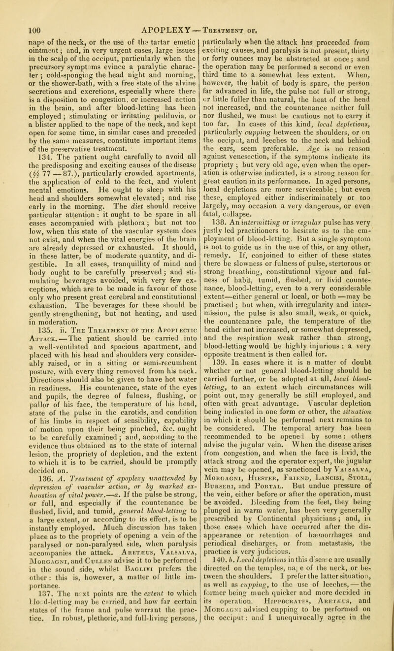nape of the neck, or the use of ths tartar emetic ointment; and, in very urgent cases, large issues in the scalp of the occiput, particularly when the precursory sympt 5ms evince a paralytic charac- ter ; cold-sponging the head night and morning, or the shower-bath, with a free state of the alvine secretions and excretions, especially where there is a disposition to congestion, or increased action in the brain, and after blood-letting has been employed ; stimulating or irritating pediluvia, or a blister applied to the nape of the neck, and kept open for some time, in similar cases and preceded by the same measures, constitute important items of the preservative treatment. 134. The patient ought carefully to avoid all the predisposing and exciting causes of the disease (^^ 77—87.), particularly crowded apartments, the application of cold to the feet, and violent mental emotions. He ought to sleep with his head and shoulders somewhat elevated ; and rise early in the morning. The diet should receive particular attention : it ought to be spare in all cases accompanied with plethora ; but not too low, when this state of tlie vascular system does not exist, and when the vital energies of the brain are already depressed or exhausted. It should, in these latter, be of moderate quantity, and di- gestible. In all cases, tranquillity of mind and body ought to be carefully preserved; and sti- mulating beverages avoided, with very few ex- ceptions, which are to be made in favour of those only who present great cerebral and constitutional exhaustion. The beverages for these should be gently strengthening, but not heating, and used in moderation. 135. ii. The Treatment of the Apopiectic Attack. — Tiie patient should be carried into a well-ventilated and spacious apartment, and placed with his head and shoulders very consider- ably raised, or in a sitting or semi-recumbent posture, with every thing removed from his neck. Directions should also be given to have hot water in readiness, llis countenance, state of the eyes and pupils, the degree of fulness, flushing, or pallor of his face, the temperature of his head, state of the pulse in the carotids, and condition of his limbs in respect of sensibility, capability of motion upon their being pinched, &c. ouj^ht to be carefully examined ; and, according to the evidence thus obtained as to the state of internal lesion, the propriety of depletion, and the extent to wiiicli it is to be carried, should be promptly decided on. 136. A, Treatment of apoplexy unattended by depression of vascular action, or by marked ex- haustion of vital power.—a. If the pulse be strong, or full, and especially if the countenance be flushed, livid, and tumid, general blood-lettitig to a large extent, or according to its effect, is to be instantly employed. Much discussion has taken place as to the propriety of opening a vein of the paralysed or non-paralysed side, when paralysis accompanies the attack. AuiavEus, Valsalva, MoiiGAOM.and Cullen advise it to be performed in the sound side, whilst lUoi.ivi prefers the other : this is, however, a matter ot little im- portance. 137. The n'xt points are the extent to which 1 Jo d-letting may be c;irried, and how fnr certain states of the frame and pulse warrant the ])r,ic- tice. In robust, plethoric,and full-living pert;oiis, particularly when the attack has proceeded from exciting causes, and paralysis is not present, thirty or forty ounces may be abstracted at once; and the operation may be performed a second or even third time to a somewhat less extent. When, however, the habit of body is spare, the peison far advanced in life, the pulse not full or strong, or little fuller than natural, the heat of the iiead not increased, and the countenance neither full nor flushed, we must be cautious not to carry it too far. In cases of this kind, local depletions, particularly cupping between the shoulders, or on the occiput, and leeches to the neck and behind the ears, seem preferable. Age is no reason against venesection, if the symptoms indicate its propriety ; but very old age, even when the oper- ation is otherwise indicated, is a strong reason for great caution in its performance. In aged persons, local depletions are more serviceable; but even these, employed either indiscriminately or too largely, may occasion a very dangerous, or even fatal, collapse. 138. An intermitting or irregular pulse has very justly led practitioners to hesitate as to the em- ployment of blood-letting. But a single symptom is not to guide us in the use of this, or any other, remedy. If, conjoined to either of tliese states there be slowness or fulness of pulse, stertorous or strong breathing, constitutional vigour and ful- ness of habit, tumid, flushed, or livid counte- nance, blood-letting, even to a very considerable extent—either general or local, or both —may be practised ; but when, with irregularity and inter- mission, the pulse is also small, we.ik, or quick, the countenance pale, the temperature of the head either not increased, or somewhat depressed, and the res])iration weak rather than strong, blood-letting would be highly injurious : a very opposite treatment is then called for. 139. In cases where it is a matter of doubt whether or not general blood-letting should be carried further, or be adopted at all, local blood- letting, to an extent which circumstances will point out, may generally be still employed, and often with great advantage. Vascular depletion being indicated in one form or other, the situation in which it should be performed next remains to be considered. The temporal artery has lieea recommended to be opened by some: others advise the jugular vein. When the disease arises from congestion, and when the face is livid, the attack strong and the operator expert, the jugular vein may be opened, as sanctioned by Vaisalva, MOHGAGNI, lllESTER, FrIEND, LaNCISI, StOLL, BuRSERi, ;md Portal. But undue pressure of the vein, either before or after the operation, must be avoided. Ideeding from the feet, they being plunged in warm water, has been very generally ])rescribed by Continental pliysicians; and, ii those cases which have occurred after the dis- appearance or retention of ha;morrhages and periodical discharges, or from metastasis, the practice is very judicious. 140. h. Local depletions in this dse;i: e are usually directed on the temples, na; e of the neck, or be- tween the shoulders. I ])refer the lattersituation, as well as c»/);)(Hi,'-, to the use of leeches, — the firmer being much riuicker and more decided in its operation. Hii'i'Ockati-s, Aretaus, and ]\Ion(;A(;M advised cupping to be performed on the occiput: and 1 unequivocally agree in the